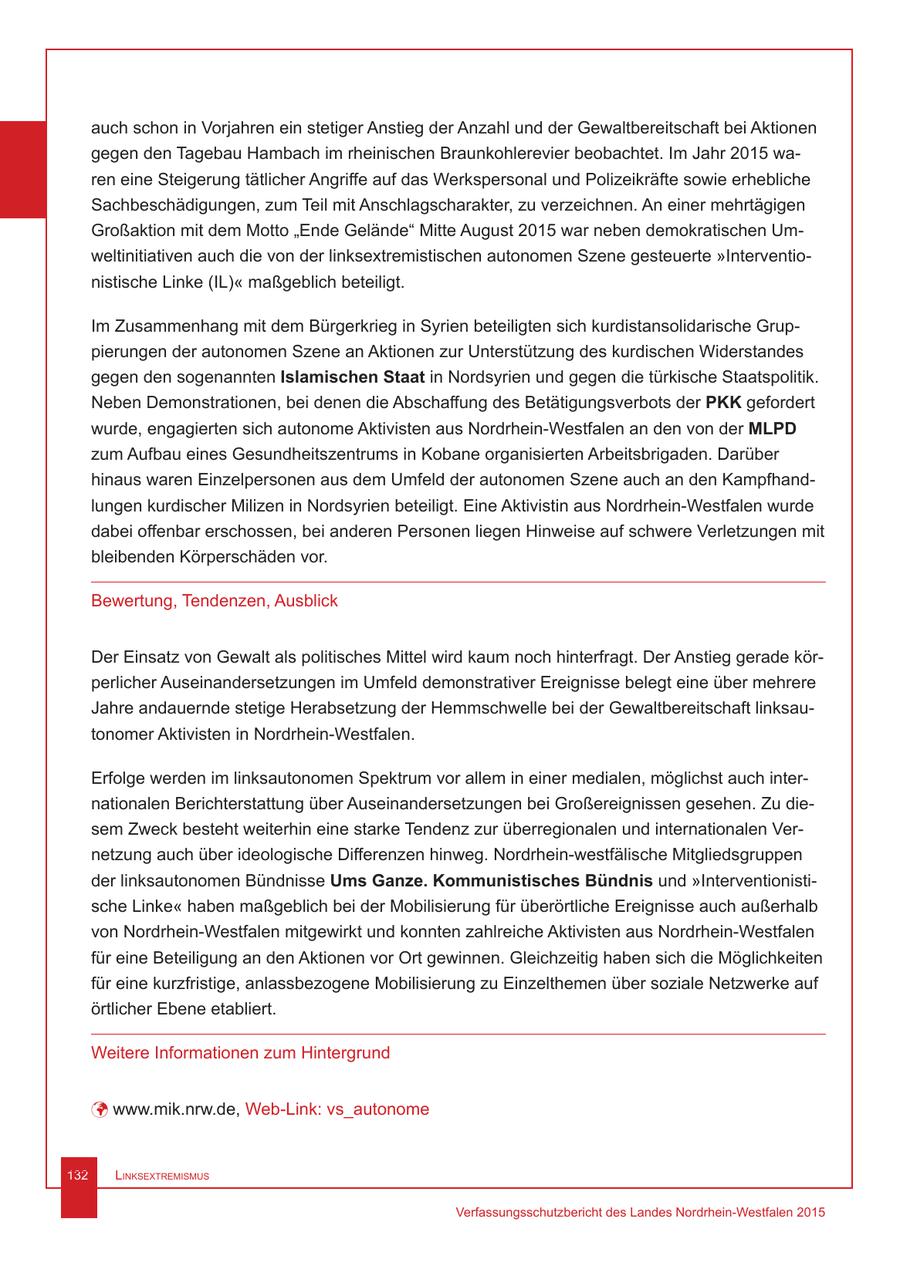 auch schon in Vorjahren ein stetiger Anstieg der Anzahl und der Gewaltbereitschaft bei Aktionen gegen den Tagebau Hambach im rheinischen Braunkohlerevier beobachtet. Im Jahr 2015 waren eine Steigerung tätlicher Angriffe auf das Werkspersonal und Polizeikräfte sowie erhebliche Sachbeschädigungen, zum Teil mit Anschlagscharakter, zu verzeichnen. An einer mehrtägigen Großaktion mit dem Motto "Ende Gelände" Mitte August 2015 war neben demokratischen Umweltinitiativen auch die von der linksextremistischen autonomen Szene gesteuerte "Interventionistische Linke (IL)" maßgeblich beteiligt. Im Zusammenhang mit dem Bürgerkrieg in Syrien beteiligten sich kurdistansolidarische Gruppierungen der autonomen Szene an Aktionen zur Unterstützung des kurdischen Widerstandes gegen den sogenannten Islamischen Staat in Nordsyrien und gegen die türkische Staatspolitik. Neben Demonstrationen, bei denen die Abschaffung des Betätigungsverbots der PKK gefordert wurde, engagierten sich autonome Aktivisten aus Nordrhein-Westfalen an den von der MLPD zum Aufbau eines Gesundheitszentrums in Kobane organisierten Arbeitsbrigaden. Darüber hinaus waren Einzelpersonen aus dem Umfeld der autonomen Szene auch an den Kampfhandlungen kurdischer Milizen in Nordsyrien beteiligt. Eine Aktivistin aus Nordrhein-Westfalen wurde dabei offenbar erschossen, bei anderen Personen liegen Hinweise auf schwere Verletzungen mit bleibenden Körperschäden vor. Bewertung, Tendenzen, Ausblick Der Einsatz von Gewalt als politisches Mittel wird kaum noch hinterfragt. Der Anstieg gerade körperlicher Auseinandersetzungen im Umfeld demonstrativer Ereignisse belegt eine über mehrere Jahre andauernde stetige Herabsetzung der Hemmschwelle bei der Gewaltbereitschaft linksautonomer Aktivisten in Nordrhein-Westfalen. Erfolge werden im linksautonomen Spektrum vor allem in einer medialen, möglichst auch internationalen Berichterstattung über Auseinandersetzungen bei Großereignissen gesehen. Zu diesem Zweck besteht weiterhin eine starke Tendenz zur überregionalen und internationalen Vernetzung auch über ideologische Differenzen hinweg. Nordrhein-westfälische Mitgliedsgruppen der linksautonomen Bündnisse Ums Ganze. Kommunistisches Bündnis und "Interventionistische Linke" haben maßgeblich bei der Mobilisierung für überörtliche Ereignisse auch außerhalb von Nordrhein-Westfalen mitgewirkt und konnten zahlreiche Aktivisten aus Nordrhein-Westfalen für eine Beteiligung an den Aktionen vor Ort gewinnen. Gleichzeitig haben sich die Möglichkeiten für eine kurzfristige, anlassbezogene Mobilisierung zu Einzelthemen über soziale Netzwerke auf örtlicher Ebene etabliert. Weitere Informationen zum Hintergrund ü www.mik.nrw.de, Web-Link: vs_autonome 132 Linksextremismus Verfassungsschutzbericht des Landes Nordrhein-Westfalen 2015
