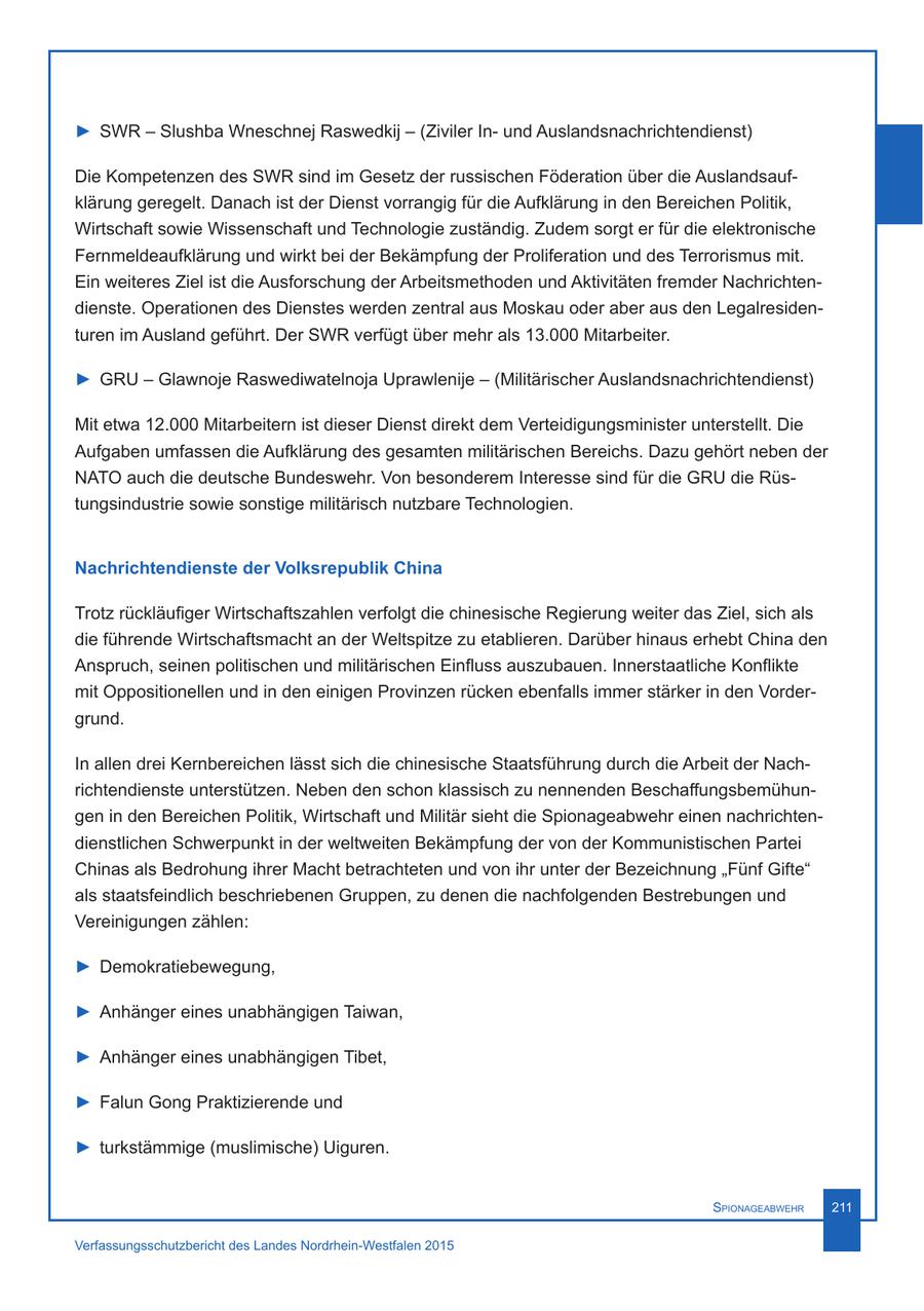 > SWR - Slushba Wneschnej Raswedkij - (Ziviler Inund Auslandsnachrichtendienst) Die Kompetenzen des SWR sind im Gesetz der russischen Föderation über die Auslandsaufklärung geregelt. Danach ist der Dienst vorrangig für die Aufklärung in den Bereichen Politik, Wirtschaft sowie Wissenschaft und Technologie zuständig. Zudem sorgt er für die elektronische Fernmeldeaufklärung und wirkt bei der Bekämpfung der Proliferation und des Terrorismus mit. Ein weiteres Ziel ist die Ausforschung der Arbeitsmethoden und Aktivitäten fremder Nachrichtendienste. Operationen des Dienstes werden zentral aus Moskau oder aber aus den Legalresidenturen im Ausland geführt. Der SWR verfügt über mehr als 13.000 Mitarbeiter. > GRU - Glawnoje Raswediwatelnoja Uprawlenije - (Militärischer Auslandsnachrichtendienst) Mit etwa 12.000 Mitarbeitern ist dieser Dienst direkt dem Verteidigungsminister unterstellt. Die Aufgaben umfassen die Aufklärung des gesamten militärischen Bereichs. Dazu gehört neben der NATO auch die deutsche Bundeswehr. Von besonderem Interesse sind für die GRU die Rüstungsindustrie sowie sonstige militärisch nutzbare Technologien. Nachrichtendienste der Volksrepublik China Trotz rückläufiger Wirtschaftszahlen verfolgt die chinesische Regierung weiter das Ziel, sich als die führende Wirtschaftsmacht an der Weltspitze zu etablieren. Darüber hinaus erhebt China den Anspruch, seinen politischen und militärischen Einfluss auszubauen. Innerstaatliche Konflikte mit Oppositionellen und in den einigen Provinzen rücken ebenfalls immer stärker in den Vordergrund. In allen drei Kernbereichen lässt sich die chinesische Staatsführung durch die Arbeit der Nachrichtendienste unterstützen. Neben den schon klassisch zu nennenden Beschaffungsbemühungen in den Bereichen Politik, Wirtschaft und Militär sieht die Spionageabwehr einen nachrichtendienstlichen Schwerpunkt in der weltweiten Bekämpfung der von der Kommunistischen Partei Chinas als Bedrohung ihrer Macht betrachteten und von ihr unter der Bezeichnung "Fünf Gifte" als staatsfeindlich beschriebenen Gruppen, zu denen die nachfolgenden Bestrebungen und Vereinigungen zählen: > Demokratiebewegung, > Anhänger eines unabhängigen Taiwan, > Anhänger eines unabhängigen Tibet, > Falun Gong Praktizierende und > turkstämmige (muslimische) Uiguren. Spionageabwehr 211 Verfassungsschutzbericht des Landes Nordrhein-Westfalen 2015