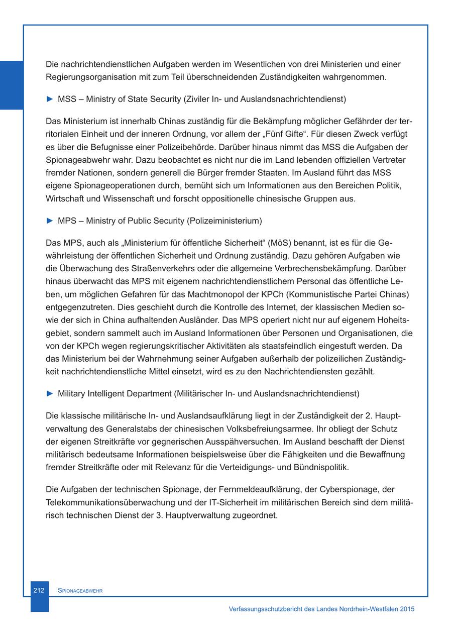 Die nachrichtendienstlichen Aufgaben werden im Wesentlichen von drei Ministerien und einer Regierungsorganisation mit zum Teil überschneidenden Zuständigkeiten wahrgenommen. > MSS - Ministry of State Security (Ziviler Inund Auslandsnachrichtendienst) Das Ministerium ist innerhalb Chinas zuständig für die Bekämpfung möglicher Gefährder der territorialen Einheit und der inneren Ordnung, vor allem der "Fünf Gifte". Für diesen Zweck verfügt es über die Befugnisse einer Polizeibehörde. Darüber hinaus nimmt das MSS die Aufgaben der Spionageabwehr wahr. Dazu beobachtet es nicht nur die im Land lebenden offiziellen Vertreter fremder Nationen, sondern generell die Bürger fremder Staaten. Im Ausland führt das MSS eigene Spionageoperationen durch, bemüht sich um Informationen aus den Bereichen Politik, Wirtschaft und Wissenschaft und forscht oppositionelle chinesische Gruppen aus. > MPS - Ministry of Public Security (Polizeiministerium) Das MPS, auch als "Ministerium für öffentliche Sicherheit" (MöS) benannt, ist es für die Gewährleistung der öffentlichen Sicherheit und Ordnung zuständig. Dazu gehören Aufgaben wie die Überwachung des Straßenverkehrs oder die allgemeine Verbrechensbekämpfung. Darüber hinaus überwacht das MPS mit eigenem nachrichtendienstlichem Personal das öffentliche Leben, um möglichen Gefahren für das Machtmonopol der KPCh (Kommunistische Partei Chinas) entgegenzutreten. Dies geschieht durch die Kontrolle des Internet, der klassischen Medien sowie der sich in China aufhaltenden Ausländer. Das MPS operiert nicht nur auf eigenem Hoheitsgebiet, sondern sammelt auch im Ausland Informationen über Personen und Organisationen, die von der KPCh wegen regierungskritischer Aktivitäten als staatsfeindlich eingestuft werden. Da das Ministerium bei der Wahrnehmung seiner Aufgaben außerhalb der polizeilichen Zuständigkeit nachrichtendienstliche Mittel einsetzt, wird es zu den Nachrichtendiensten gezählt. > Military Intelligent Department (Militärischer Inund Auslandsnachrichtendienst) Die klassische militärische Inund Auslandsaufklärung liegt in der Zuständigkeit der 2. Hauptverwaltung des Generalstabs der chinesischen Volksbefreiungsarmee. Ihr obliegt der Schutz der eigenen Streitkräfte vor gegnerischen Ausspähversuchen. Im Ausland beschafft der Dienst militärisch bedeutsame Informationen beispielsweise über die Fähigkeiten und die Bewaffnung fremder Streitkräfte oder mit Relevanz für die Verteidigungsund Bündnispolitik. Die Aufgaben der technischen Spionage, der Fernmeldeaufklärung, der Cyberspionage, der Telekommunikationsüberwachung und der IT-Sicherheit im militärischen Bereich sind dem militärisch technischen Dienst der 3. Hauptverwaltung zugeordnet. 212 Spionageabwehr Verfassungsschutzbericht des Landes Nordrhein-Westfalen 2015