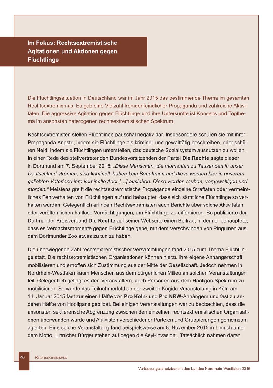 Im Fokus: Rechtsextremistische Agitationen und Aktionen gegen Flüchtlinge Die Flüchtlingssituation in Deutschland war im Jahr 2015 das bestimmende Thema im gesamten Rechtsextremismus. Es gab eine Vielzahl fremdenfeindlicher Propaganda und zahlreiche Aktivitäten. Die aggressive Agitation gegen Flüchtlinge und ihre Unterkünfte ist Konsens und Topthema im ansonsten heterogenen rechtsextremistischen Spektrum. Rechtsextremisten stellen Flüchtlinge pauschal negativ dar. Insbesondere schüren sie mit ihrer Propaganda Ängste, indem sie Flüchtlinge als kriminell und gewalttätig beschreiben, oder schüren Neid, indem sie Flüchtlingen unterstellen, das deutsche Sozialsystem ausnutzen zu wollen. In einer Rede des stellvertretenden Bundesvorsitzenden der Partei Die Rechte sagte dieser in Dortmund am 7. September 2015: "Diese Menschen, die momentan zu Tausenden in unser Deutschland strömen, sind kriminell, haben kein Benehmen und diese werden hier in unserem geliebten Vaterland ihre kriminelle Ader [...] ausleben. Diese werden rauben, vergewaltigen und morden." Meistens greift die rechtsextremistische Propaganda einzelne Straftaten oder vermeintliches Fehlverhalten von Flüchtlingen auf und behauptet, dass sich sämtliche Flüchtlinge so verhalten würden. Gelegentlich erfinden Rechtsextremisten auch Berichte über solche Aktivitäten oder veröffentlichen haltlose Verdächtigungen, um Flüchtlinge zu diffamieren. So publizierte der Dortmunder Kreisverband Die Rechte auf seiner Webseite einen Beitrag, in dem er behauptete, dass es Verdachtsmomente gegen Flüchtlinge gebe, mit dem Verschwinden von Pinguinen aus dem Dortmunder Zoo etwas zu tun zu haben. Die überwiegende Zahl rechtsextremistischer Versammlungen fand 2015 zum Thema Flüchtlinge statt. Die rechtsextremistischen Organisationen können hierzu ihre eigene Anhängerschaft mobilisieren und erhoffen sich Zustimmung aus der Mitte der Gesellschaft. Jedoch nehmen in Nordrhein-Westfalen kaum Menschen aus dem bürgerlichen Milieu an solchen Veranstaltungen teil. Gelegentlich gelingt es den Veranstaltern, auch Personen aus dem Hooligan-Spektrum zu mobilisieren. So wurde das Teilnehmerfeld an der zweiten Kögida-Veranstaltung in Köln am 14. Januar 2015 fast zur einen Hälfte von Pro Kölnund Pro NRW-Anhängern und fast zu anderen Hälfte von Hooligans gebildet. Bei einigen Veranstaltungen war zu beobachten, dass die ansonsten sektiererische Abgrenzung zwischen den einzelnen rechtsextremistischen Organisationen überwunden wurde und Aktivisten verschiedener Parteien und Gruppierungen gemeinsam agierten. Eine solche Veranstaltung fand beispielsweise am 8. November 2015 in Linnich unter dem Motto "Linnicher Bürger stehen auf gegen die Asyl-Invasion". Tatsächlich nahmen daran 40 RechtsextRemismus Verfassungsschutzbericht des Landes Nordrhein-Westfalen 2015