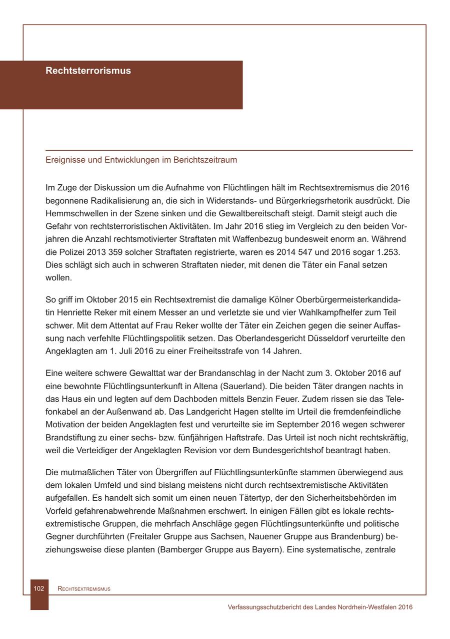 Rechtsterrorismus Ereignisse und Entwicklungen im Berichtszeitraum Im Zuge der Diskussion um die Aufnahme von Flüchtlingen hält im Rechtsextremismus die 2016 begonnene Radikalisierung an, die sich in Widerstandsund Bürgerkriegsrhetorik ausdrückt. Die Hemmschwellen in der Szene sinken und die Gewaltbereitschaft steigt. Damit steigt auch die Gefahr von rechtsterroristischen Aktivitäten. Im Jahr 2016 stieg im Vergleich zu den beiden Vorjahren die Anzahl rechtsmotivierter Straftaten mit Waffenbezug bundesweit enorm an. Während die Polizei 2013 359 solcher Straftaten registrierte, waren es 2014 547 und 2016 sogar 1.253. Dies schlägt sich auch in schweren Straftaten nieder, mit denen die Täter ein Fanal setzen wollen. So griff im Oktober 2015 ein Rechtsextremist die damalige Kölner Oberbürgermeisterkandidatin Henriette Reker mit einem Messer an und verletzte sie und vier Wahlkampfhelfer zum Teil schwer. Mit dem Attentat auf Frau Reker wollte der Täter ein Zeichen gegen die seiner Auffassung nach verfehlte Flüchtlingspolitik setzen. Das Oberlandesgericht Düsseldorf verurteilte den Angeklagten am 1. Juli 2016 zu einer Freiheitsstrafe von 14 Jahren. Eine weitere schwere Gewalttat war der Brandanschlag in der Nacht zum 3. Oktober 2016 auf eine bewohnte Flüchtlingsunterkunft in Altena (Sauerland). Die beiden Täter drangen nachts in das Haus ein und legten auf dem Dachboden mittels Benzin Feuer. Zudem rissen sie das Telefonkabel an der Außenwand ab. Das Landgericht Hagen stellte im Urteil die fremdenfeindliche Motivation der beiden Angeklagten fest und verurteilte sie im September 2016 wegen schwerer Brandstiftung zu einer sechsbzw. fünfjährigen Haftstrafe. Das Urteil ist noch nicht rechtskräftig, weil die Verteidiger der Angeklagten Revision vor dem Bundesgerichtshof beantragt haben. Die mutmaßlichen Täter von Übergriffen auf Flüchtlingsunterkünfte stammen überwiegend aus dem lokalen Umfeld und sind bislang meistens nicht durch rechtsextremistische Aktivitäten aufgefallen. Es handelt sich somit um einen neuen Tätertyp, der den Sicherheitsbehörden im Vorfeld gefahrenabwehrende Maßnahmen erschwert. In einigen Fällen gibt es lokale rechtsextremistische Gruppen, die mehrfach Anschläge gegen Flüchtlingsunterkünfte und politische Gegner durchführten (Freitaler Gruppe aus Sachsen, Nauener Gruppe aus Brandenburg) beziehungsweise diese planten (Bamberger Gruppe aus Bayern). Eine systematische, zentrale 102 RechtsextRemismus Verfassungsschutzbericht des Landes Nordrhein-Westfalen 2016