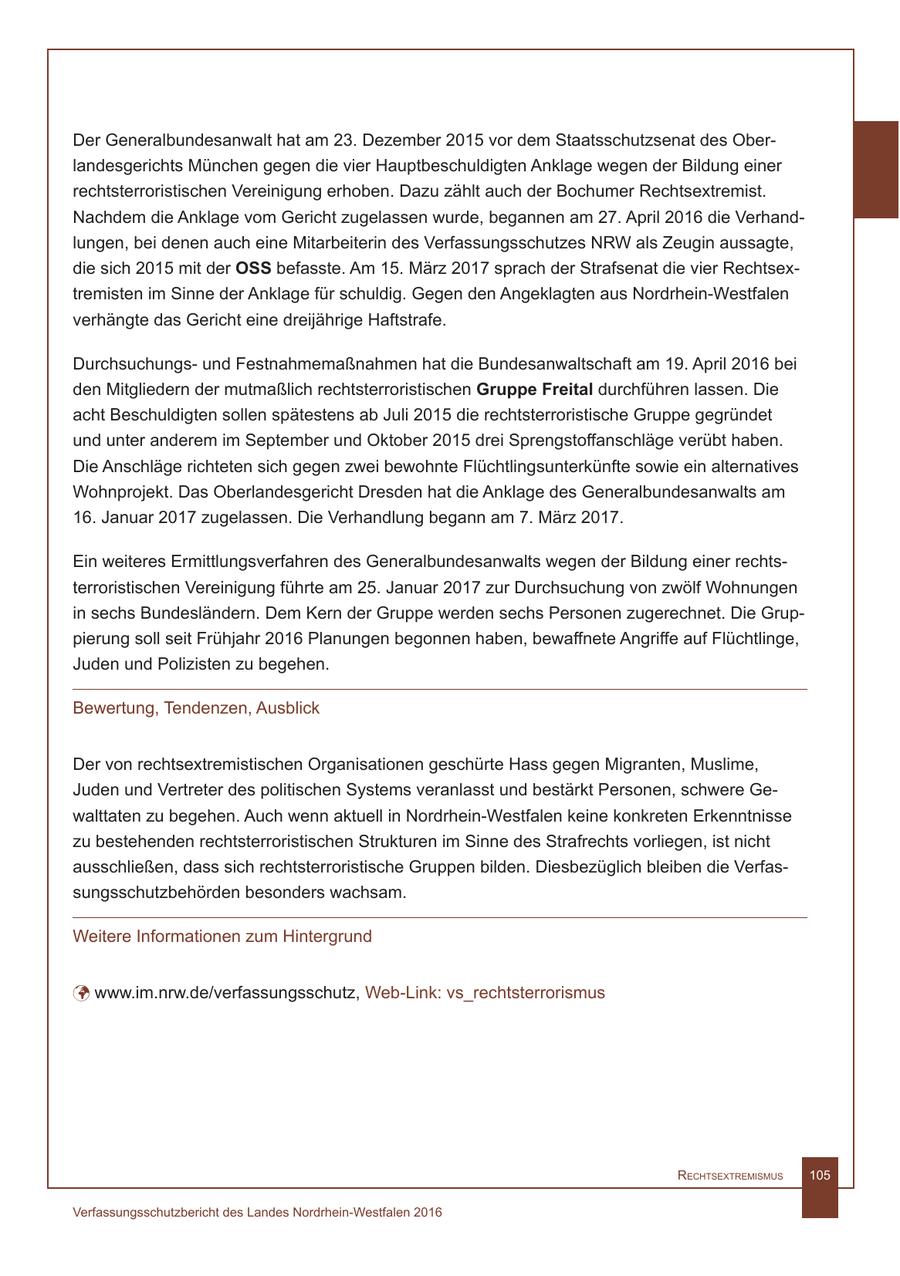 Der Generalbundesanwalt hat am 23. Dezember 2015 vor dem Staatsschutzsenat des Oberlandesgerichts München gegen die vier Hauptbeschuldigten Anklage wegen der Bildung einer rechtsterroristischen Vereinigung erhoben. Dazu zählt auch der Bochumer Rechtsextremist. Nachdem die Anklage vom Gericht zugelassen wurde, begannen am 27. April 2016 die Verhandlungen, bei denen auch eine Mitarbeiterin des Verfassungsschutzes NRW als Zeugin aussagte, die sich 2015 mit der OSS befasste. Am 15. März 2017 sprach der Strafsenat die vier Rechtsextremisten im Sinne der Anklage für schuldig. Gegen den Angeklagten aus Nordrhein-Westfalen verhängte das Gericht eine dreijährige Haftstrafe. Durchsuchungsund Festnahmemaßnahmen hat die Bundesanwaltschaft am 19. April 2016 bei den Mitgliedern der mutmaßlich rechtsterroristischen Gruppe Freital durchführen lassen. Die acht Beschuldigten sollen spätestens ab Juli 2015 die rechtsterroristische Gruppe gegründet und unter anderem im September und Oktober 2015 drei Sprengstoffanschläge verübt haben. Die Anschläge richteten sich gegen zwei bewohnte Flüchtlingsunterkünfte sowie ein alternatives Wohnprojekt. Das Oberlandesgericht Dresden hat die Anklage des Generalbundesanwalts am 16. Januar 2017 zugelassen. Die Verhandlung begann am 7. März 2017. Ein weiteres Ermittlungsverfahren des Generalbundesanwalts wegen der Bildung einer rechtsterroristischen Vereinigung führte am 25. Januar 2017 zur Durchsuchung von zwölf Wohnungen in sechs Bundesländern. Dem Kern der Gruppe werden sechs Personen zugerechnet. Die Gruppierung soll seit Frühjahr 2016 Planungen begonnen haben, bewaffnete Angriffe auf Flüchtlinge, Juden und Polizisten zu begehen. Bewertung, Tendenzen, Ausblick Der von rechtsextremistischen Organisationen geschürte Hass gegen Migranten, Muslime, Juden und Vertreter des politischen Systems veranlasst und bestärkt Personen, schwere Gewalttaten zu begehen. Auch wenn aktuell in Nordrhein-Westfalen keine konkreten Erkenntnisse zu bestehenden rechtsterroristischen Strukturen im Sinne des Strafrechts vorliegen, ist nicht ausschließen, dass sich rechtsterroristische Gruppen bilden. Diesbezüglich bleiben die Verfassungsschutzbehörden besonders wachsam. Weitere Informationen zum Hintergrund ü www.im.nrw.de/verfassungsschutz, Web-Link: vs_rechtsterrorismus RechtsextRemismus 105 Verfassungsschutzbericht des Landes Nordrhein-Westfalen 2016