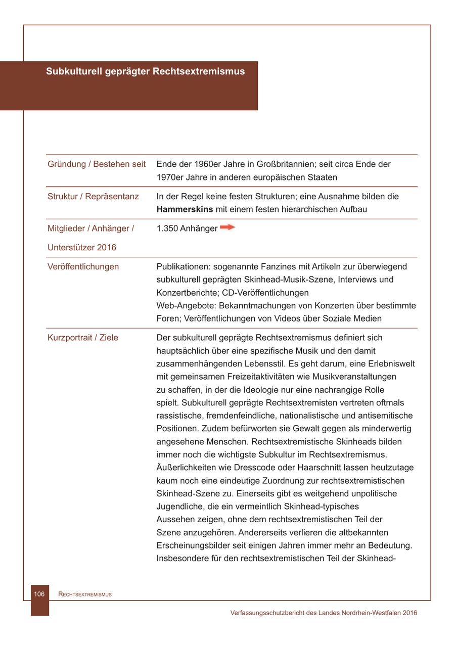 Subkulturell geprägter Rechtsextremismus Gründung / Bestehen seit Ende der 1960er Jahre in Großbritannien; seit circa Ende der 1970er Jahre in anderen europäischen Staaten Struktur / Repräsentanz In der Regel keine festen Strukturen; eine Ausnahme bilden die Hammerskins mit einem festen hierarchischen Aufbau Mitglieder / Anhänger / 1.350 Anhänger Unterstützer 2016 Veröffentlichungen Publikationen: sogenannte Fanzines mit Artikeln zur überwiegend subkulturell geprägten Skinhead-Musik-Szene, Interviews und Konzertberichte; CD-Veröffentlichungen Web-Angebote: Bekanntmachungen von Konzerten über bestimmte Foren; Veröffentlichungen von Videos über Soziale Medien Kurzportrait / Ziele Der subkulturell geprägte Rechtsextremismus definiert sich hauptsächlich über eine spezifische Musik und den damit zusammenhängenden Lebensstil. Es geht darum, eine Erlebniswelt mit gemeinsamen Freizeitaktivitäten wie Musikveranstaltungen zu schaffen, in der die Ideologie nur eine nachrangige Rolle spielt. Subkulturell geprägte Rechtsextremisten vertreten oftmals rassistische, fremdenfeindliche, nationalistische und antisemitische Positionen. Zudem befürworten sie Gewalt gegen als minderwertig angesehene Menschen. Rechtsextremistische Skinheads bilden immer noch die wichtigste Subkultur im Rechtsextremismus. Äußerlichkeiten wie Dresscode oder Haarschnitt lassen heutzutage kaum noch eine eindeutige Zuordnung zur rechtsextremistischen Skinhead-Szene zu. Einerseits gibt es weitgehend unpolitische Jugendliche, die ein vermeintlich Skinhead-typisches Aussehen zeigen, ohne dem rechtsextremistischen Teil der Szene anzugehören. Andererseits verlieren die altbekannten Erscheinungsbilder seit einigen Jahren immer mehr an Bedeutung. Insbesondere für den rechtsextremistischen Teil der Skinhead106 RechtsextRemismus Verfassungsschutzbericht des Landes Nordrhein-Westfalen 2016