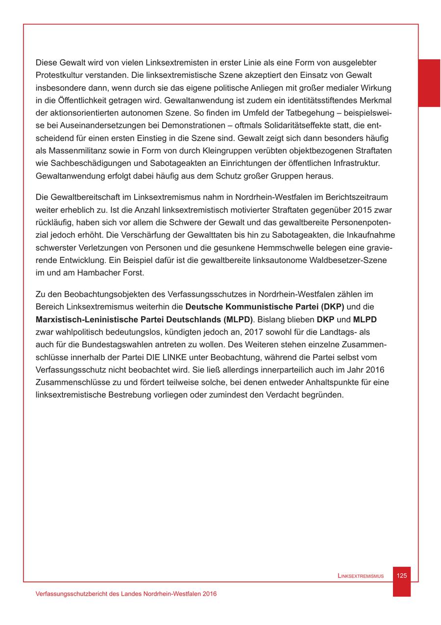 Diese Gewalt wird von vielen Linksextremisten in erster Linie als eine Form von ausgelebter Protestkultur verstanden. Die linksextremistische Szene akzeptiert den Einsatz von Gewalt insbesondere dann, wenn durch sie das eigene politische Anliegen mit großer medialer Wirkung in die Öffentlichkeit getragen wird. Gewaltanwendung ist zudem ein identitätsstiftendes Merkmal der aktionsorientierten autonomen Szene. So finden im Umfeld der Tatbegehung - beispielsweise bei Auseinandersetzungen bei Demonstrationen - oftmals Solidaritätseffekte statt, die entscheidend für einen ersten Einstieg in die Szene sind. Gewalt zeigt sich dann besonders häufig als Massenmilitanz sowie in Form von durch Kleingruppen verübten objektbezogenen Straftaten wie Sachbeschädigungen und Sabotageakten an Einrichtungen der öffentlichen Infrastruktur. Gewaltanwendung erfolgt dabei häufig aus dem Schutz großer Gruppen heraus. Die Gewaltbereitschaft im Linksextremismus nahm in Nordrhein-Westfalen im Berichtszeitraum weiter erheblich zu. Ist die Anzahl linksextremistisch motivierter Straftaten gegenüber 2015 zwar rückläufig, haben sich vor allem die Schwere der Gewalt und das gewaltbereite Personenpotenzial jedoch erhöht. Die Verschärfung der Gewalttaten bis hin zu Sabotageakten, die Inkaufnahme schwerster Verletzungen von Personen und die gesunkene Hemmschwelle belegen eine gravierende Entwicklung. Ein Beispiel dafür ist die gewaltbereite linksautonome Waldbesetzer-Szene im und am Hambacher Forst. Zu den Beobachtungsobjekten des Verfassungsschutzes in Nordrhein-Westfalen zählen im Bereich Linksextremismus weiterhin die Deutsche Kommunistische Partei (DKP) und die Marxistisch-Leninistische Partei Deutschlands (MLPD). Bislang blieben DKP und MLPD zwar wahlpolitisch bedeutungslos, kündigten jedoch an, 2017 sowohl für die Landtagsals auch für die Bundestagswahlen antreten zu wollen. Des Weiteren stehen einzelne Zusammenschlüsse innerhalb der Partei DIE LINKE unter Beobachtung, während die Partei selbst vom Verfassungsschutz nicht beobachtet wird. Sie ließ allerdings innerparteilich auch im Jahr 2016 Zusammenschlüsse zu und fördert teilweise solche, bei denen entweder Anhaltspunkte für eine linksextremistische Bestrebung vorliegen oder zumindest den Verdacht begründen. Linksextremismus 125 Verfassungsschutzbericht des Landes Nordrhein-Westfalen 2016