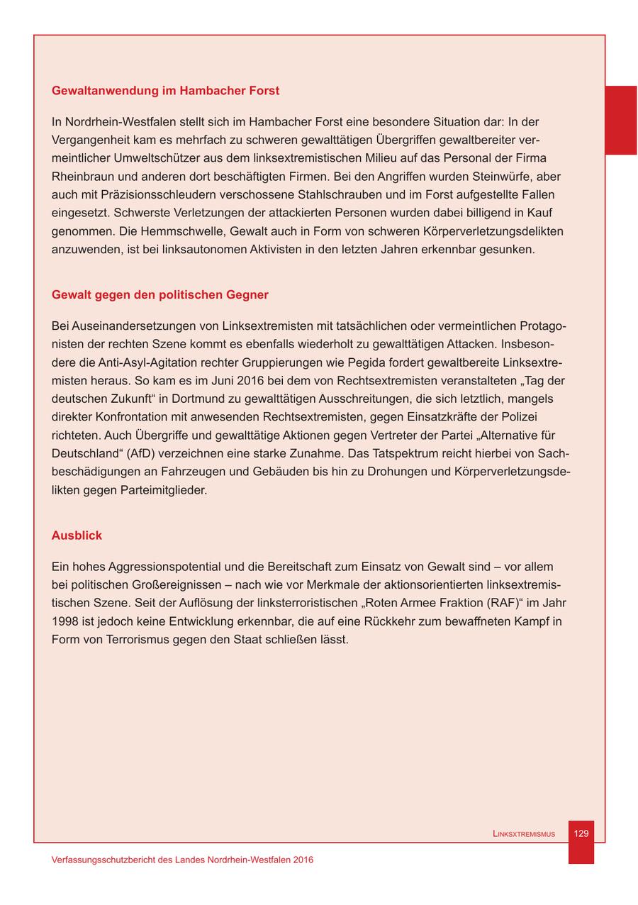 Gewaltanwendung im Hambacher Forst In Nordrhein-Westfalen stellt sich im Hambacher Forst eine besondere Situation dar: In der Vergangenheit kam es mehrfach zu schweren gewalttätigen Übergriffen gewaltbereiter vermeintlicher Umweltschützer aus dem linksextremistischen Milieu auf das Personal der Firma Rheinbraun und anderen dort beschäftigten Firmen. Bei den Angriffen wurden Steinwürfe, aber auch mit Präzisionsschleudern verschossene Stahlschrauben und im Forst aufgestellte Fallen eingesetzt. Schwerste Verletzungen der attackierten Personen wurden dabei billigend in Kauf genommen. Die Hemmschwelle, Gewalt auch in Form von schweren Körperverletzungsdelikten anzuwenden, ist bei linksautonomen Aktivisten in den letzten Jahren erkennbar gesunken. Gewalt gegen den politischen Gegner Bei Auseinandersetzungen von Linksextremisten mit tatsächlichen oder vermeintlichen Protagonisten der rechten Szene kommt es ebenfalls wiederholt zu gewalttätigen Attacken. Insbesondere die Anti-Asyl-Agitation rechter Gruppierungen wie Pegida fordert gewaltbereite Linksextremisten heraus. So kam es im Juni 2016 bei dem von Rechtsextremisten veranstalteten "Tag der deutschen Zukunft" in Dortmund zu gewalttätigen Ausschreitungen, die sich letztlich, mangels direkter Konfrontation mit anwesenden Rechtsextremisten, gegen Einsatzkräfte der Polizei richteten. Auch Übergriffe und gewalttätige Aktionen gegen Vertreter der Partei "Alternative für Deutschland" (AfD) verzeichnen eine starke Zunahme. Das Tatspektrum reicht hierbei von Sachbeschädigungen an Fahrzeugen und Gebäuden bis hin zu Drohungen und Körperverletzungsdelikten gegen Parteimitglieder. Ausblick Ein hohes Aggressionspotential und die Bereitschaft zum Einsatz von Gewalt sind - vor allem bei politischen Großereignissen - nach wie vor Merkmale der aktionsorientierten linksextremistischen Szene. Seit der Auflösung der linksterroristischen "Roten Armee Fraktion (RAF)" im Jahr 1998 ist jedoch keine Entwicklung erkennbar, die auf eine Rückkehr zum bewaffneten Kampf in Form von Terrorismus gegen den Staat schließen lässt. Linksxtremismus 129 Verfassungsschutzbericht des Landes Nordrhein-Westfalen 2016