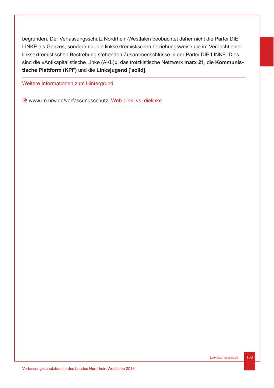 begründen. Der Verfassungsschutz Nordrhein-Westfalen beobachtet daher nicht die Partei DIE LINKE als Ganzes, sondern nur die linksextremistischen beziehungsweise die im Verdacht einer linksextremistischen Bestrebung stehenden Zusammenschlüsse in der Partei DIE LINKE. Dies sind die "Antikapitalistische Linke (AKL)", das trotzkistische Netzwerk marx 21, die Kommunistische Plattform (KPF) und die Linksjugend ['solid]. Weitere Informationen zum Hintergrund ü www.im.nrw.de/verfassungsschutz, Web-Link: vs_dielinke Linksextremismus 133 Verfassungsschutzbericht des Landes Nordrhein-Westfalen 2016