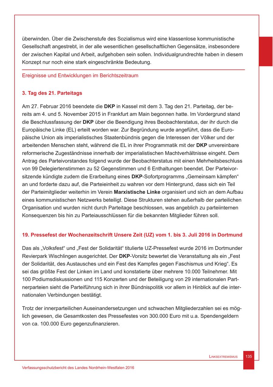 überwinden. Über die Zwischenstufe des Sozialismus wird eine klassenlose kommunistische Gesellschaft angestrebt, in der alle wesentlichen gesellschaftlichen Gegensätze, insbesondere der zwischen Kapital und Arbeit, aufgehoben sein sollen. Individualgrundrechte haben in diesem Konzept nur noch eine stark eingeschränkte Bedeutung. Ereignisse und Entwicklungen im Berichtszeitraum 3. Tag des 21. Parteitags Am 27. Februar 2016 beendete die DKP in Kassel mit dem 3. Tag den 21. Parteitag, der bereits am 4. und 5. November 2015 in Frankfurt am Main begonnen hatte. Im Vordergrund stand die Beschlussfassung der DKP über die Beendigung ihres Beobachterstatus, der ihr durch die Europäische Linke (EL) erteilt worden war. Zur Begründung wurde angeführt, dass die Europäische Union als imperialistisches Staatenbündnis gegen die Interessen der Völker und der arbeitenden Menschen steht, während die EL in ihrer Programmatik mit der DKP unvereinbare reformerische Zugeständnisse innerhalb der imperialistischen Machtverhältnisse eingeht. Dem Antrag des Parteivorstandes folgend wurde der Beobachterstatus mit einen Mehrheitsbeschluss von 99 Delegiertenstimmen zu 52 Gegenstimmen und 6 Enthaltungen beendet. Der Parteivorsitzende kündigte zudem die Erarbeitung eines DKP-Sofortprogramms "Gemeinsam kämpfen" an und forderte dazu auf, die Parteieinheit zu wahren vor dem Hintergrund, dass sich ein Teil der Parteimitglieder weiterhin im Verein Marxistische Linke organisiert und sich an dem Aufbau eines kommunistischen Netzwerks beteiligt. Diese Strukturen stehen außerhalb der parteilichen Organisation und wurden nicht durch Parteitage beschlossen, was angeblich zu parteiinternen Konsequenzen bis hin zu Parteiausschlüssen für die bekannten Mitglieder führen soll. 19. Pressefest der Wochenzeitschrift Unsere Zeit (UZ) vom 1. bis 3. Juli 2016 in Dortmund Das als "Volksfest" und "Fest der Solidarität" titulierte UZ-Pressefest wurde 2016 im Dortmunder Revierpark Wischlingen ausgerichtet. Der DKP-Vorsitz bewertet die Veranstaltung als ein "Fest der Solidarität, des Austausches und ein Fest des Kampfes gegen Faschismus und Krieg". Es sei das größte Fest der Linken im Land und konstatierte über mehrere 10.000 Teilnehmer. Mit 100 Podiumsdiskussionen und 115 Konzerten und der Beteiligung von 29 internationalen Partnerparteien sieht die Parteiführung sich in ihrer Bündnispolitik vor allem in Hinblick auf die internationalen Verbindungen bestätigt. Trotz der innerparteilichen Auseinandersetzungen und schwachen Mitgliederzahlen sei es möglich gewesen, die Gesamtkosten des Pressefestes von 300.000 Euro mit u.a. Spendengeldern von ca. 100.000 Euro gegenzufinanzieren. Linksextremismus 135 Verfassungsschutzbericht des Landes Nordrhein-Westfalen 2016