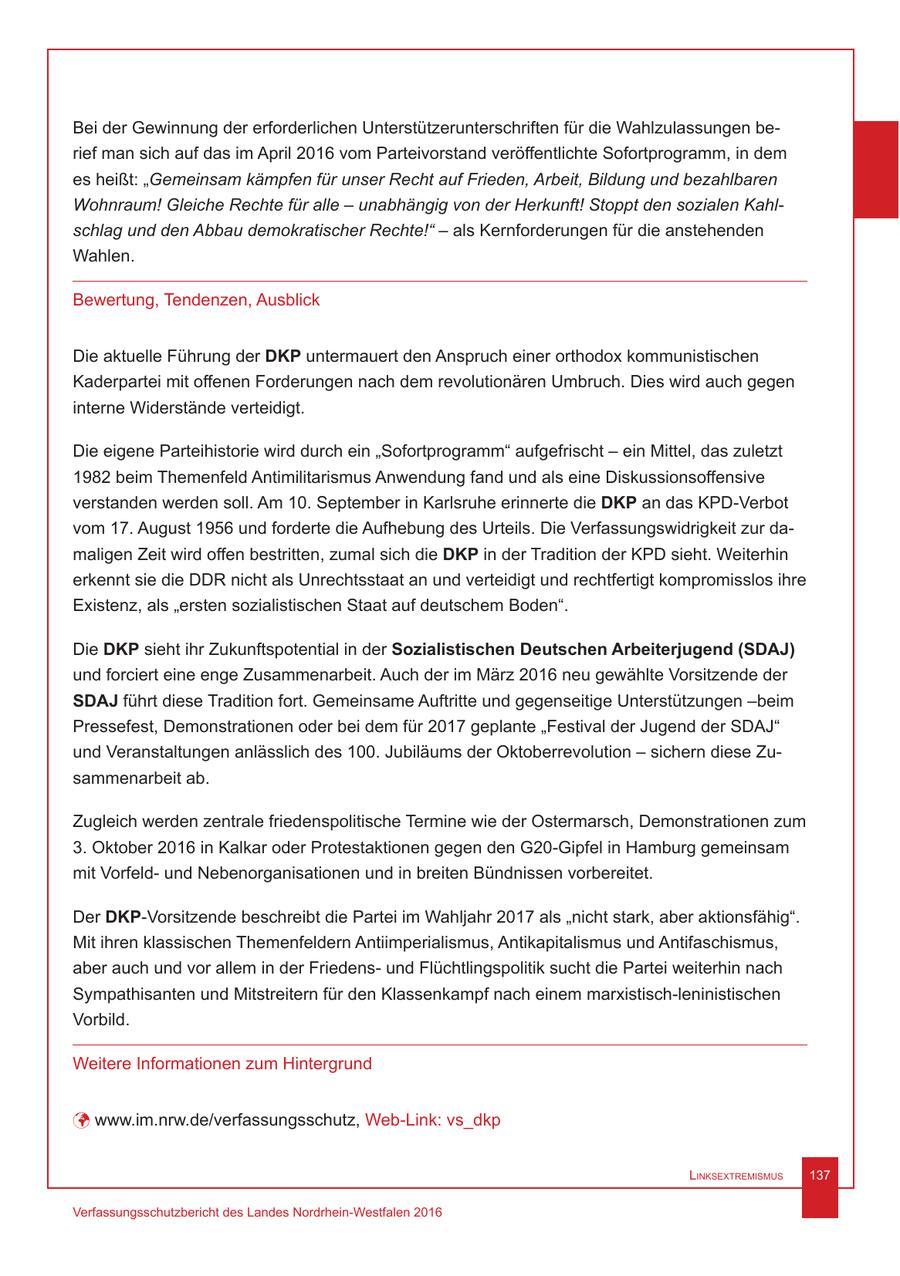 Bei der Gewinnung der erforderlichen Unterstützerunterschriften für die Wahlzulassungen berief man sich auf das im April 2016 vom Parteivorstand veröffentlichte Sofortprogramm, in dem es heißt: "Gemeinsam kämpfen für unser Recht auf Frieden, Arbeit, Bildung und bezahlbaren Wohnraum! Gleiche Rechte für alle - unabhängig von der Herkunft! Stoppt den sozialen Kahlschlag und den Abbau demokratischer Rechte!" - als Kernforderungen für die anstehenden Wahlen. Bewertung, Tendenzen, Ausblick Die aktuelle Führung der DKP untermauert den Anspruch einer orthodox kommunistischen Kaderpartei mit offenen Forderungen nach dem revolutionären Umbruch. Dies wird auch gegen interne Widerstände verteidigt. Die eigene Parteihistorie wird durch ein "Sofortprogramm" aufgefrischt - ein Mittel, das zuletzt 1982 beim Themenfeld Antimilitarismus Anwendung fand und als eine Diskussionsoffensive verstanden werden soll. Am 10. September in Karlsruhe erinnerte die DKP an das KPD-Verbot vom 17. August 1956 und forderte die Aufhebung des Urteils. Die Verfassungswidrigkeit zur damaligen Zeit wird offen bestritten, zumal sich die DKP in der Tradition der KPD sieht. Weiterhin erkennt sie die DDR nicht als Unrechtsstaat an und verteidigt und rechtfertigt kompromisslos ihre Existenz, als "ersten sozialistischen Staat auf deutschem Boden". Die DKP sieht ihr Zukunftspotential in der Sozialistischen Deutschen Arbeiterjugend (SDAJ) und forciert eine enge Zusammenarbeit. Auch der im März 2016 neu gewählte Vorsitzende der SDAJ führt diese Tradition fort. Gemeinsame Auftritte und gegenseitige Unterstützungen -beim Pressefest, Demonstrationen oder bei dem für 2017 geplante "Festival der Jugend der SDAJ" und Veranstaltungen anlässlich des 100. Jubiläums der Oktoberrevolution - sichern diese Zusammenarbeit ab. Zugleich werden zentrale friedenspolitische Termine wie der Ostermarsch, Demonstrationen zum 3. Oktober 2016 in Kalkar oder Protestaktionen gegen den G20-Gipfel in Hamburg gemeinsam mit Vorfeldund Nebenorganisationen und in breiten Bündnissen vorbereitet. Der DKP-Vorsitzende beschreibt die Partei im Wahljahr 2017 als "nicht stark, aber aktionsfähig". Mit ihren klassischen Themenfeldern Antiimperialismus, Antikapitalismus und Antifaschismus, aber auch und vor allem in der Friedensund Flüchtlingspolitik sucht die Partei weiterhin nach Sympathisanten und Mitstreitern für den Klassenkampf nach einem marxistisch-leninistischen Vorbild. Weitere Informationen zum Hintergrund ü www.im.nrw.de/verfassungsschutz, Web-Link: vs_dkp Linksextremismus 137 Verfassungsschutzbericht des Landes Nordrhein-Westfalen 2016