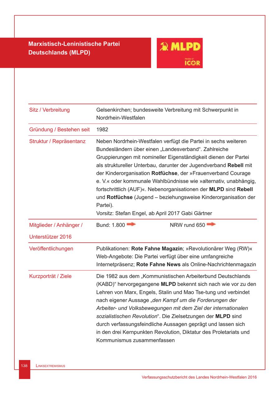 Marxistisch-Leninistische Partei Deutschlands (MLPD) Sitz / Verbreitung Gelsenkirchen; bundesweite Verbreitung mit Schwerpunkt in Nordrhein-Westfalen Gründung / Bestehen seit 1982 Struktur / Repräsentanz Neben Nordrhein-Westfalen verfügt die Partei in sechs weiteren Bundesländern über einen "Landesverband". Zahlreiche Gruppierungen mit nomineller Eigenständigkeit dienen der Partei als struktureller Unterbau, darunter der Jugendverband Rebell mit der Kinderorganisation Rotfüchse, der "Frauenverband Courage e. V." oder kommunale Wahlbündnisse wie "alternativ, unabhängig, fortschrittlich (AUF)". Nebenorganisationen der MLPD sind Rebell und Rotfüchse (Jugend - beziehungsweise Kinderorganisation der Partei). Vorsitz: Stefan Engel, ab April 2017 Gabi Gärtner Mitglieder / Anhänger / Bund: 1.800 NRW rund 650 Unterstützer 2016 Veröffentlichungen Publikationen: Rote Fahne Magazin; "Revolutionärer Weg (RW)" Web-Angebote: Die Partei verfügt über eine umfangreiche Internetpräsenz; Rote Fahne News als Online-Nachrichtenmagazin Kurzporträt / Ziele Die 1982 aus dem "Kommunistischen Arbeiterbund Deutschlands (KABD)" hervorgegangene MLPD bekennt sich nach wie vor zu den Lehren von Marx, Engels, Stalin und Mao Tse-tung und verbindet nach eigener Aussage "den Kampf um die Forderungen der Arbeiterund Volksbewegungen mit dem Ziel der internationalen sozialistischen Revolution". Die Zielsetzungen der MLPD sind durch verfassungsfeindliche Aussagen geprägt und lassen sich in den drei Kernpunkten Revolution, Diktatur des Proletariats und Kommunismus zusammenfassen 138 Linksextremismus Verfassungsschutzbericht des Landes Nordrhein-Westfalen 2016