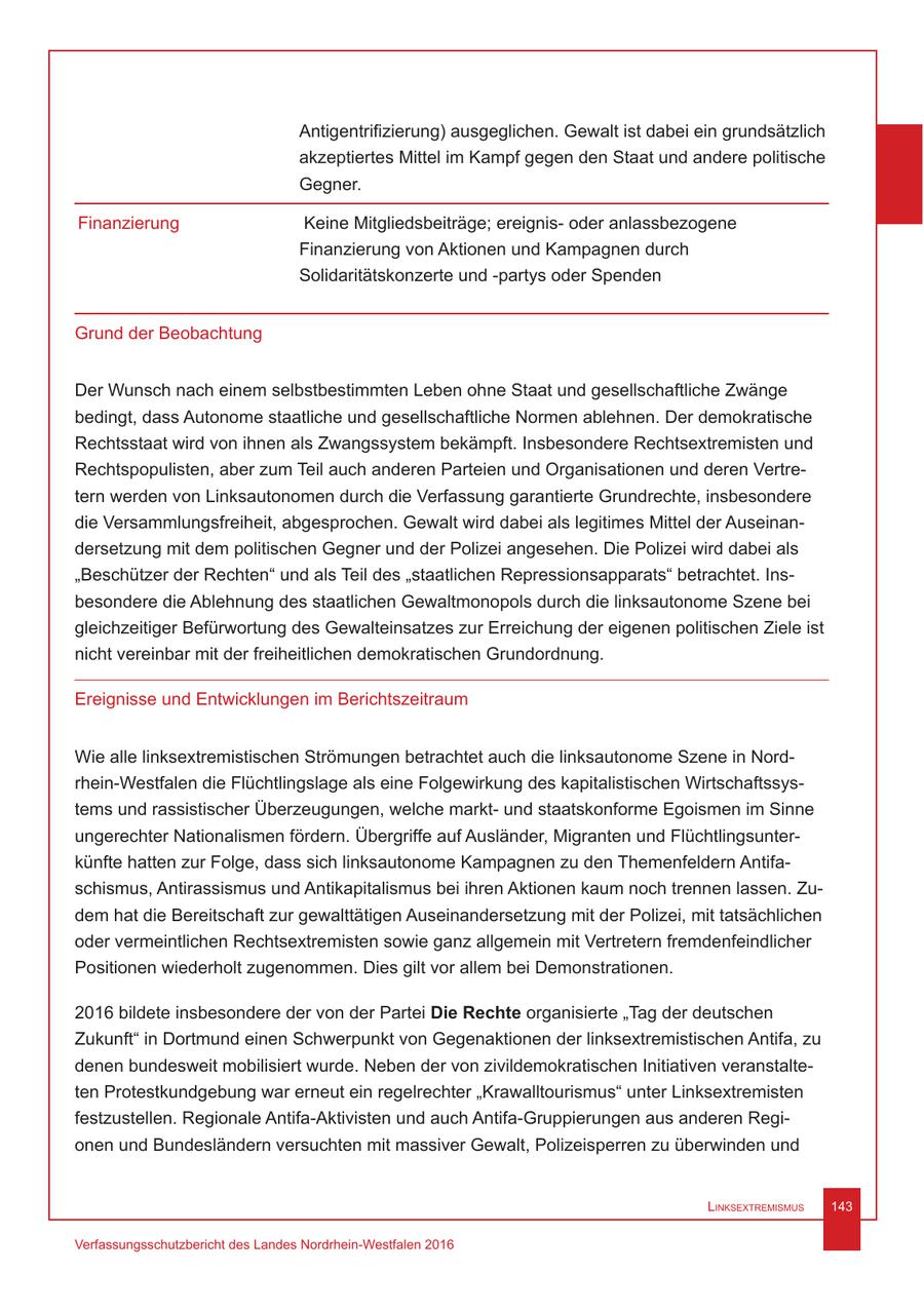 Antigentrifizierung) ausgeglichen. Gewalt ist dabei ein grundsätzlich akzeptiertes Mittel im Kampf gegen den Staat und andere politische Gegner. Finanzierung Keine Mitgliedsbeiträge; ereignisoder anlassbezogene Finanzierung von Aktionen und Kampagnen durch Solidaritätskonzerte und -partys oder Spenden Grund der Beobachtung Der Wunsch nach einem selbstbestimmten Leben ohne Staat und gesellschaftliche Zwänge bedingt, dass Autonome staatliche und gesellschaftliche Normen ablehnen. Der demokratische Rechtsstaat wird von ihnen als Zwangssystem bekämpft. Insbesondere Rechtsextremisten und Rechtspopulisten, aber zum Teil auch anderen Parteien und Organisationen und deren Vertretern werden von Linksautonomen durch die Verfassung garantierte Grundrechte, insbesondere die Versammlungsfreiheit, abgesprochen. Gewalt wird dabei als legitimes Mittel der Auseinandersetzung mit dem politischen Gegner und der Polizei angesehen. Die Polizei wird dabei als "Beschützer der Rechten" und als Teil des "staatlichen Repressionsapparats" betrachtet. Insbesondere die Ablehnung des staatlichen Gewaltmonopols durch die linksautonome Szene bei gleichzeitiger Befürwortung des Gewalteinsatzes zur Erreichung der eigenen politischen Ziele ist nicht vereinbar mit der freiheitlichen demokratischen Grundordnung. Ereignisse und Entwicklungen im Berichtszeitraum Wie alle linksextremistischen Strömungen betrachtet auch die linksautonome Szene in Nordrhein-Westfalen die Flüchtlingslage als eine Folgewirkung des kapitalistischen Wirtschaftssystems und rassistischer Überzeugungen, welche marktund staatskonforme Egoismen im Sinne ungerechter Nationalismen fördern. Übergriffe auf Ausländer, Migranten und Flüchtlingsunterkünfte hatten zur Folge, dass sich linksautonome Kampagnen zu den Themenfeldern Antifaschismus, Antirassismus und Antikapitalismus bei ihren Aktionen kaum noch trennen lassen. Zudem hat die Bereitschaft zur gewalttätigen Auseinandersetzung mit der Polizei, mit tatsächlichen oder vermeintlichen Rechtsextremisten sowie ganz allgemein mit Vertretern fremdenfeindlicher Positionen wiederholt zugenommen. Dies gilt vor allem bei Demonstrationen. 2016 bildete insbesondere der von der Partei Die Rechte organisierte "Tag der deutschen Zukunft" in Dortmund einen Schwerpunkt von Gegenaktionen der linksextremistischen Antifa, zu denen bundesweit mobilisiert wurde. Neben der von zivildemokratischen Initiativen veranstalteten Protestkundgebung war erneut ein regelrechter "Krawalltourismus" unter Linksextremisten festzustellen. Regionale Antifa-Aktivisten und auch Antifa-Gruppierungen aus anderen Regionen und Bundesländern versuchten mit massiver Gewalt, Polizeisperren zu überwinden und Linksextremismus 143 Verfassungsschutzbericht des Landes Nordrhein-Westfalen 2016