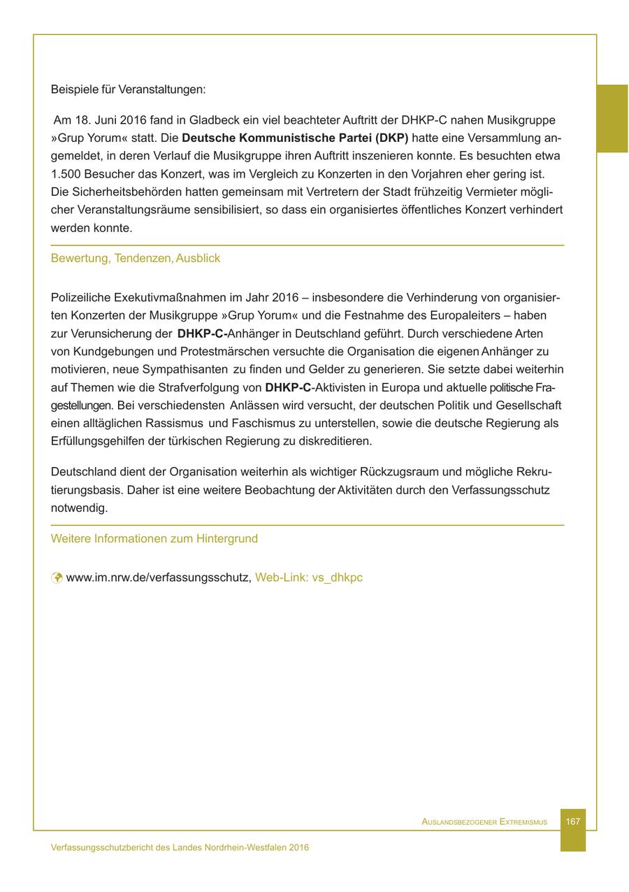 Beispiele für Veranstaltungen: Am 18. Juni 2016 fand in Gladbeck ein viel beachteter Auftritt der DHKP-C nahen Musikgruppe "Grup Yorum" statt. Die Deutsche Kommunistische Partei (DKP) hatte eine Versammlung angemeldet, in deren Verlauf die Musikgruppe ihren Auftritt inszenieren konnte. Es besuchten etwa 1.500 Besucher das Konzert, was im Vergleich zu Konzerten in den Vorjahren eher gering ist. Die Sicherheitsbehörden hatten gemeinsam mit Vertretern der Stadt frühzeitig Vermieter möglicher Veranstaltungsräume sensibilisiert, so dass ein organisiertes öffentliches Konzert verhindert werden konnte. Bewertung, Tendenzen, Ausblick Polizeiliche Exekutivmaßnahmen im Jahr 2016 - insbesondere die Verhinderung von organisierten Konzerten der Musikgruppe "Grup Yorum" und die Festnahme des Europaleiters - haben zur Verunsicherung der DHKP-C-Anhänger in Deutschland geführt. Durch verschiedene Arten von Kundgebungen und Protestmärschen versuchte die Organisation die eigenen Anhänger zu motivieren, neue Sympathisanten zu finden und Gelder zu generieren. Sie setzte dabei weiterhin auf Themen wie die Strafverfolgung von DHKP-C-Aktivisten in Europa und aktuelle politische Fragestellungen. Bei verschiedensten Anlässen wird versucht, der deutschen Politik und Gesellschaft einen alltäglichen Rassismus und Faschismus zu unterstellen, sowie die deutsche Regierung als Erfüllungsgehilfen der türkischen Regierung zu diskreditieren. Deutschland dient der Organisation weiterhin als wichtiger Rückzugsraum und mögliche Rekrutierungsbasis. Daher ist eine weitere Beobachtung der Aktivitäten durch den Verfassungsschutz notwendig. Weitere Informationen zum Hintergrund ü www.im.nrw.de/verfassungsschutz, Web-Link: vs_dhkpc AuslAndsbezogener extremismus 167 Verfassungsschutzbericht des Landes Nordrhein-Westfalen 2016