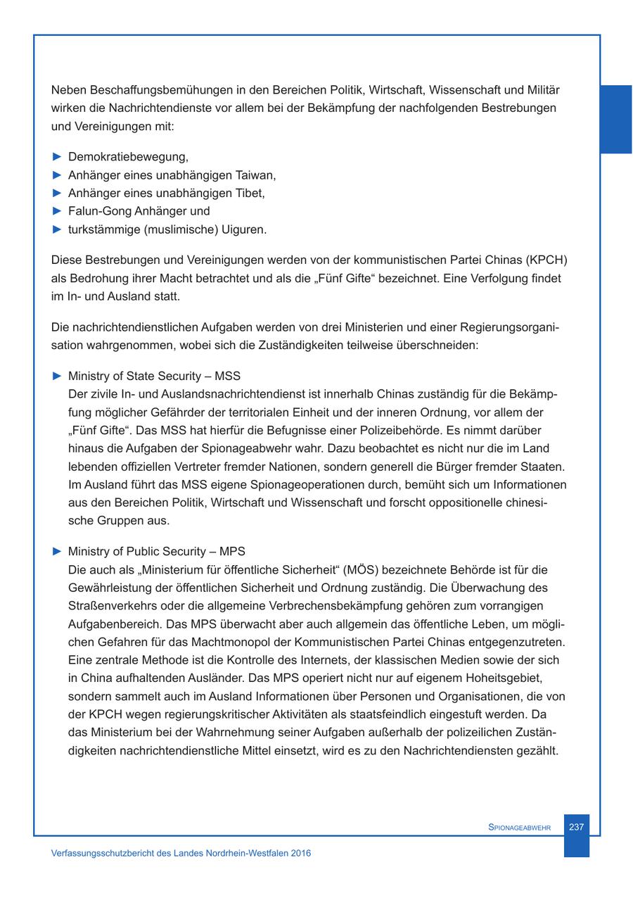 Neben Beschaffungsbemühungen in den Bereichen Politik, Wirtschaft, Wissenschaft und Militär wirken die Nachrichtendienste vor allem bei der Bekämpfung der nachfolgenden Bestrebungen und Vereinigungen mit: > Demokratiebewegung, > Anhänger eines unabhängigen Taiwan, > Anhänger eines unabhängigen Tibet, > Falun-Gong Anhänger und > turkstämmige (muslimische) Uiguren. Diese Bestrebungen und Vereinigungen werden von der kommunistischen Partei Chinas (KPCH) als Bedrohung ihrer Macht betrachtet und als die "Fünf Gifte" bezeichnet. Eine Verfolgung findet im Inund Ausland statt. Die nachrichtendienstlichen Aufgaben werden von drei Ministerien und einer Regierungsorganisation wahrgenommen, wobei sich die Zuständigkeiten teilweise überschneiden: > Ministry of State Security - MSS Der zivile Inund Auslandsnachrichtendienst ist innerhalb Chinas zuständig für die Bekämpfung möglicher Gefährder der territorialen Einheit und der inneren Ordnung, vor allem der "Fünf Gifte". Das MSS hat hierfür die Befugnisse einer Polizeibehörde. Es nimmt darüber hinaus die Aufgaben der Spionageabwehr wahr. Dazu beobachtet es nicht nur die im Land lebenden offiziellen Vertreter fremder Nationen, sondern generell die Bürger fremder Staaten. Im Ausland führt das MSS eigene Spionageoperationen durch, bemüht sich um Informationen aus den Bereichen Politik, Wirtschaft und Wissenschaft und forscht oppositionelle chinesische Gruppen aus. > Ministry of Public Security - MPS Die auch als "Ministerium für öffentliche Sicherheit" (MÖS) bezeichnete Behörde ist für die Gewährleistung der öffentlichen Sicherheit und Ordnung zuständig. Die Überwachung des Straßenverkehrs oder die allgemeine Verbrechensbekämpfung gehören zum vorrangigen Aufgabenbereich. Das MPS überwacht aber auch allgemein das öffentliche Leben, um möglichen Gefahren für das Machtmonopol der Kommunistischen Partei Chinas entgegenzutreten. Eine zentrale Methode ist die Kontrolle des Internets, der klassischen Medien sowie der sich in China aufhaltenden Ausländer. Das MPS operiert nicht nur auf eigenem Hoheitsgebiet, sondern sammelt auch im Ausland Informationen über Personen und Organisationen, die von der KPCH wegen regierungskritischer Aktivitäten als staatsfeindlich eingestuft werden. Da das Ministerium bei der Wahrnehmung seiner Aufgaben außerhalb der polizeilichen Zuständigkeiten nachrichtendienstliche Mittel einsetzt, wird es zu den Nachrichtendiensten gezählt. Spionageabwehr 237 Verfassungsschutzbericht des Landes Nordrhein-Westfalen 2016