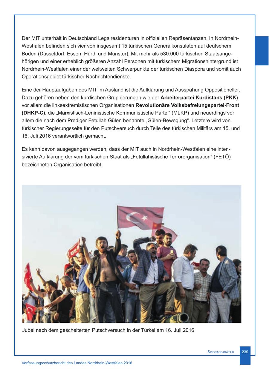 Der MIT unterhält in Deutschland Legalresidenturen in offiziellen Repräsentanzen. In NordrheinWestfalen befinden sich vier von insgesamt 15 türkischen Generalkonsulaten auf deutschem Boden (Düsseldorf, Essen, Hürth und Münster). Mit mehr als 530.000 türkischen Staatsangehörigen und einer erheblich größeren Anzahl Personen mit türkischem Migrationshintergrund ist Nordrhein-Westfalen einer der weltweiten Schwerpunkte der türkischen Diaspora und somit auch Operationsgebiet türkischer Nachrichtendienste. Eine der Hauptaufgaben des MIT im Ausland ist die Aufklärung und Ausspähung Oppositioneller. Dazu gehören neben den kurdischen Gruppierungen wie der Arbeiterpartei Kurdistans (PKK) vor allem die linksextremistischen Organisationen Revolutionäre Volksbefreiungspartei-Front (DHKP-C), die "Marxistisch-Leninistische Kommunistische Partei" (MLKP) und neuerdings vor allem die nach dem Prediger Fetullah Gülen benannte "Gülen-Bewegung". Letztere wird von türkischer Regierungsseite für den Putschversuch durch Teile des türkischen Militärs am 15. und 16. Juli 2016 verantwortlich gemacht. Es kann davon ausgegangen werden, dass der MIT auch in Nordrhein-Westfalen eine intensivierte Aufklärung der vom türkischen Staat als "Fetullahistische Terrororganisation" (FETÖ) bezeichneten Organisation betreibt. Jubel nach dem gescheiterten Putschversuch in der Türkei am 16. Juli 2016 Spionageabwehr 239 Verfassungsschutzbericht des Landes Nordrhein-Westfalen 2016