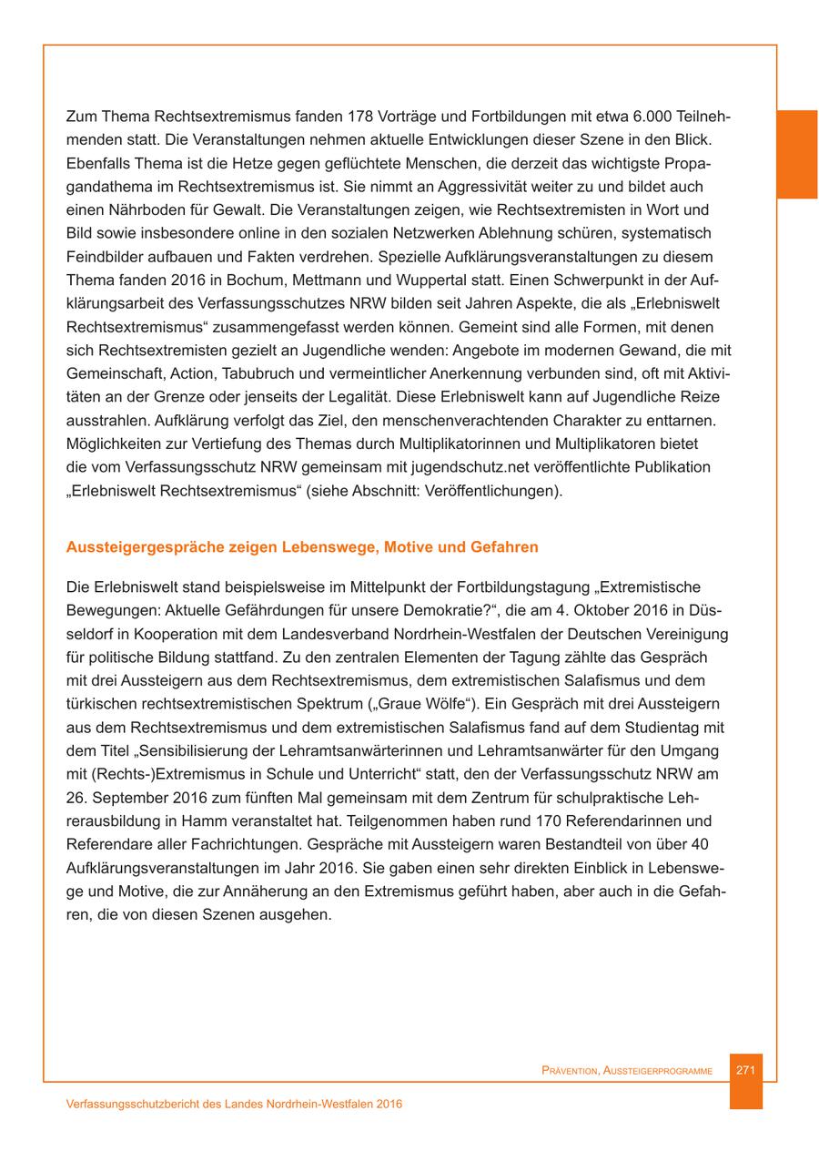 Zum Thema Rechtsextremismus fanden 178 Vorträge und Fortbildungen mit etwa 6.000 Teilnehmenden statt. Die Veranstaltungen nehmen aktuelle Entwicklungen dieser Szene in den Blick. Ebenfalls Thema ist die Hetze gegen geflüchtete Menschen, die derzeit das wichtigste Propagandathema im Rechtsextremismus ist. Sie nimmt an Aggressivität weiter zu und bildet auch einen Nährboden für Gewalt. Die Veranstaltungen zeigen, wie Rechtsextremisten in Wort und Bild sowie insbesondere online in den sozialen Netzwerken Ablehnung schüren, systematisch Feindbilder aufbauen und Fakten verdrehen. Spezielle Aufklärungsveranstaltungen zu diesem Thema fanden 2016 in Bochum, Mettmann und Wuppertal statt. Einen Schwerpunkt in der Aufklärungsarbeit des Verfassungsschutzes NRW bilden seit Jahren Aspekte, die als "Erlebniswelt Rechtsextremismus" zusammengefasst werden können. Gemeint sind alle Formen, mit denen sich Rechtsextremisten gezielt an Jugendliche wenden: Angebote im modernen Gewand, die mit Gemeinschaft, Action, Tabubruch und vermeintlicher Anerkennung verbunden sind, oft mit Aktivitäten an der Grenze oder jenseits der Legalität. Diese Erlebniswelt kann auf Jugendliche Reize ausstrahlen. Aufklärung verfolgt das Ziel, den menschenverachtenden Charakter zu enttarnen. Möglichkeiten zur Vertiefung des Themas durch Multiplikatorinnen und Multiplikatoren bietet die vom Verfassungsschutz NRW gemeinsam mit jugendschutz.net veröffentlichte Publikation "Erlebniswelt Rechtsextremismus" (siehe Abschnitt: Veröffentlichungen). Aussteigergespräche zeigen Lebenswege, Motive und Gefahren Die Erlebniswelt stand beispielsweise im Mittelpunkt der Fortbildungstagung "Extremistische Bewegungen: Aktuelle Gefährdungen für unsere Demokratie?", die am 4. Oktober 2016 in Düsseldorf in Kooperation mit dem Landesverband Nordrhein-Westfalen der Deutschen Vereinigung für politische Bildung stattfand. Zu den zentralen Elementen der Tagung zählte das Gespräch mit drei Aussteigern aus dem Rechtsextremismus, dem extremistischen Salafismus und dem türkischen rechtsextremistischen Spektrum ("Graue Wölfe"). Ein Gespräch mit drei Aussteigern aus dem Rechtsextremismus und dem extremistischen Salafismus fand auf dem Studientag mit dem Titel "Sensibilisierung der Lehramtsanwärterinnen und Lehramtsanwärter für den Umgang mit (Rechts-)Extremismus in Schule und Unterricht" statt, den der Verfassungsschutz NRW am 26. September 2016 zum fünften Mal gemeinsam mit dem Zentrum für schulpraktische Lehrerausbildung in Hamm veranstaltet hat. Teilgenommen haben rund 170 Referendarinnen und Referendare aller Fachrichtungen. Gespräche mit Aussteigern waren Bestandteil von über 40 Aufklärungsveranstaltungen im Jahr 2016. Sie gaben einen sehr direkten Einblick in Lebenswege und Motive, die zur Annäherung an den Extremismus geführt haben, aber auch in die Gefahren, die von diesen Szenen ausgehen. Prävention, AussteigerProgrAmme 271 Verfassungsschutzbericht des Landes Nordrhein-Westfalen 2016