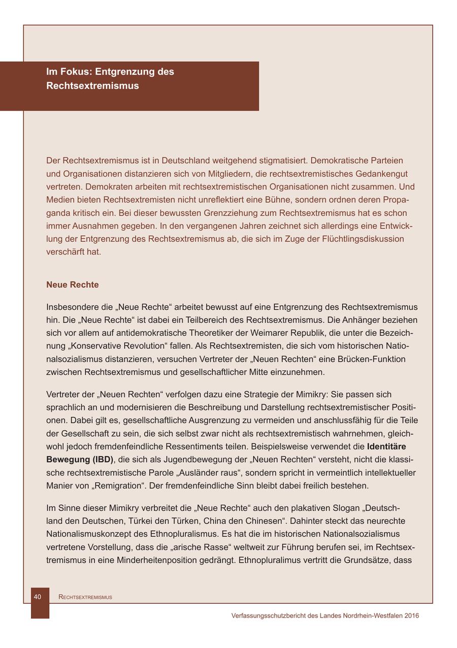 Im Fokus: Entgrenzung des Rechtsextremismus Der Rechtsextremismus ist in Deutschland weitgehend stigmatisiert. Demokratische Parteien und Organisationen distanzieren sich von Mitgliedern, die rechtsextremistisches Gedankengut vertreten. Demokraten arbeiten mit rechtsextremistischen Organisationen nicht zusammen. Und Medien bieten Rechtsextremisten nicht unreflektiert eine Bühne, sondern ordnen deren Propaganda kritisch ein. Bei dieser bewussten Grenzziehung zum Rechtsextremismus hat es schon immer Ausnahmen gegeben. In den vergangenen Jahren zeichnet sich allerdings eine Entwicklung der Entgrenzung des Rechtsextremismus ab, die sich im Zuge der Flüchtlingsdiskussion verschärft hat. Neue Rechte Insbesondere die "Neue Rechte" arbeitet bewusst auf eine Entgrenzung des Rechtsextremismus hin. Die "Neue Rechte" ist dabei ein Teilbereich des Rechtsextremismus. Die Anhänger beziehen sich vor allem auf antidemokratische Theoretiker der Weimarer Republik, die unter die Bezeichnung "Konservative Revolution" fallen. Als Rechtsextremisten, die sich vom historischen Nationalsozialismus distanzieren, versuchen Vertreter der "Neuen Rechten" eine Brücken-Funktion zwischen Rechtsextremismus und gesellschaftlicher Mitte einzunehmen. Vertreter der "Neuen Rechten" verfolgen dazu eine Strategie der Mimikry: Sie passen sich sprachlich an und modernisieren die Beschreibung und Darstellung rechtsextremistischer Positionen. Dabei gilt es, gesellschaftliche Ausgrenzung zu vermeiden und anschlussfähig für die Teile der Gesellschaft zu sein, die sich selbst zwar nicht als rechtsextremistisch wahrnehmen, gleichwohl jedoch fremdenfeindliche Ressentiments teilen. Beispielsweise verwendet die Identitäre Bewegung (IBD), die sich als Jugendbewegung der "Neuen Rechten" versteht, nicht die klassische rechtsextremistische Parole "Ausländer raus", sondern spricht in vermeintlich intellektueller Manier von "Remigration". Der fremdenfeindliche Sinn bleibt dabei freilich bestehen. Im Sinne dieser Mimikry verbreitet die "Neue Rechte" auch den plakativen Slogan "Deutschland den Deutschen, Türkei den Türken, China den Chinesen". Dahinter steckt das neurechte Nationalismuskonzept des Ethnopluralismus. Es hat die im historischen Nationalsozialismus vertretene Vorstellung, dass die "arische Rasse" weltweit zur Führung berufen sei, im Rechtsextremismus in eine Minderheitenposition gedrängt. Ethnopluralimus vertritt die Grundsätze, dass 40 RechtsextRemismus Verfassungsschutzbericht des Landes Nordrhein-Westfalen 2016