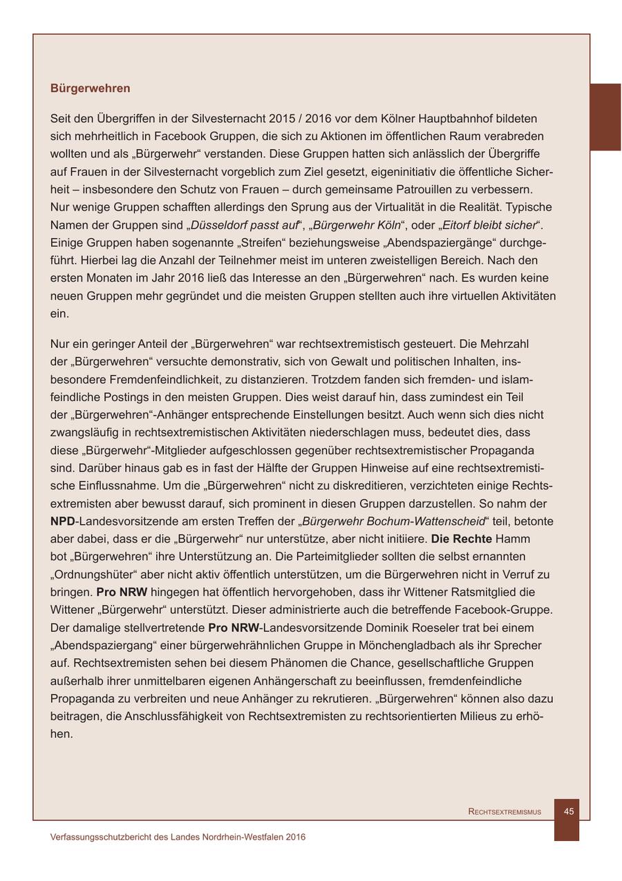 Bürgerwehren Seit den Übergriffen in der Silvesternacht 2015 / 2016 vor dem Kölner Hauptbahnhof bildeten sich mehrheitlich in Facebook Gruppen, die sich zu Aktionen im öffentlichen Raum verabreden wollten und als "Bürgerwehr" verstanden. Diese Gruppen hatten sich anlässlich der Übergriffe auf Frauen in der Silvesternacht vorgeblich zum Ziel gesetzt, eigeninitiativ die öffentliche Sicherheit - insbesondere den Schutz von Frauen - durch gemeinsame Patrouillen zu verbessern. Nur wenige Gruppen schafften allerdings den Sprung aus der Virtualität in die Realität. Typische Namen der Gruppen sind "Düsseldorf passt auf", "Bürgerwehr Köln", oder "Eitorf bleibt sicher". Einige Gruppen haben sogenannte "Streifen" beziehungsweise "Abendspaziergänge" durchgeführt. Hierbei lag die Anzahl der Teilnehmer meist im unteren zweistelligen Bereich. Nach den ersten Monaten im Jahr 2016 ließ das Interesse an den "Bürgerwehren" nach. Es wurden keine neuen Gruppen mehr gegründet und die meisten Gruppen stellten auch ihre virtuellen Aktivitäten ein. Nur ein geringer Anteil der "Bürgerwehren" war rechtsextremistisch gesteuert. Die Mehrzahl der "Bürgerwehren" versuchte demonstrativ, sich von Gewalt und politischen Inhalten, insbesondere Fremdenfeindlichkeit, zu distanzieren. Trotzdem fanden sich fremdenund islamfeindliche Postings in den meisten Gruppen. Dies weist darauf hin, dass zumindest ein Teil der "Bürgerwehren"-Anhänger entsprechende Einstellungen besitzt. Auch wenn sich dies nicht zwangsläufig in rechtsextremistischen Aktivitäten niederschlagen muss, bedeutet dies, dass diese "Bürgerwehr"-Mitglieder aufgeschlossen gegenüber rechtsextremistischer Propaganda sind. Darüber hinaus gab es in fast der Hälfte der Gruppen Hinweise auf eine rechtsextremistische Einflussnahme. Um die "Bürgerwehren" nicht zu diskreditieren, verzichteten einige Rechtsextremisten aber bewusst darauf, sich prominent in diesen Gruppen darzustellen. So nahm der NPD-Landesvorsitzende am ersten Treffen der "Bürgerwehr Bochum-Wattenscheid" teil, betonte aber dabei, dass er die "Bürgerwehr" nur unterstütze, aber nicht initiiere. Die Rechte Hamm bot "Bürgerwehren" ihre Unterstützung an. Die Parteimitglieder sollten die selbst ernannten "Ordnungshüter" aber nicht aktiv öffentlich unterstützen, um die Bürgerwehren nicht in Verruf zu bringen. Pro NRW hingegen hat öffentlich hervorgehoben, dass ihr Wittener Ratsmitglied die Wittener "Bürgerwehr" unterstützt. Dieser administrierte auch die betreffende Facebook-Gruppe. Der damalige stellvertretende Pro NRW-Landesvorsitzende Dominik Roeseler trat bei einem "Abendspaziergang" einer bürgerwehrähnlichen Gruppe in Mönchengladbach als ihr Sprecher auf. Rechtsextremisten sehen bei diesem Phänomen die Chance, gesellschaftliche Gruppen außerhalb ihrer unmittelbaren eigenen Anhängerschaft zu beeinflussen, fremdenfeindliche Propaganda zu verbreiten und neue Anhänger zu rekrutieren. "Bürgerwehren" können also dazu beitragen, die Anschlussfähigkeit von Rechtsextremisten zu rechtsorientierten Milieus zu erhöhen. RechtsextRemismus 45 Verfassungsschutzbericht des Landes Nordrhein-Westfalen 2016