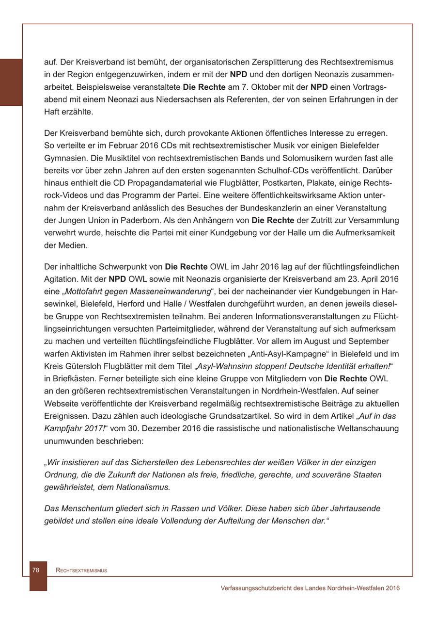 auf. Der Kreisverband ist bemüht, der organisatorischen Zersplitterung des Rechtsextremismus in der Region entgegenzuwirken, indem er mit der NPD und den dortigen Neonazis zusammenarbeitet. Beispielsweise veranstaltete Die Rechte am 7. Oktober mit der NPD einen Vortragsabend mit einem Neonazi aus Niedersachsen als Referenten, der von seinen Erfahrungen in der Haft erzählte. Der Kreisverband bemühte sich, durch provokante Aktionen öffentliches Interesse zu erregen. So verteilte er im Februar 2016 CDs mit rechtsextremistischer Musik vor einigen Bielefelder Gymnasien. Die Musiktitel von rechtsextremistischen Bands und Solomusikern wurden fast alle bereits vor über zehn Jahren auf den ersten sogenannten Schulhof-CDs veröffentlicht. Darüber hinaus enthielt die CD Propagandamaterial wie Flugblätter, Postkarten, Plakate, einige Rechtsrock-Videos und das Programm der Partei. Eine weitere öffentlichkeitswirksame Aktion unternahm der Kreisverband anlässlich des Besuches der Bundeskanzlerin an einer Veranstaltung der Jungen Union in Paderborn. Als den Anhängern von Die Rechte der Zutritt zur Versammlung verwehrt wurde, heischte die Partei mit einer Kundgebung vor der Halle um die Aufmerksamkeit der Medien. Der inhaltliche Schwerpunkt von Die Rechte OWL im Jahr 2016 lag auf der flüchtlingsfeindlichen Agitation. Mit der NPD OWL sowie mit Neonazis organisierte der Kreisverband am 23. April 2016 eine "Mottofahrt gegen Masseneinwanderung", bei der nacheinander vier Kundgebungen in Harsewinkel, Bielefeld, Herford und Halle / Westfalen durchgeführt wurden, an denen jeweils dieselbe Gruppe von Rechtsextremisten teilnahm. Bei anderen Informationsveranstaltungen zu Flüchtlingseinrichtungen versuchten Parteimitglieder, während der Veranstaltung auf sich aufmerksam zu machen und verteilten flüchtlingsfeindliche Flugblätter. Vor allem im August und September warfen Aktivisten im Rahmen ihrer selbst bezeichneten "Anti-Asyl-Kampagne" in Bielefeld und im Kreis Gütersloh Flugblätter mit dem Titel "Asyl-Wahnsinn stoppen! Deutsche Identität erhalten!" in Briefkästen. Ferner beteiligte sich eine kleine Gruppe von Mitgliedern von Die Rechte OWL an den größeren rechtsextremistischen Veranstaltungen in Nordrhein-Westfalen. Auf seiner Webseite veröffentlichte der Kreisverband regelmäßig rechtsextremistische Beiträge zu aktuellen Ereignissen. Dazu zählen auch ideologische Grundsatzartikel. So wird in dem Artikel "Auf in das Kampfjahr 2017!" vom 30. Dezember 2016 die rassistische und nationalistische Weltanschauung unumwunden beschrieben: "Wir insistieren auf das Sicherstellen des Lebensrechtes der weißen Völker in der einzigen Ordnung, die die Zukunft der Nationen als freie, friedliche, gerechte, und souveräne Staaten gewährleistet, dem Nationalismus. Das Menschentum gliedert sich in Rassen und Völker. Diese haben sich über Jahrtausende gebildet und stellen eine ideale Vollendung der Aufteilung der Menschen dar." 78 RechtsextRemismus Verfassungsschutzbericht des Landes Nordrhein-Westfalen 2016