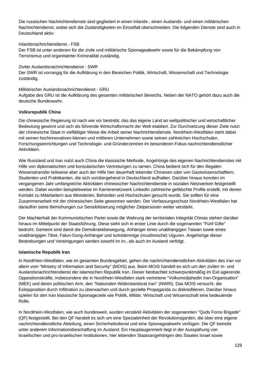 Die russischen Nachrichtendienste sind gegliedert in einen Inlands-, einen Auslandsund einen militärischen Nachrichtendienst, wobei sich die Zuständigkeiten im Einzelfall überschneiden. Die folgenden Dienste sind auch in Deutschland aktiv: Inlandsnachrichtendienst - FSB Der FSB ist unter anderem für die zivile und militärische Spionageabwehr sowie für die Bekämpfung von Terrorismus und organisierter Kriminalität zuständig. Ziviler Auslandsnachrichtendienst - SWR Der SWR ist vorrangig für die Aufklärung in den Bereichen Politik, Wirtschaft, Wissenschaft und Technologie zuständig. Militärischer Auslandsnachrichtendienst - GRU Aufgabe des GRU ist die Aufklärung des gesamten militärischen Bereichs. Neben der NATO gehört dazu auch die deutsche Bundeswehr. Volksrepublik China Die chinesische Regierung ist nach wie vor bestrebt, das das eigene Land an weltpolitischer und wirtschaftlicher Bedeutung gewinnt und sich als führende Wirtschaftsmacht der Welt etabliert. Zur Durchsetzung dieser Ziele nutzt der chinesische Staat in vielfältiger Weise die Arbeit seiner Nachrichtendienste. Nordrhein-Westfalen steht dabei mit seinen hochinnovativen kleinen und mittleren Unternehmen sowie seinen zahlreichen Hochschulen, Forschungseinrichtungen und Technologieund Gründerzentren im besonderen Fokus nachrichtendienstlicher Aktivitäten. Wie Russland und Iran nutzt auch China die klassische Methode, Angehörige des eigenen Nachrichtendienstes mit Hilfe von diplomatischen und konsularischen Vertretungen zu tarnen. China bedient sich für den illegalen Wissenstransfer teilweise aber auch der Hilfe hier dauerhaft lebender Chinesen oder von Gastwissenschaftlern, Studenten und Praktikanten, die sich vorübergehend in Deutschland aufhalten. Darüber hinaus konnten im vergangenen Jahr umfangreiche Aktivitäten chinesischer Nachrichtendienste in sozialen Netzwerken festgestellt werden. Dabei wurden beispielsweise im Karrierenetzwerk LinkedIn zahlreiche gefälschte Profile erstellt, mit denen Kontakt zu Mitarbeitern aus Ministerien, Behörden und Hochschulen gesucht wurde. Sie sollten für eine Zusammenarbeit mit der chinesischen Seite gewonnen werden. Der Verfassungsschutz Nordrhein-Westfalen hat daraufhin seine Bemühungen zur Sensibilisierung möglicher Zielpersonen weiter verstärkt. Der Machterhalt der Kommunistischen Partei sowie die Wahrung der territorialen Integrität Chinas stehen darüber hinaus im Mittelpunkt der Staatsführung. Diese sieht sich in erster Linie durch die sogenannten "Fünf Gifte" bedroht. Gemeint sind damit die Demokratiebewegung, Anhänger eines unabhängigen Taiwan sowie eines unabhängigen Tibet, Falun-Gong-Anhänger und turkstämmige (muslimische) Uiguren. Angehörige dieser Bestrebungen und Vereinigungen werden sowohl im In-, als auch im Ausland verfolgt. Islamische Republik Iran In Nordrhein-Westfalen, wie im gesamten Bundesgebiet, gehen die nachrichtendienstlichen Aktivitäten des Iran vor allem vom "Ministry of Information and Security" (MOIS) aus. Beim MOIS handelt es sich um den zivilen Inund Auslandsnachrichtendienst der islamischen Republik Iran. Dieser beobachtet schwerpunktmäßig im Exil agierende Oppositionskräfte, insbesondere die in Nordrhein-Westfalen stark vertretene "Volksmodjahedin Iran-Organisation" (MEK) und deren politischen Arm, den "Nationalen Widerstandsrat Iran" (NWRI). Das MOIS versucht, die Exilopposition durch Infiltration zu überwachen und durch gezielte Propaganda zu diskreditieren. Darüber hinaus spielen für den Iran klassische Spionageziele wie Politik, Militär, Wirtschaft und Wissenschaft eine bedeutende Rolle. In Nordrhein-Westfalen, wie auch bundesweit, wurden verstärkt Aktivitäten der sogenannten "Quds Force Brigade" (QF) festgestellt. Bei den QF handelt es sich um eine Spezialeinheit der Revolutionsgarden, die über eine eigene nachrichtendienstliche Abteilung, einen Sicherheitsdienst und eine Spionageabwehr verfügen. Die QF betreibt unter anderem Informationsbeschaffung im Ausland. Ein Hauptaugenmerk liegt in der Ausspähung von israelischen und pro-israelischen Institutionen, hier lebenden Staatsangehörigen des Staates Israel sowie 129
