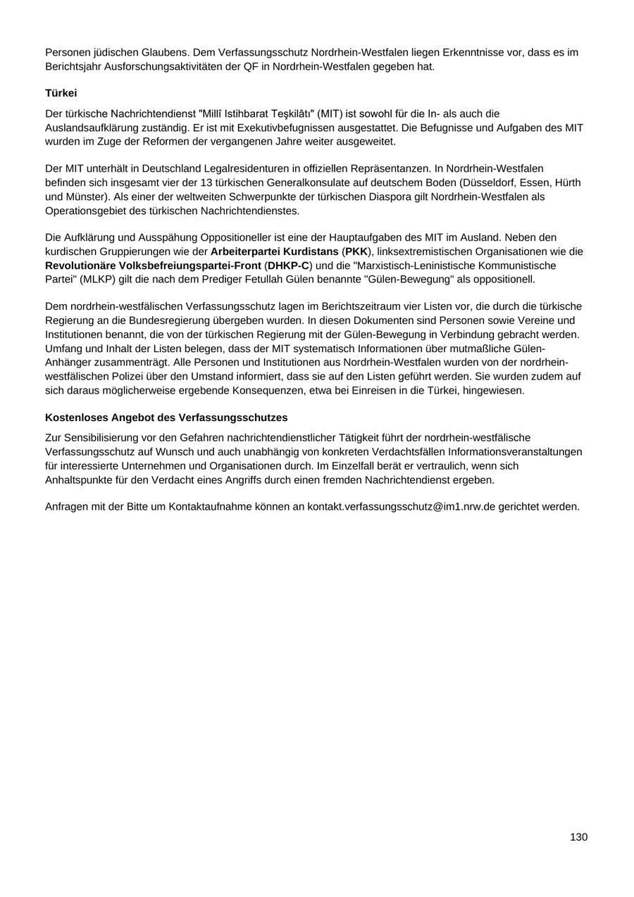Personen jüdischen Glaubens. Dem Verfassungsschutz Nordrhein-Westfalen liegen Erkenntnisse vor, dass es im Berichtsjahr Ausforschungsaktivitäten der QF in Nordrhein-Westfalen gegeben hat. Türkei Der türkiscals auch die Auslandsaufklärung zuständig. Er ist mit Exekutivbefugnissen ausgestattet. Die Befugnisse und Aufgaben des MIT wurden im Zuge der Reformen der vergangenen Jahre weiter ausgeweitet. Der MIT unterhält in Deutschland Legalresidenturen in offiziellen Repräsentanzen. In Nordrhein-Westfalen befinden sich insgesamt vier der 13 türkischen Generalkonsulate auf deutschem Boden (Düsseldorf, Essen, Hürth und Münster). Als einer der weltweiten Schwerpunkte der türkischen Diaspora gilt Nordrhein-Westfalen als Operationsgebiet des türkischen Nachrichtendienstes. Die Aufklärung und Ausspähung Oppositioneller ist eine der Hauptaufgaben des MIT im Ausland. Neben den kurdischen Gruppierungen wie der Arbeiterpartei Kurdistans (PKK), linksextremistischen Organisationen wie die Revolutionäre Volksbefreiungspartei-Front (DHKP-C) und die "Marxistisch-Leninistische Kommunistische Partei" (MLKP) gilt die nach dem Prediger Fetullah Gülen benannte "Gülen-Bewegung" als oppositionell. Dem nordrhein-westfälischen Verfassungsschutz lagen im Berichtszeitraum vier Listen vor, die durch die türkische Regierung an die Bundesregierung übergeben wurden. In diesen Dokumenten sind Personen sowie Vereine und Institutionen benannt, die von der türkischen Regierung mit der Gülen-Bewegung in Verbindung gebracht werden. Umfang und Inhalt der Listen belegen, dass der MIT systematisch Informationen über mutmaßliche GülenAnhänger zusammenträgt. Alle Personen und Institutionen aus Nordrhein-Westfalen wurden von der nordrheinwestfälischen Polizei über den Umstand informiert, dass sie auf den Listen geführt werden. Sie wurden zudem auf sich daraus möglicherweise ergebende Konsequenzen, etwa bei Einreisen in die Türkei, hingewiesen. Kostenloses Angebot des Verfassungsschutzes Zur Sensibilisierung vor den Gefahren nachrichtendienstlicher Tätigkeit führt der nordrhein-westfälische Verfassungsschutz auf Wunsch und auch unabhängig von konkreten Verdachtsfällen Informationsveranstaltungen für interessierte Unternehmen und Organisationen durch. Im Einzelfall berät er vertraulich, wenn sich Anhaltspunkte für den Verdacht eines Angriffs durch einen fremden Nachrichtendienst ergeben. Anfragen mit der Bitte um Kontaktaufnahme können an kontakt.verfassungsschutz@im1.nrw.de gerichtet werden. 130