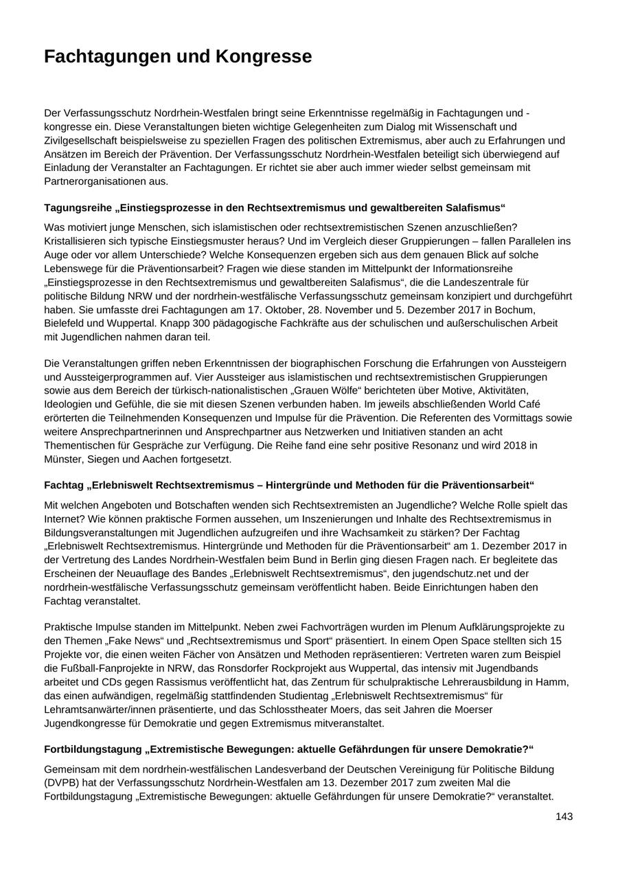 Fachtagungen und Kongresse Der Verfassungsschutz Nordrhein-Westfalen bringt seine Erkenntnisse regelmäßig in Fachtagungen und - kongresse ein. Diese Veranstaltungen bieten wichtige Gelegenheiten zum Dialog mit Wissenschaft und Zivilgesellschaft beispielsweise zu speziellen Fragen des politischen Extremismus, aber auch zu Erfahrungen und Ansätzen im Bereich der Prävention. Der Verfassungsschutz Nordrhein-Westfalen beteiligt sich überwiegend auf Einladung der Veranstalter an Fachtagungen. Er richtet sie aber auch immer wieder selbst gemeinsam mit Partnerorganisationen aus. Tagungsreihe "Einstiegsprozesse in den Rechtsextremismus und gewaltbereiten Salafismus" Was motiviert junge Menschen, sich islamistischen oder rechtsextremistischen Szenen anzuschließen? Kristallisieren sich typische Einstiegsmuster heraus? Und im Vergleich dieser Gruppierungen - fallen Parallelen ins Auge oder vor allem Unterschiede? Welche Konsequenzen ergeben sich aus dem genauen Blick auf solche Lebenswege für die Präventionsarbeit? Fragen wie diese standen im Mittelpunkt der Informationsreihe "Einstiegsprozesse in den Rechtsextremismus und gewaltbereiten Salafismus", die die Landeszentrale für politische Bildung NRW und der nordrhein-westfälische Verfassungsschutz gemeinsam konzipiert und durchgeführt haben. Sie umfasste drei Fachtagungen am 17. Oktober, 28. November und 5. Dezember 2017 in Bochum, Bielefeld und Wuppertal. Knapp 300 pädagogische Fachkräfte aus der schulischen und außerschulischen Arbeit mit Jugendlichen nahmen daran teil. Die Veranstaltungen griffen neben Erkenntnissen der biographischen Forschung die Erfahrungen von Aussteigern und Aussteigerprogrammen auf. Vier Aussteiger aus islamistischen und rechtsextremistischen Gruppierungen sowie aus dem Bereich der türkisch-nationalistischen "Grauen Wölfe" berichteten über Motive, Aktivitäten, Ideologien und Gefühle, die sie mit diesen Szenen verbunden haben. Im jeweils abschließenden World Cafe erörterten die Teilnehmenden Konsequenzen und Impulse für die Prävention. Die Referenten des Vormittags sowie weitere Ansprechpartnerinnen und Ansprechpartner aus Netzwerken und Initiativen standen an acht Thementischen für Gespräche zur Verfügung. Die Reihe fand eine sehr positive Resonanz und wird 2018 in Münster, Siegen und Aachen fortgesetzt. Fachtag "Erlebniswelt Rechtsextremismus - Hintergründe und Methoden für die Präventionsarbeit" Mit welchen Angeboten und Botschaften wenden sich Rechtsextremisten an Jugendliche? Welche Rolle spielt das Internet? Wie können praktische Formen aussehen, um Inszenierungen und Inhalte des Rechtsextremismus in Bildungsveranstaltungen mit Jugendlichen aufzugreifen und ihre Wachsamkeit zu stärken? Der Fachtag "Erlebniswelt Rechtsextremismus. Hintergründe und Methoden für die Präventionsarbeit" am 1. Dezember 2017 in der Vertretung des Landes Nordrhein-Westfalen beim Bund in Berlin ging diesen Fragen nach. Er begleitete das Erscheinen der Neuauflage des Bandes "Erlebniswelt Rechtsextremismus", den jugendschutz.net und der nordrhein-westfälische Verfassungsschutz gemeinsam veröffentlicht haben. Beide Einrichtungen haben den Fachtag veranstaltet. Praktische Impulse standen im Mittelpunkt. Neben zwei Fachvorträgen wurden im Plenum Aufklärungsprojekte zu den Themen "Fake News" und "Rechtsextremismus und Sport" präsentiert. In einem Open Space stellten sich 15 Projekte vor, die einen weiten Fächer von Ansätzen und Methoden repräsentieren: Vertreten waren zum Beispiel die Fußball-Fanprojekte in NRW, das Ronsdorfer Rockprojekt aus Wuppertal, das intensiv mit Jugendbands arbeitet und CDs gegen Rassismus veröffentlicht hat, das Zentrum für schulpraktische Lehrerausbildung in Hamm, das einen aufwändigen, regelmäßig stattfindenden Studientag "Erlebniswelt Rechtsextremismus" für Lehramtsanwärter/innen präsentierte, und das Schlosstheater Moers, das seit Jahren die Moerser Jugendkongresse für Demokratie und gegen Extremismus mitveranstaltet. Fortbildungstagung "Extremistische Bewegungen: aktuelle Gefährdungen für unsere Demokratie?" Gemeinsam mit dem nordrhein-westfälischen Landesverband der Deutschen Vereinigung für Politische Bildung (DVPB) hat der Verfassungsschutz Nordrhein-Westfalen am 13. Dezember 2017 zum zweiten Mal die Fortbildungstagung "Extremistische Bewegungen: aktuelle Gefährdungen für unsere Demokratie?" veranstaltet. 143