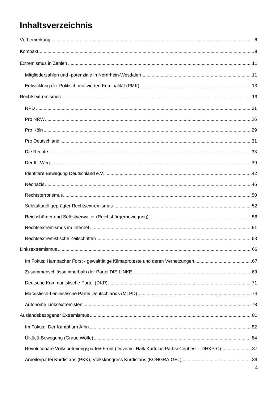 Inhaltsverzeichnis Vorbemerkung ..............................................................................................................................................................6 Kompakt........................................................................................................................................................................9 Extremismus in Zahlen ...............................................................................................................................................11 Mitgliederzahlen und -potenziale in Nordrhein-Westfalen......................................................................................11 Entwicklung der Politisch motivierten Kriminalität (PMK) .......................................................................................13 Rechtsextremismus ....................................................................................................................................................19 NPD ........................................................................................................................................................................21 Pro NRW.................................................................................................................................................................26 Pro Köln ..................................................................................................................................................................29 Pro Deutschland .....................................................................................................................................................31 Die Rechte ..............................................................................................................................................................33 Der III. Weg.............................................................................................................................................................39 Identitäre Bewegung Deutschland e.V. ..................................................................................................................42 Neonazis .................................................................................................................................................................46 Rechtsterrorismus...................................................................................................................................................50 Subkulturell geprägter Rechtsextremismus............................................................................................................52 Reichsbürger und Selbstverwalter (Reichsbürgerbewegung) ................................................................................56 Rechtsextremismus im Internet ..............................................................................................................................61 Rechtsextremistische Zeitschriften .........................................................................................................................63 Linksextremismus .......................................................................................................................................................66 Im Fokus: Hambacher Forst - gewalttätige Klimaproteste und deren Vernetzungen.............................................67 Zusammenschlüsse innerhalb der Partei DIE LINKE.............................................................................................69 Deutsche Kommunistische Partei (DKP)................................................................................................................71 Marxistisch-Leninistische Partei Deutschlands (MLPD) .........................................................................................74 Autonome Linksextremisten ...................................................................................................................................78 Auslandsbezogener Extremismus ..............................................................................................................................81 Im Fokus: Der Kampf um Afrin ..............................................................................................................................82 Ülkücü-Bewegung (Graue Wölfe) ...........................................................................................................................84 Revolutionäre Volksbefreiungspartei/-Front (Devrimci Halk Kurtulus Partisi-Cephesi - DHKP-C)........................87 Arbeiterpartei Kurdistans (PKK), Volkskongress Kurdistans (KONGRA-GEL) ......................................................89 4