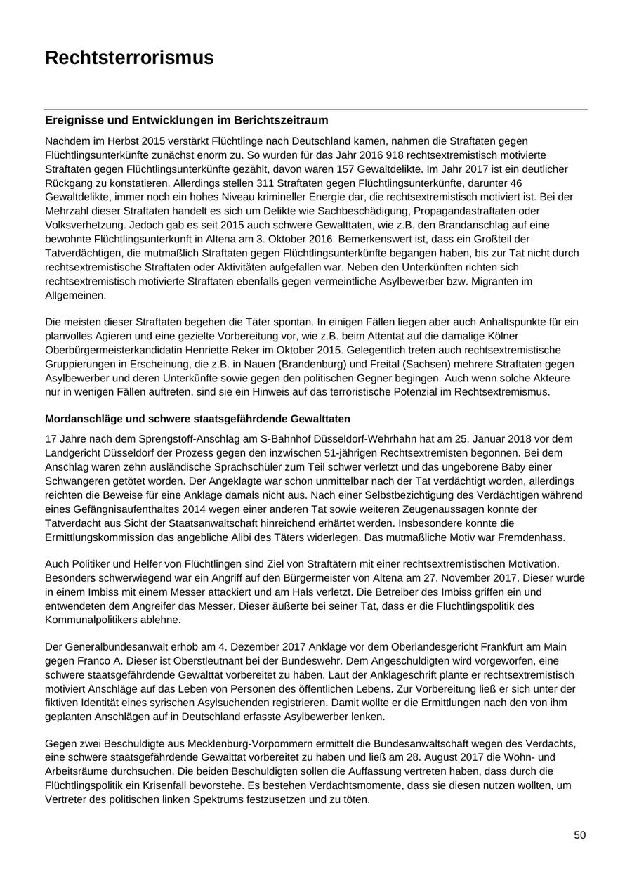 Rechtsterrorismus Ereignisse und Entwicklungen im Berichtszeitraum Nachdem im Herbst 2015 verstärkt Flüchtlinge nach Deutschland kamen, nahmen die Straftaten gegen Flüchtlingsunterkünfte zunächst enorm zu. So wurden für das Jahr 2016 918 rechtsextremistisch motivierte Straftaten gegen Flüchtlingsunterkünfte gezählt, davon waren 157 Gewaltdelikte. Im Jahr 2017 ist ein deutlicher Rückgang zu konstatieren. Allerdings stellen 311 Straftaten gegen Flüchtlingsunterkünfte, darunter 46 Gewaltdelikte, immer noch ein hohes Niveau krimineller Energie dar, die rechtsextremistisch motiviert ist. Bei der Mehrzahl dieser Straftaten handelt es sich um Delikte wie Sachbeschädigung, Propagandastraftaten oder Volksverhetzung. Jedoch gab es seit 2015 auch schwere Gewalttaten, wie z.B. den Brandanschlag auf eine bewohnte Flüchtlingsunterkunft in Altena am 3. Oktober 2016. Bemerkenswert ist, dass ein Großteil der Tatverdächtigen, die mutmaßlich Straftaten gegen Flüchtlingsunterkünfte begangen haben, bis zur Tat nicht durch rechtsextremistische Straftaten oder Aktivitäten aufgefallen war. Neben den Unterkünften richten sich rechtsextremistisch motivierte Straftaten ebenfalls gegen vermeintliche Asylbewerber bzw. Migranten im Allgemeinen. Die meisten dieser Straftaten begehen die Täter spontan. In einigen Fällen liegen aber auch Anhaltspunkte für ein planvolles Agieren und eine gezielte Vorbereitung vor, wie z.B. beim Attentat auf die damalige Kölner Oberbürgermeisterkandidatin Henriette Reker im Oktober 2015. Gelegentlich treten auch rechtsextremistische Gruppierungen in Erscheinung, die z.B. in Nauen (Brandenburg) und Freital (Sachsen) mehrere Straftaten gegen Asylbewerber und deren Unterkünfte sowie gegen den politischen Gegner begingen. Auch wenn solche Akteure nur in wenigen Fällen auftreten, sind sie ein Hinweis auf das terroristische Potenzial im Rechtsextremismus. Mordanschläge und schwere staatsgefährdende Gewalttaten 17 Jahre nach dem Sprengstoff-Anschlag am S-Bahnhof Düsseldorf-Wehrhahn hat am 25. Januar 2018 vor dem Landgericht Düsseldorf der Prozess gegen den inzwischen 51-jährigen Rechtsextremisten begonnen. Bei dem Anschlag waren zehn ausländische Sprachschüler zum Teil schwer verletzt und das ungeborene Baby einer Schwangeren getötet worden. Der Angeklagte war schon unmittelbar nach der Tat verdächtigt worden, allerdings reichten die Beweise für eine Anklage damals nicht aus. Nach einer Selbstbezichtigung des Verdächtigen während eines Gefängnisaufenthaltes 2014 wegen einer anderen Tat sowie weiteren Zeugenaussagen konnte der Tatverdacht aus Sicht der Staatsanwaltschaft hinreichend erhärtet werden. Insbesondere konnte die Ermittlungskommission das angebliche Alibi des Täters widerlegen. Das mutmaßliche Motiv war Fremdenhass. Auch Politiker und Helfer von Flüchtlingen sind Ziel von Straftätern mit einer rechtsextremistischen Motivation. Besonders schwerwiegend war ein Angriff auf den Bürgermeister von Altena am 27. November 2017. Dieser wurde in einem Imbiss mit einem Messer attackiert und am Hals verletzt. Die Betreiber des Imbiss griffen ein und entwendeten dem Angreifer das Messer. Dieser äußerte bei seiner Tat, dass er die Flüchtlingspolitik des Kommunalpolitikers ablehne. Der Generalbundesanwalt erhob am 4. Dezember 2017 Anklage vor dem Oberlandesgericht Frankfurt am Main gegen Franco A. Dieser ist Oberstleutnant bei der Bundeswehr. Dem Angeschuldigten wird vorgeworfen, eine schwere staatsgefährdende Gewalttat vorbereitet zu haben. Laut der Anklageschrift plante er rechtsextremistisch motiviert Anschläge auf das Leben von Personen des öffentlichen Lebens. Zur Vorbereitung ließ er sich unter der fiktiven Identität eines syrischen Asylsuchenden registrieren. Damit wollte er die Ermittlungen nach den von ihm geplanten Anschlägen auf in Deutschland erfasste Asylbewerber lenken. Gegen zwei Beschuldigte aus Mecklenburg-Vorpommern ermittelt die Bundesanwaltschaft wegen des Verdachts, eine schwere staatsgefährdende Gewalttat vorbereitet zu haben und ließ am 28. August 2017 die Wohnund Arbeitsräume durchsuchen. Die beiden Beschuldigten sollen die Auffassung vertreten haben, dass durch die Flüchtlingspolitik ein Krisenfall bevorstehe. Es bestehen Verdachtsmomente, dass sie diesen nutzen wollten, um Vertreter des politischen linken Spektrums festzusetzen und zu töten. 50