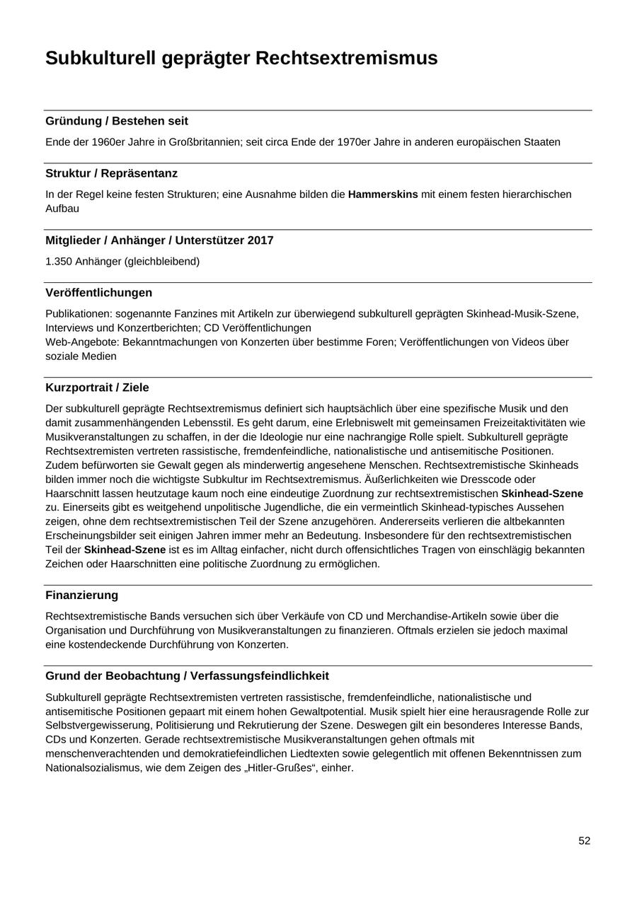 Subkulturell geprägter Rechtsextremismus Gründung / Bestehen seit Ende der 1960er Jahre in Großbritannien; seit circa Ende der 1970er Jahre in anderen europäischen Staaten Struktur / Repräsentanz In der Regel keine festen Strukturen; eine Ausnahme bilden die Hammerskins mit einem festen hierarchischen Aufbau Mitglieder / Anhänger / Unterstützer 2017 1.350 Anhänger (gleichbleibend) Veröffentlichungen Publikationen: sogenannte Fanzines mit Artikeln zur überwiegend subkulturell geprägten Skinhead-Musik-Szene, Interviews und Konzertberichten; CD Veröffentlichungen Web-Angebote: Bekanntmachungen von Konzerten über bestimme Foren; Veröffentlichungen von Videos über soziale Medien Kurzportrait / Ziele Der subkulturell geprägte Rechtsextremismus definiert sich hauptsächlich über eine spezifische Musik und den damit zusammenhängenden Lebensstil. Es geht darum, eine Erlebniswelt mit gemeinsamen Freizeitaktivitäten wie Musikveranstaltungen zu schaffen, in der die Ideologie nur eine nachrangige Rolle spielt. Subkulturell geprägte Rechtsextremisten vertreten rassistische, fremdenfeindliche, nationalistische und antisemitische Positionen. Zudem befürworten sie Gewalt gegen als minderwertig angesehene Menschen. Rechtsextremistische Skinheads bilden immer noch die wichtigste Subkultur im Rechtsextremismus. Äußerlichkeiten wie Dresscode oder Haarschnitt lassen heutzutage kaum noch eine eindeutige Zuordnung zur rechtsextremistischen Skinhead-Szene zu. Einerseits gibt es weitgehend unpolitische Jugendliche, die ein vermeintlich Skinhead-typisches Aussehen zeigen, ohne dem rechtsextremistischen Teil der Szene anzugehören. Andererseits verlieren die altbekannten Erscheinungsbilder seit einigen Jahren immer mehr an Bedeutung. Insbesondere für den rechtsextremistischen Teil der Skinhead-Szene ist es im Alltag einfacher, nicht durch offensichtliches Tragen von einschlägig bekannten Zeichen oder Haarschnitten eine politische Zuordnung zu ermöglichen. Finanzierung Rechtsextremistische Bands versuchen sich über Verkäufe von CD und Merchandise-Artikeln sowie über die Organisation und Durchführung von Musikveranstaltungen zu finanzieren. Oftmals erzielen sie jedoch maximal eine kostendeckende Durchführung von Konzerten. Grund der Beobachtung / Verfassungsfeindlichkeit Subkulturell geprägte Rechtsextremisten vertreten rassistische, fremdenfeindliche, nationalistische und antisemitische Positionen gepaart mit einem hohen Gewaltpotential. Musik spielt hier eine herausragende Rolle zur Selbstvergewisserung, Politisierung und Rekrutierung der Szene. Deswegen gilt ein besonderes Interesse Bands, CDs und Konzerten. Gerade rechtsextremistische Musikveranstaltungen gehen oftmals mit menschenverachtenden und demokratiefeindlichen Liedtexten sowie gelegentlich mit offenen Bekenntnissen zum Nationalsozialismus, wie dem Zeigen des "Hitler-Grußes", einher. 52