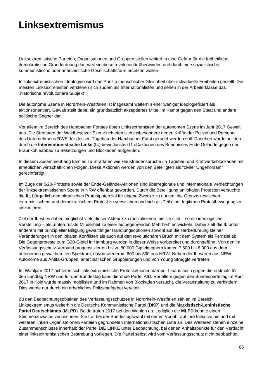 Linksextremismus Linksextremistische Parteien, Organisationen und Gruppen stellen weiterhin eine Gefahr für die freiheitliche demokratische Grundordnung dar, weil sie diese revolutionär überwinden und durch eine sozialistische, kommunistische oder anarchistische Gesellschaftsform ersetzen wollen. In linksextremistischen Ideologien wird das Prinzip menschlicher Gleichheit über individuelle Freiheiten gestellt. Die meisten Linksextremisten verstehen sich zudem als Internationalisten und sehen in der Arbeiterklasse das "historische revolutionäre Subjekt". Die autonome Szene in Nordrhein-Westfalen ist insgesamt weiterhin eher weniger ideologiefixiert als aktionsorientiert. Gewalt stellt dabei ein grundsätzlich akzeptiertes Mittel im Kampf gegen den Staat und andere politische Gegner dar. Vor allem im Bereich des Hambacher Forstes übten Linksextremisten der autonomen Szene im Jahr 2017 Gewalt aus. Die Straftaten der Waldbesetzer-Szene richteten sich insbesondere gegen Kräfte der Polizei und Personal des Unternehmens RWE, für dessen Tagebau der Hambacher Forst gerodet werden soll. Daneben wurde bei den durch die Interventionistische Linke (IL) beeinflussten Großaktionen des Bündnisses Ende Gelände gegen den Braunkohleabbau zu Besetzungen und Blockaden aufgerufen. In diesem Zusammenhang kam es zu Straftaten wie Hausfriedensbrüche im Tagebau und Kraftwerksblockaden mit erheblichen wirtschaftlichen Folgen. Diese Aktionen werden von den Beteiligten als "ziviler Ungehorsam" gerechtfertigt. Im Zuge der G20-Proteste sowie der Ende-Gelände-Aktionen sind überregionale und internationale Verflechtungen der linksextremistischen Szene in NRW offenbar geworden. Durch die Beteiligung an lokalen Protesten versuchte die IL, bürgerlich-demokratisches Protestpotenzial für eigene Zwecke zu nutzen, die Grenzen zwischen extremistischem und demokratischem Protest zu verwischen und sich als Teil einer legitimen Protestbewegung zu inszenieren. Ziel der IL ist es dabei, möglichst viele dieser Akteure zu radikalisieren, bis sie sich - so die ideologische Vorstellung - als "unterdrückte Minderheit zu einer aufbegehrenden Mehrheit" entwickeln. Dabei zielt die IL unter anderem mit prinzipieller Billigung gewalttätiger Handlungsoptionen sowohl auf die Herbeiführung kleiner Veränderungen in den lokalen Konflikten als auch auf den revolutionären Bruch mit dem System als Fernziel ab. Die Gegenproteste zum G20-Gipfel in Hamburg wurden in dieser Weise vorbereitet und durchgeführt. Von den im Verfassungsschutz-Verbund prognostizierten bis zu 80.000 Gipfelgegnern kamen 7.500 bis 8.000 aus dem autonomen gewaltbereiten Spektrum, davon wiederum 600 bis 800 aus NRW. Neben der IL waren aus NRW Autonome aus Antifa-Gruppen, anarchistischen Gruppierungen und von Young Struggle vertreten. Im Wahljahr 2017 richteten sich linksextremistische Protestaktionen darüber hinaus auch gegen die erstmals für den Landtag NRW und für den Bundestag kandidierende Partei AfD. Vor allem gegen den Bundesparteitag im April 2017 in Köln wurde massiv mobilisiert und im Rahmen von Blockaden versucht, die Veranstaltung zu verhindern. Dies wurde nur durch ein erhebliches Polizeiaufgebot vereitelt. Zu den Beobachtungsobjekten des Verfassungsschutzes in Nordrhein-Westfalen zählen im Bereich Linksextremismus weiterhin die Deutsche Kommunistische Partei (DKP) und die Marxistisch-Leninistische Partei Deutschlands (MLPD). Beide traten 2017 bei den Wahlen an. Lediglich die MLPD konnte einen Stimmenzuwachs verzeichnen. Sie trat bei der Bundestagswahl mit der im Vorjahr auf ihre Initiative hin und mit weiteren linken Organisationen/Parteien gegründeten Internationalistischen Liste an. Des Weiteren stehen einzelne Zusammenschlüsse innerhalb der Partei DIE LINKE unter Beobachtung, bei denen Anhaltspunkte für den Verdacht einer linksextremistischen Bestrebung vorliegen. Die Partei selbst wird vom Verfassungsschutz nicht beobachtet. 66