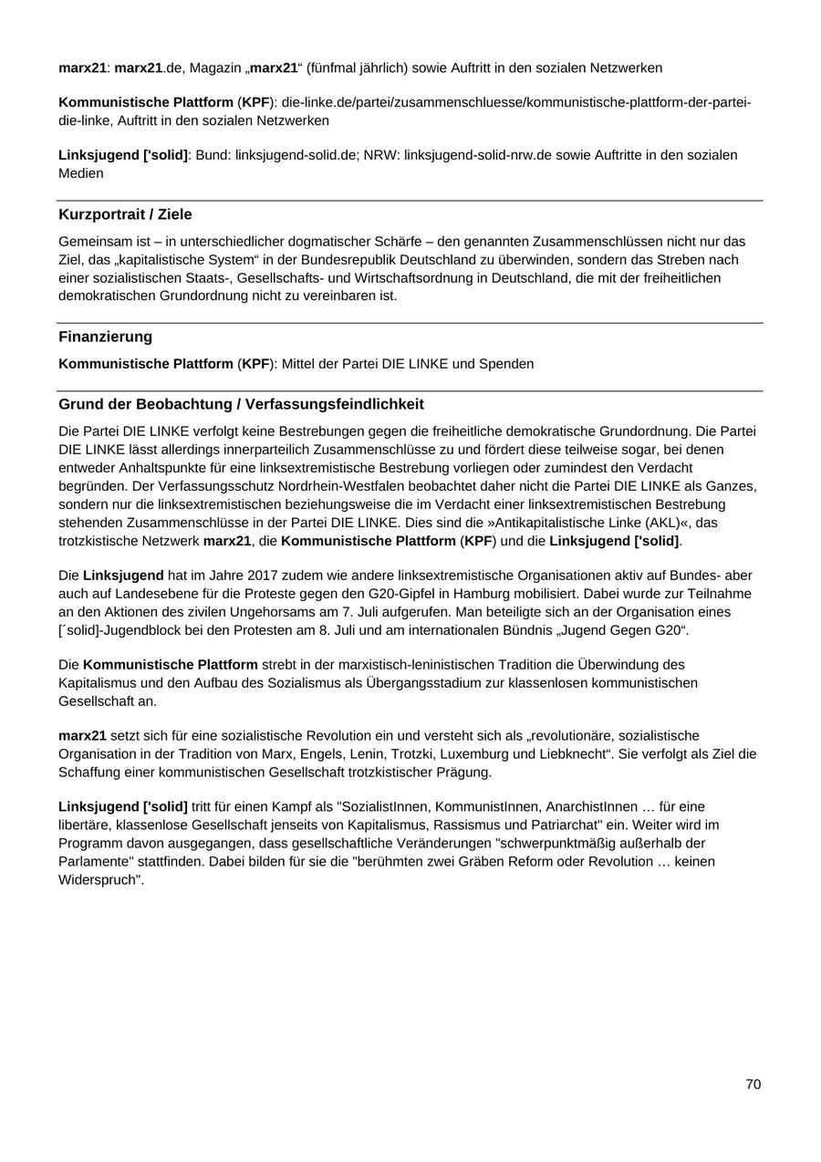 marx21: marx21.de, Magazin "marx21" (fünfmal jährlich) sowie Auftritt in den sozialen Netzwerken Kommunistische Plattform (KPF): die-linke.de/partei/zusammenschluesse/kommunistische-plattform-der-parteidie-linke, Auftritt in den sozialen Netzwerken Linksjugend ['solid]: Bund: linksjugend-solid.de; NRW: linksjugend-solid-nrw.de sowie Auftritte in den sozialen Medien Kurzportrait / Ziele Gemeinsam ist - in unterschiedlicher dogmatischer Schärfe - den genannten Zusammenschlüssen nicht nur das Ziel, das "kapitalistische System" in der Bundesrepublik Deutschland zu überwinden, sondern das Streben nach einer sozialistischen Staats-, Gesellschaftsund Wirtschaftsordnung in Deutschland, die mit der freiheitlichen demokratischen Grundordnung nicht zu vereinbaren ist. Finanzierung Kommunistische Plattform (KPF): Mittel der Partei DIE LINKE und Spenden Grund der Beobachtung / Verfassungsfeindlichkeit Die Partei DIE LINKE verfolgt keine Bestrebungen gegen die freiheitliche demokratische Grundordnung. Die Partei DIE LINKE lässt allerdings innerparteilich Zusammenschlüsse zu und fördert diese teilweise sogar, bei denen entweder Anhaltspunkte für eine linksextremistische Bestrebung vorliegen oder zumindest den Verdacht begründen. Der Verfassungsschutz Nordrhein-Westfalen beobachtet daher nicht die Partei DIE LINKE als Ganzes, sondern nur die linksextremistischen beziehungsweise die im Verdacht einer linksextremistischen Bestrebung stehenden Zusammenschlüsse in der Partei DIE LINKE. Dies sind die "Antikapitalistische Linke (AKL)", das trotzkistische Netzwerk marx21, die Kommunistische Plattform (KPF) und die Linksjugend ['solid]. Die Linksjugend hat im Jahre 2017 zudem wie andere linksextremistische Organisationen aktiv auf Bundesaber auch auf Landesebene für die Proteste gegen den G20-Gipfel in Hamburg mobilisiert. Dabei wurde zur Teilnahme an den Aktionen des zivilen Ungehorsams am 7. Juli aufgerufen. Man beteiligte sich an der Organisation eines ['solid]-Jugendblock bei den Protesten am 8. Juli und am internationalen Bündnis "Jugend Gegen G20". Die Kommunistische Plattform strebt in der marxistisch-leninistischen Tradition die Überwindung des Kapitalismus und den Aufbau des Sozialismus als Übergangsstadium zur klassenlosen kommunistischen Gesellschaft an. marx21 setzt sich für eine sozialistische Revolution ein und versteht sich als "revolutionäre, sozialistische Organisation in der Tradition von Marx, Engels, Lenin, Trotzki, Luxemburg und Liebknecht". Sie verfolgt als Ziel die Schaffung einer kommunistischen Gesellschaft trotzkistischer Prägung. Linksjugend ['solid] tritt für einen Kampf als "SozialistInnen, KommunistInnen, AnarchistInnen ... für eine libertäre, klassenlose Gesellschaft jenseits von Kapitalismus, Rassismus und Patriarchat" ein. Weiter wird im Programm davon ausgegangen, dass gesellschaftliche Veränderungen "schwerpunktmäßig außerhalb der Parlamente" stattfinden. Dabei bilden für sie die "berühmten zwei Gräben Reform oder Revolution ... keinen Widerspruch". 70