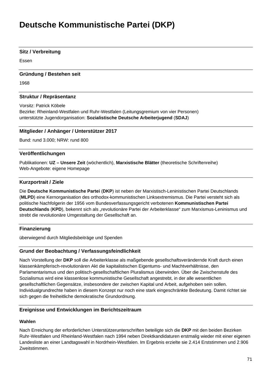 Deutsche Kommunistische Partei (DKP) Sitz / Verbreitung Essen Gründung / Bestehen seit 1968 Struktur / Repräsentanz Vorsitz: Patrick Köbele Bezirke: Rheinland-Westfalen und Ruhr-Westfalen (Leitungsgremium von vier Personen) unterstützte Jugendorganisation: Sozialistische Deutsche Arbeiterjugend (SDAJ) Mitglieder / Anhänger / Unterstützer 2017 Bund: rund 3.000; NRW: rund 800 Veröffentlichungen Publikationen: UZ - Unsere Zeit (wöchentlich), Marxistische Blätter (theoretische Schriftenreihe) Web-Angebote: eigene Homepage Kurzportrait / Ziele Die Deutsche Kommunistische Partei (DKP) ist neben der Marxistisch-Leninistischen Partei Deutschlands (MLPD) eine Kernorganisation des orthodox-kommunistischen Linksextremismus. Die Partei versteht sich als politische Nachfolgerin der 1956 vom Bundesverfassungsgericht verbotenen Kommunistischen Partei Deutschlands (KPD), bekennt sich als "revolutionäre Partei der Arbeiterklasse" zum Marxismus-Leninismus und strebt die revolutionäre Umgestaltung der Gesellschaft an. Finanzierung überwiegend durch Mitgliedsbeiträge und Spenden Grund der Beobachtung / Verfassungsfeindlichkeit Nach Vorstellung der DKP soll die Arbeiterklasse als maßgebende gesellschaftsverändernde Kraft durch einen klassenkämpferisch-revolutionären Akt die kapitalistischen Eigentumsund Machtverhältnisse, den Parlamentarismus und den politisch-gesellschaftlichen Pluralismus überwinden. Über die Zwischenstufe des Sozialismus wird eine klassenlose kommunistische Gesellschaft angestrebt, in der alle wesentlichen gesellschaftlichen Gegensätze, insbesondere der zwischen Kapital und Arbeit, aufgehoben sein sollen. Individualgrundrechte haben in diesem Konzept nur noch eine stark eingeschränkte Bedeutung. Damit richtet sie sich gegen die freiheitliche demokratische Grundordnung. Ereignisse und Entwicklungen im Berichtszeitraum Wahlen Nach Erreichung der erforderlichen Unterstützerunterschriften beteiligte sich die DKP mit den beiden Bezirken Ruhr-Westfalen und Rheinland-Westfalen nach 1994 neben Direktkandidaturen erstmalig wieder mit einer eigenen Landesliste an einer Landtagswahl in Nordrhein-Westfalen. Im Ergebnis erzielte sie 2.414 Erststimmen und 2.906 Zweitstimmen. 71