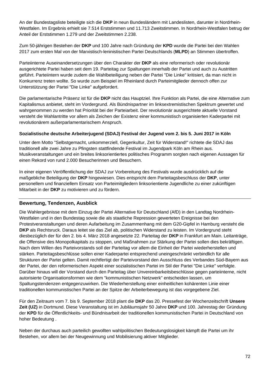 An der Bundestagsliste beteiligte sich die DKP in neun Bundesländern mit Landeslisten, darunter in NordrheinWestfalen. Im Ergebnis erhielt sie 7.514 Erststimmen und 11.713 Zweitstimmen. In Nordrhein-Westfalen betrug der Anteil der Erststimmen 1.279 und der Zweitstimmen 2.238. Zum 50-jährigen Bestehen der DKP und 100 Jahre nach Gründung der KPD wurde die Partei bei den Wahlen 2017 zum ersten Mal von der Marxistisch-leninistischen Partei Deutschlands (MLPD) an Stimmen übertroffen. Parteiinterne Auseinandersetzungen über den Charakter der DKP als eine reformerisch oder revolutionär ausgerichtete Partei haben seit dem 19. Parteitag zur Spaltungen innerhalb der Partei und auch zu Austritten geführt. Parteiintern wurde zudem die Wahlbeteiligung neben der Partei "Die Linke" kritisiert, da man nicht in Konkurrenz treten wollte. So wurde zum Beispiel im Rheinland durch Parteimitglieder dennoch offen zur Unterstützung der Partei "Die Linke" aufgefordert. Die parlamentarische Präsenz ist für die DKP nicht das Hauptziel. Ihre Funktion als Partei, die eine Alternative zum Kapitalismus anbietet, steht im Vordergrund. Als Bündnispartner im linksextremistischen Spektrum gewertet und wahrgenommen zu werden hat Priorität bei der Parteiarbeit. Der revolutionär ausgerichtete aktuelle Vorstand versteht die Wahlantritte vor allem als Zeichen der Existenz einer kommunistisch organisierten Kaderpartei mit revolutionärem außerparlamentarischem Anspruch. Sozialistische deutsche Arbeiterjugend (SDAJ) Festival der Jugend vom 2. bis 5. Juni 2017 in Köln Unter dem Motto "Selbstgemacht, unkommerziell, Gegenkultur, Zeit für Widerstand!" richtete die SDAJ das traditionell alle zwei Jahre zu Pfingsten stattfindende Festival im Jugendpark Köln am Rhein aus. Musikveranstaltungen und ein breites linksorientiertes politisches Programm sorgten nach eigenen Aussagen für einen Rekord von rund 2.000 Besucherinnen und Besuchern. In einer eigenen Veröffentlichung der SDAJ zur Vorbereitung des Festivals wurde ausdrücklich auf die maßgebliche Beteiligung der DKP hingewiesen. Dies entspricht dem Parteitagsbeschluss der DKP, unter personellem und finanziellem Einsatz von Parteimitgliedern linksorientierte Jugendliche zu einer zukünftigen Mitarbeit in der DKP zu motivieren und zu fördern. Bewertung, Tendenzen, Ausblick Die Wahlergebnisse mit dem Einzug der Partei Alternative für Deutschland (AfD) in den Landtag NordrheinWestfalen und in den Bundestag sowie die als staatliche Repression gewerteten Ereignisse bei den Protestveranstaltungen und deren Aufarbeitung im Zusammenhang mit dem G20-Gipfel in Hamburg versteht die DKP als Rechtsruck. Daraus leitet sie das Ziel ab, politischen Widerstand zu leisten. Im Vordergrund steht diesbezüglich der für den 2. bis 4. März 2018 angesetzte 22. Parteitag der DKP in Frankfurt am Main. Leitanträge, die Offensive des Monopolkapitals zu stoppen, und Maßnahmen zur Stärkung der Partei sollen dies bekräftigen. Nach dem Willen des Parteivorstands soll der Parteitag vor allem die Einheit der Partei wiederherstellen und stärken. Parteitagsbeschlüsse sollen einer Kaderpartei entsprechend uneingeschränkt verbindlich für alle Strukturen der Partei gelten. Damit rechtfertigt der Parteivorstand den Ausschluss des Verbandes Süd-Bayern aus der Partei, der den reformerischen Aspekt einer sozialistischen Partei im Stil der Partei "Die Linke" verfolgte. Darüber hinaus will der Vorstand durch den Parteitag über Unvereinbarkeitsbeschlüsse gegen parteiinterne, nicht autorisierte Organisationsformen wie dem "kommunistischen Netzwerk" entscheiden lassen, um Spaltungstendenzen entgegenzuwirken. Die Wiederherstellung einer einheitlichen kohärenten Linie einer traditionellen kommunistischen Partei an der Spitze der Arbeiterbewegung ist das vorgegebene Ziel. Für den Zeitraum vom 7. bis 9. September 2018 plant die DKP das 20. Pressefest der Wochenzeitschrift Unsere Zeit (UZ) in Dortmund. Diese Veranstaltung ist im Jubiläumsjahr 50 Jahre DKP und 100. Jahrestag der Gründung der KPD für die Öffentlichkeitsund Bündnisarbeit der traditionellen kommunistischen Partei in Deutschland von hoher Bedeutung . Neben der durchaus auch parteilich gewollten wahlpolitischen Bedeutungslosigkeit kämpft die Partei um ihr Bestehen, vor allem bei der Neugewinnung und Mobilisierung aktiver Mitglieder. 72