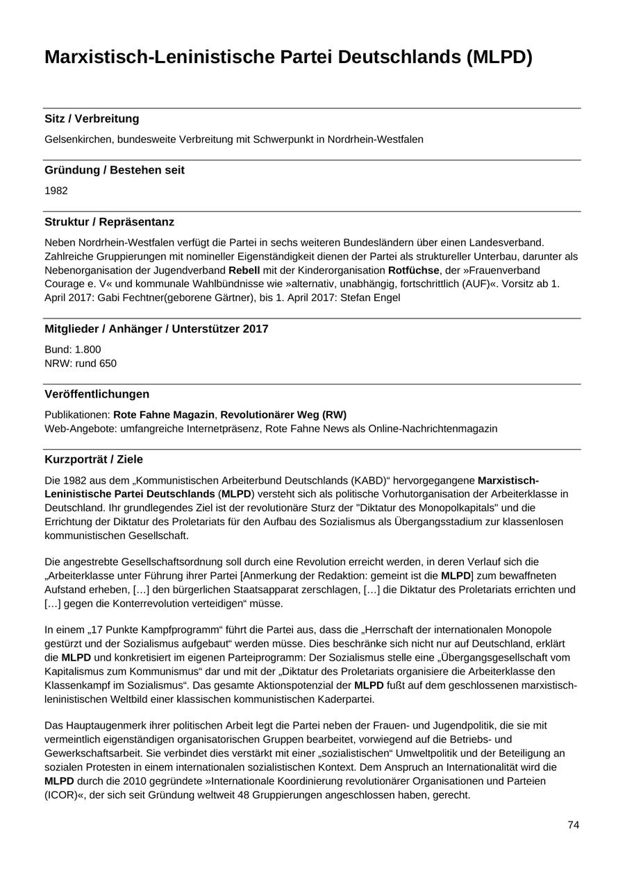 Marxistisch-Leninistische Partei Deutschlands (MLPD) Sitz / Verbreitung Gelsenkirchen, bundesweite Verbreitung mit Schwerpunkt in Nordrhein-Westfalen Gründung / Bestehen seit 1982 Struktur / Repräsentanz Neben Nordrhein-Westfalen verfügt die Partei in sechs weiteren Bundesländern über einen Landesverband. Zahlreiche Gruppierungen mit nomineller Eigenständigkeit dienen der Partei als struktureller Unterbau, darunter als Nebenorganisation der Jugendverband Rebell mit der Kinderorganisation Rotfüchse, der "Frauenverband Courage e. V" und kommunale Wahlbündnisse wie "alternativ, unabhängig, fortschrittlich (AUF)". Vorsitz ab 1. April 2017: Gabi Fechtner(geborene Gärtner), bis 1. April 2017: Stefan Engel Mitglieder / Anhänger / Unterstützer 2017 Bund: 1.800 NRW: rund 650 Veröffentlichungen Publikationen: Rote Fahne Magazin, Revolutionärer Weg (RW) Web-Angebote: umfangreiche Internetpräsenz, Rote Fahne News als Online-Nachrichtenmagazin Kurzporträt / Ziele Die 1982 aus dem "Kommunistischen Arbeiterbund Deutschlands (KABD)" hervorgegangene MarxistischLeninistische Partei Deutschlands (MLPD) versteht sich als politische Vorhutorganisation der Arbeiterklasse in Deutschland. Ihr grundlegendes Ziel ist der revolutionäre Sturz der "Diktatur des Monopolkapitals" und die Errichtung der Diktatur des Proletariats für den Aufbau des Sozialismus als Übergangsstadium zur klassenlosen kommunistischen Gesellschaft. Die angestrebte Gesellschaftsordnung soll durch eine Revolution erreicht werden, in deren Verlauf sich die "Arbeiterklasse unter Führung ihrer Partei [Anmerkung der Redaktion: gemeint ist die MLPD] zum bewaffneten Aufstand erheben, [...] den bürgerlichen Staatsapparat zerschlagen, [...] die Diktatur des Proletariats errichten und [...] gegen die Konterrevolution verteidigen" müsse. In einem "17 Punkte Kampfprogramm" führt die Partei aus, dass die "Herrschaft der internationalen Monopole gestürzt und der Sozialismus aufgebaut" werden müsse. Dies beschränke sich nicht nur auf Deutschland, erklärt die MLPD und konkretisiert im eigenen Parteiprogramm: Der Sozialismus stelle eine "Übergangsgesellschaft vom Kapitalismus zum Kommunismus" dar und mit der "Diktatur des Proletariats organisiere die Arbeiterklasse den Klassenkampf im Sozialismus". Das gesamte Aktionspotenzial der MLPD fußt auf dem geschlossenen marxistischleninistischen Weltbild einer klassischen kommunistischen Kaderpartei. Das Hauptaugenmerk ihrer politischen Arbeit legt die Partei neben der Frauenund Jugendpolitik, die sie mit vermeintlich eigenständigen organisatorischen Gruppen bearbeitet, vorwiegend auf die Betriebsund Gewerkschaftsarbeit. Sie verbindet dies verstärkt mit einer "sozialistischen" Umweltpolitik und der Beteiligung an sozialen Protesten in einem internationalen sozialistischen Kontext. Dem Anspruch an Internationalität wird die MLPD durch die 2010 gegründete "Internationale Koordinierung revolutionärer Organisationen und Parteien (ICOR)", der sich seit Gründung weltweit 48 Gruppierungen angeschlossen haben, gerecht. 74