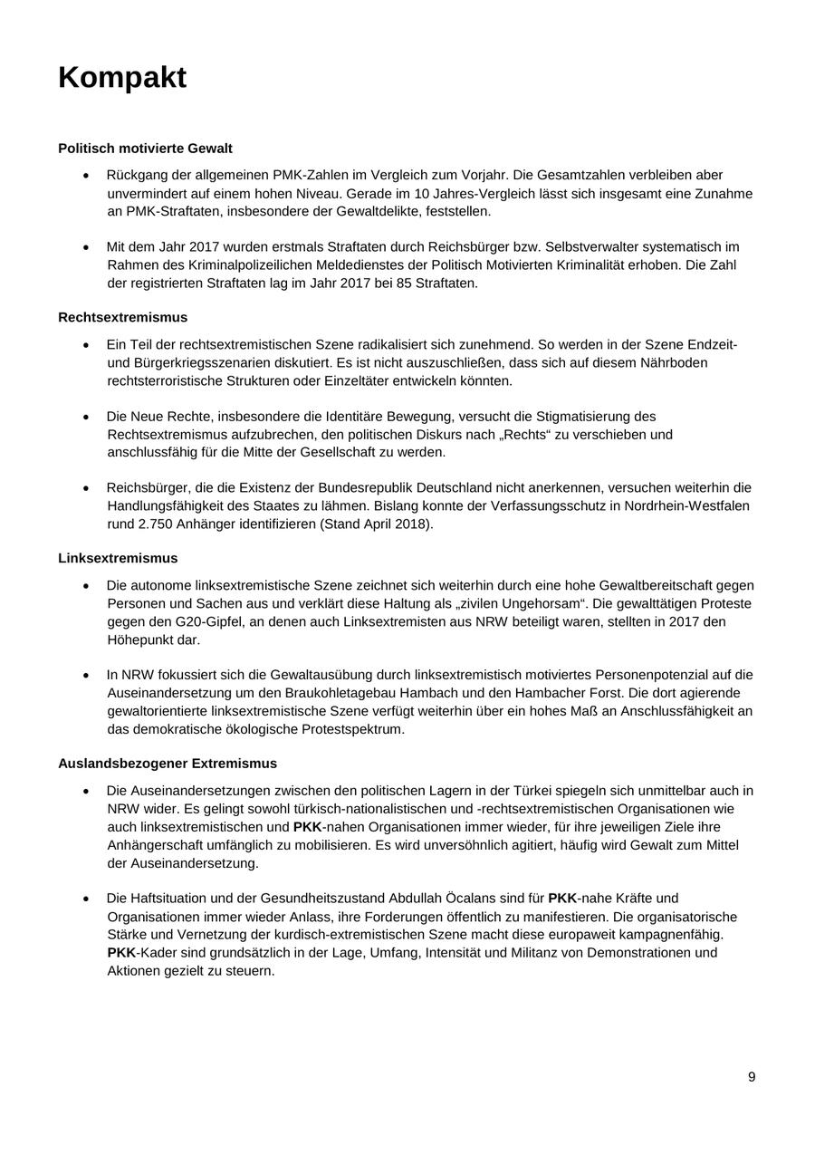 Kompakt Politisch motivierte Gewalt Rückgang der allgemeinen PMK-Zahlen im Vergleich zum Vorjahr. Die Gesamtzahlen verbleiben aber unvermindert auf einem hohen Niveau. Gerade im 10 Jahres-Vergleich lässt sich insgesamt eine Zunahme an PMK-Straftaten, insbesondere der Gewaltdelikte, feststellen. Mit dem Jahr 2017 wurden erstmals Straftaten durch Reichsbürger bzw. Selbstverwalter systematisch im Rahmen des Kriminalpolizeilichen Meldedienstes der Politisch Motivierten Kriminalität erhoben. Die Zahl der registrierten Straftaten lag im Jahr 2017 bei 85 Straftaten. Rechtsextremismus Ein Teil der rechtsextremistischen Szene radikalisiert sich zunehmend. So werden in der Szene Endzeitund Bürgerkriegsszenarien diskutiert. Es ist nicht auszuschließen, dass sich auf diesem Nährboden rechtsterroristische Strukturen oder Einzeltäter entwickeln könnten. Die Neue Rechte, insbesondere die Identitäre Bewegung, versucht die Stigmatisierung des Rechtsextremismus aufzubrechen, den politischen Diskurs nach "Rechts" zu verschieben und anschlussfähig für die Mitte der Gesellschaft zu werden. Reichsbürger, die die Existenz der Bundesrepublik Deutschland nicht anerkennen, versuchen weiterhin die Handlungsfähigkeit des Staates zu lähmen. Bislang konnte der Verfassungsschutz in Nordrhein-Westfalen rund 2.750 Anhänger identifizieren (Stand April 2018). Linksextremismus Die autonome linksextremistische Szene zeichnet sich weiterhin durch eine hohe Gewaltbereitschaft gegen Personen und Sachen aus und verklärt diese Haltung als "zivilen Ungehorsam". Die gewalttätigen Proteste gegen den G20-Gipfel, an denen auch Linksextremisten aus NRW beteiligt waren, stellten in 2017 den Höhepunkt dar. In NRW fokussiert sich die Gewaltausübung durch linksextremistisch motiviertes Personenpotenzial auf die Auseinandersetzung um den Braukohletagebau Hambach und den Hambacher Forst. Die dort agierende gewaltorientierte linksextremistische Szene verfügt weiterhin über ein hohes Maß an Anschlussfähigkeit an das demokratische ökologische Protestspektrum. Auslandsbezogener Extremismus Die Auseinandersetzungen zwischen den politischen Lagern in der Türkei spiegeln sich unmittelbar auch in NRW wider. Es gelingt sowohl türkisch-nationalistischen und -rechtsextremistischen Organisationen wie auch linksextremistischen und PKK-nahen Organisationen immer wieder, für ihre jeweiligen Ziele ihre Anhängerschaft umfänglich zu mobilisieren. Es wird unversöhnlich agitiert, häufig wird Gewalt zum Mittel der Auseinandersetzung. Die Haftsituation und der Gesundheitszustand Abdullah Öcalans sind für PKK-nahe Kräfte und Organisationen immer wieder Anlass, ihre Forderungen öffentlich zu manifestieren. Die organisatorische Stärke und Vernetzung der kurdisch-extremistischen Szene macht diese europaweit kampagnenfähig. PKK-Kader sind grundsätzlich in der Lage, Umfang, Intensität und Militanz von Demonstrationen und Aktionen gezielt zu steuern. 9