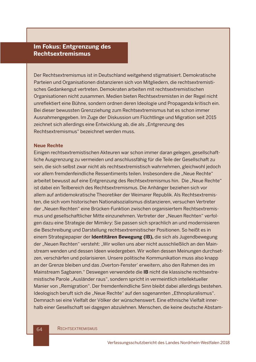 Im Fokus: Entgrenzung des Rechtsextremismus Der Rechtsextremismus ist in Deutschland weitgehend stigmatisiert. Demokratische Parteien und Organisationen distanzieren sich von Mitgliedern, die rechtsextremistisches Gedankengut vertreten. Demokraten arbeiten mit rechtsextremistischen Organisationen nicht zusammen. Medien bieten Rechtsextremisten in der Regel nicht lei\Ok'\ik\'e\9*_e\#jfe[\iefi[e\e[\i\e@[ cf^'\le[GifgX^Xe[Xbi'k'jZ_\'e% Bei dieser bewussten Grenzziehung zum Rechtsextremismus hat es schon immer Ausnahmengegeben. Im Zuge der Diskussion um Flüchtlinge und Migration seit 2015 zeichnet sich allerdings eine Entwicklung ab, die als "Entgrenzung des Rechtsextremismus" bezeichnet werden muss. Neue Rechte Einigen rechtsextremistischen Akteuren war schon immer daran gelegen, gesellschaftliche Ausgrenzung zu vermeiden und anschlussfähig für die Teile der Gesellschaft zu sein, die sich selbst zwar nicht als rechtsextremistisch wahrnehmen, gleichwohl jedoch vor allem fremdenfeindliche Ressentiments teilen. Insbesondere die "Neue Rechte" arbeitet bewusst auf eine Entgrenzung des Rechtsextremismus hin. Die "Neue Rechte" ist dabei ein Teilbereich des Rechtsextremismus. Die Anhänger beziehen sich vor allem auf antidemokratische Theoretiker der Weimarer Republik. Als Rechtsextremisten, die sich vom historischen Nationalsozialismus distanzieren, versuchen Vertreter der "Neuen Rechten" eine Brücken-Funktion zwischen organisiertem Rechtsextremismus und gesellschaftlicher Mitte einzunehmen. Vertreter der "Neuen Rechten" verfolgen dazu eine Strategie der Mimikry: Sie passen sich sprachlich an und modernisieren die Beschreibung und Darstellung rechtsextremistischer Positionen. So heißt es in einem Strategiepapier der Identitären Bewegung (IB), die sich als Jugendbewegung der "Neuen Rechten" versteht: "Wir wollen uns aber nicht ausschließlich an den Mainstream wenden und dessen Ideen wiedergeben. Wir wollen dessen Meinungen durchsetzen, verschärfen und polarisieren. Unsere politische Kommunikation muss also knapp an der Grenze bleiben und das 'Overton-Fenster' erweitern, also den Rahmen des im Mainstream Sagbaren." Deswegen verwendete die IB nicht die klassische rechtsextremistische Parole "Ausländer raus", sondern spricht in vermeintlich intellektueller Manier von "Remigration". Der fremdenfeindliche Sinn bleibt dabei allerdings bestehen. Ideologisch beruft sich die "Neue Rechte" auf den sogenannten "Ethnopluralismus". Demnach sei eine Vielfalt der Völker der wünschenswert. Eine ethnische Vielfalt innerhalb einer Gesellschaft sei dagegen abzulehnen. Menschen, die keine deutsche Abstam64 RECHTSEXTREMISMUS Verfassungsschutzbericht des Landes Nordrhein-Westfalen 2018