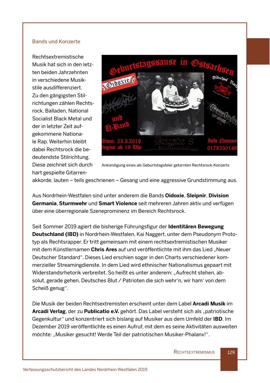 Bands und Konzerte Rechtsextremistische Musik hat sich in den letzten beiden Jahrzehnten in verschiedene Musikstile ausdifferenziert. Zu den gängigsten Stilrichtungen zählen Rechtsrock, Balladen, National Socialist Black Metal und der in letzter Zeit aufgekommene Nationale Rap. Weiterhin bleibt dabei Rechtsrock die bedeutendste Stilrichtung. Diese zeichnet sich durch Ankündigung eines als Geburtstagsfeier getarnten Rechtsrock-Konzerts hart gespielte Gitarrenakkorde, lauten - teils geschrienen - Gesang und eine aggressive Grundstimmung aus. Aus Nordrhein-Westfalen sind unter anderem die Bands Oidoxie, Sleipnir, Division Germania, Sturmwehr und Smart Violence seit mehreren Jahren aktiv und verfügen über eine überregionale Szeneprominenz im Bereich Rechtsrock. Seit Sommer 2019 agiert die bisherige Führungsfigur der Identitären Bewegung Deutschland (IBD) in Nordrhein-Westfalen, Kai Naggert, unter dem Pseudonym Prototyp als Rechtsrapper. Er tritt gemeinsam mit einem rechtsextremistischen Musiker mit dem Künstlernamen Chris Ares auf und veröffentlichte mit ihm das Lied "Neuer Deutscher Standard". Dieses Lied erschien sogar in den Charts verschiedener kommerzieller Streamingdienste. In dem Lied wird ethnischer Nationalismus gepaart mit Widerstandsrhetorik verbreitet. So heißt es unter anderem: "Aufrecht stehen, absolut, gerade gehen, Deutsches Blut / Patrioten die sich wehr'n, wir ham' von dem Scheiß genug". Die Musik der beiden Rechtsextremisten erscheint unter dem Label Arcadi Musik im Arcadi Verlag, der zu Publicatio e.V. gehört. Das Label versteht sich als "patriotische Gegenkultur" und konzentriert sich bislang auf Musiker aus dem Umfeld der IBD. Im Dezember 2019 veröffentlichte es einen Aufruf, mit dem es seine Aktivitäten ausweiten möchte: "Musiker gesucht! Werde Teil der patriotischen Musiker-Phalanx!". rechtsextremIsmus 129 Verfassungsschutzbericht des Landes Nordrhein-Westfalen 2019
