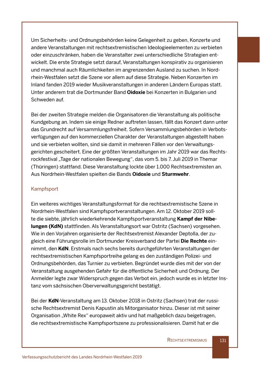 Um Sicherheitsund Ordnungsbehörden keine Gelegenheit zu geben, Konzerte und andere Veranstaltungen mit rechtsextremistischen Ideologieelementen zu verbieten oder einzuschränken, haben die Veranstalter zwei unterschiedliche Strategien entwickelt. Die erste Strategie setzt darauf, Veranstaltungen konspirativ zu organisieren und manchmal auch Räumlichkeiten im angrenzenden Ausland zu suchen. In Nordrhein-Westfalen setzt die Szene vor allem auf diese Strategie. Neben Konzerten im Inland fanden 2019 wieder Musikveranstaltungen in anderen Ländern Europas statt. Unter anderem trat die Dortmunder Band Oidoxie bei Konzerten in Bulgarien und Schweden auf. Bei der zweiten Strategie melden die Organisatoren die Veranstaltung als politische Kundgebung an. Indem sie einige Redner auftreten lassen, fällt das Konzert dann unter das Grundrecht auf Versammlungsfreiheit. Sofern Versammlungsbehörden in Verbotsverfügungen auf den kommerziellen Charakter der Veranstaltungen abgestellt haben und sie verbieten wollten, sind sie damit in mehreren Fällen vor den Verwaltungsgerichten gescheitert. Eine der größten Veranstaltungen im Jahr 2019 war das Rechtsrockfestival "Tage der nationalen Bewegung", das vom 5. bis 7. Juli 2019 in Themar (Thüringen) stattfand. Diese Veranstaltung lockte über 1.000 Rechtsextremisten an. Aus Nordrhein-Westfalen spielten die Bands Oidoxie und Sturmwehr. Kampfsport Ein weiteres wichtiges Veranstaltungsformat für die rechtsextremistische Szene in Nordrhein-Westfalen sind Kampfsportveranstaltungen. Am 12. Oktober 2019 sollte die siebte, jährlich wiederkehrende Kampfsportveranstaltung Kampf der Nibelungen (KdN) stattfinden. Als Veranstaltungsort war Ostritz (Sachsen) vorgesehen. Wie in den Vorjahren organisierte der Rechtsextremist Alexander Deptolla, der zugleich eine Führungsrolle im Dortmunder Kreisverband der Partei Die Rechte einnimmt, den KdN. Erstmals nach sechs bereits durchgeführten Veranstaltungen der rechtsextremistischen Kampfsportreihe gelang es den zuständigen Polizeiund Ordnungsbehörden, das Turnier zu verbieten. Begründet wurde dies mit der von der Veranstaltung ausgehenden Gefahr für die öffentliche Sicherheit und Ordnung. Der Anmelder legte zwar Widerspruch gegen das Verbot ein, jedoch wurde es in letzter Instanz vom sächsischen Oberverwaltungsgericht bestätigt. Bei der KdN-Veranstaltung am 13. Oktober 2018 in Ostritz (Sachsen) trat der russische Rechtsextremist Denis Kapustin als Mitorganisator hinzu. Dieser ist mit seiner Organisation "White Rex" europaweit aktiv und hat maßgeblich dazu beigetragen, die rechtsextremistische Kampfsportszene zu professionalisieren. Damit hat er die rechtsextremIsmus 131 Verfassungsschutzbericht des Landes Nordrhein-Westfalen 2019