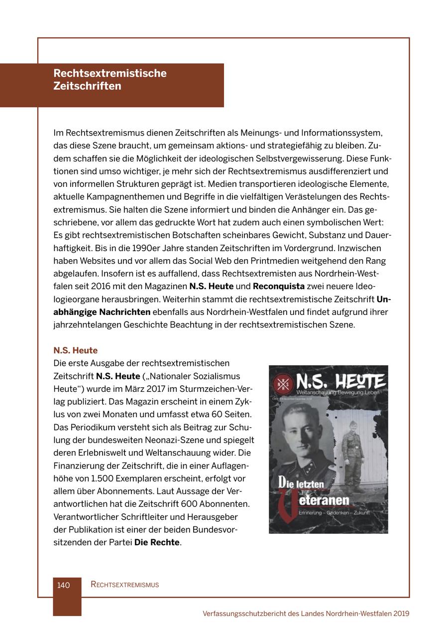 Rechtsextremistische Zeitschriften Im Rechtsextremismus dienen Zeitschriften als Meinungsund Informationssystem, das diese Szene braucht, um gemeinsam aktionsund strategiefähig zu bleiben. Zudem schaffen sie die Möglichkeit der ideologischen Selbstvergewisserung. Diese Funktionen sind umso wichtiger, je mehr sich der Rechtsextremismus ausdifferenziert und von informellen Strukturen geprägt ist. Medien transportieren ideologische Elemente, aktuelle Kampagnenthemen und Begriffe in die vielfältigen Verästelungen des Rechtsextremismus. Sie halten die Szene informiert und binden die Anhänger ein. Das geschriebene, vor allem das gedruckte Wort hat zudem auch einen symbolischen Wert: Es gibt rechtsextremistischen Botschaften scheinbares Gewicht, Substanz und Dauerhaftigkeit. Bis in die 1990er Jahre standen Zeitschriften im Vordergrund. Inzwischen haben Websites und vor allem das Social Web den Printmedien weitgehend den Rang abgelaufen. Insofern ist es auffallend, dass Rechtsextremisten aus Nordrhein-Westfalen seit 2016 mit den Magazinen N.S. Heute und Reconquista zwei neuere Ideologieorgane herausbringen. Weiterhin stammt die rechtsextremistische Zeitschrift Unabhängige Nachrichten ebenfalls aus Nordrhein-Westfalen und findet aufgrund ihrer jahrzehntelangen Geschichte Beachtung in der rechtsextremistischen Szene. N.S. Heute Die erste Ausgabe der rechtsextremistischen Zeitschrift N.S. Heute ("Nationaler Sozialismus Heute") wurde im März 2017 im Sturmzeichen-Verlag publiziert. Das Magazin erscheint in einem Zyklus von zwei Monaten und umfasst etwa 60 Seiten. Das Periodikum versteht sich als Beitrag zur Schulung der bundesweiten Neonazi-Szene und spiegelt deren Erlebniswelt und Weltanschauung wider. Die Finanzierung der Zeitschrift, die in einer Auflagenhöhe von 1.500 Exemplaren erscheint, erfolgt vor allem über Abonnements. Laut Aussage der Verantwortlichen hat die Zeitschrift 600 Abonnenten. Verantwortlicher Schriftleiter und Herausgeber der Publikation ist einer der beiden Bundesvorsitzenden der Partei Die Rechte. 140 rechtsextremIsmus Verfassungsschutzbericht des Landes Nordrhein-Westfalen 2019