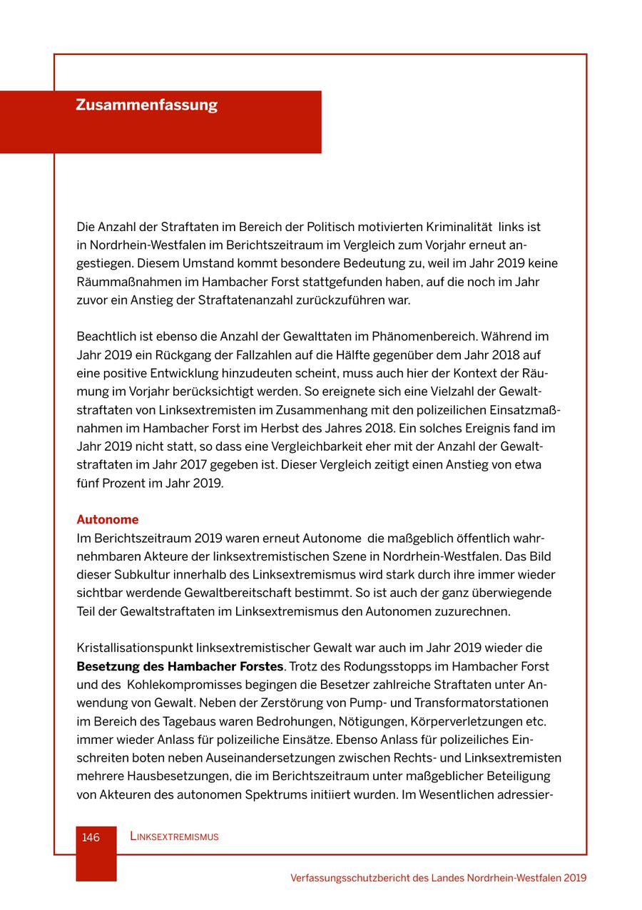 Zusammenfassung Die Anzahl der Straftaten im Bereich der Politisch motivierten Kriminalität links ist in Nordrhein-Westfalen im Berichtszeitraum im Vergleich zum Vorjahr erneut angestiegen. Diesem Umstand kommt besondere Bedeutung zu, weil im Jahr 2019 keine Räummaßnahmen im Hambacher Forst stattgefunden haben, auf die noch im Jahr zuvor ein Anstieg der Straftatenanzahl zurückzuführen war. Beachtlich ist ebenso die Anzahl der Gewalttaten im Phänomenbereich. Während im Jahr 2019 ein Rückgang der Fallzahlen auf die Hälfte gegenüber dem Jahr 2018 auf eine positive Entwicklung hinzudeuten scheint, muss auch hier der Kontext der Räumung im Vorjahr berücksichtigt werden. So ereignete sich eine Vielzahl der Gewaltstraftaten von Linksextremisten im Zusammenhang mit den polizeilichen Einsatzmaßnahmen im Hambacher Forst im Herbst des Jahres 2018. Ein solches Ereignis fand im Jahr 2019 nicht statt, so dass eine Vergleichbarkeit eher mit der Anzahl der Gewaltstraftaten im Jahr 2017 gegeben ist. Dieser Vergleich zeitigt einen Anstieg von etwa fünf Prozent im Jahr 2019. Autonome Im Berichtszeitraum 2019 waren erneut Autonome die maßgeblich öffentlich wahrnehmbaren Akteure der linksextremistischen Szene in Nordrhein-Westfalen. Das Bild dieser Subkultur innerhalb des Linksextremismus wird stark durch ihre immer wieder sichtbar werdende Gewaltbereitschaft bestimmt. So ist auch der ganz überwiegende Teil der Gewaltstraftaten im Linksextremismus den Autonomen zuzurechnen. Kristallisationspunkt linksextremistischer Gewalt war auch im Jahr 2019 wieder die Besetzung des Hambacher Forstes. Trotz des Rodungsstopps im Hambacher Forst und des Kohlekompromisses begingen die Besetzer zahlreiche Straftaten unter Anwendung von Gewalt. Neben der Zerstörung von Pumpund Transformatorstationen im Bereich des Tagebaus waren Bedrohungen, Nötigungen, Körperverletzungen etc. immer wieder Anlass für polizeiliche Einsätze. Ebenso Anlass für polizeiliches Einschreiten boten neben Auseinandersetzungen zwischen Rechtsund Linksextremisten mehrere Hausbesetzungen, die im Berichtszeitraum unter maßgeblicher Beteiligung von Akteuren des autonomen Spektrums initiiert wurden. Im Wesentlichen adressier146 lInksextremIsmus Verfassungsschutzbericht des Landes Nordrhein-Westfalen 2019