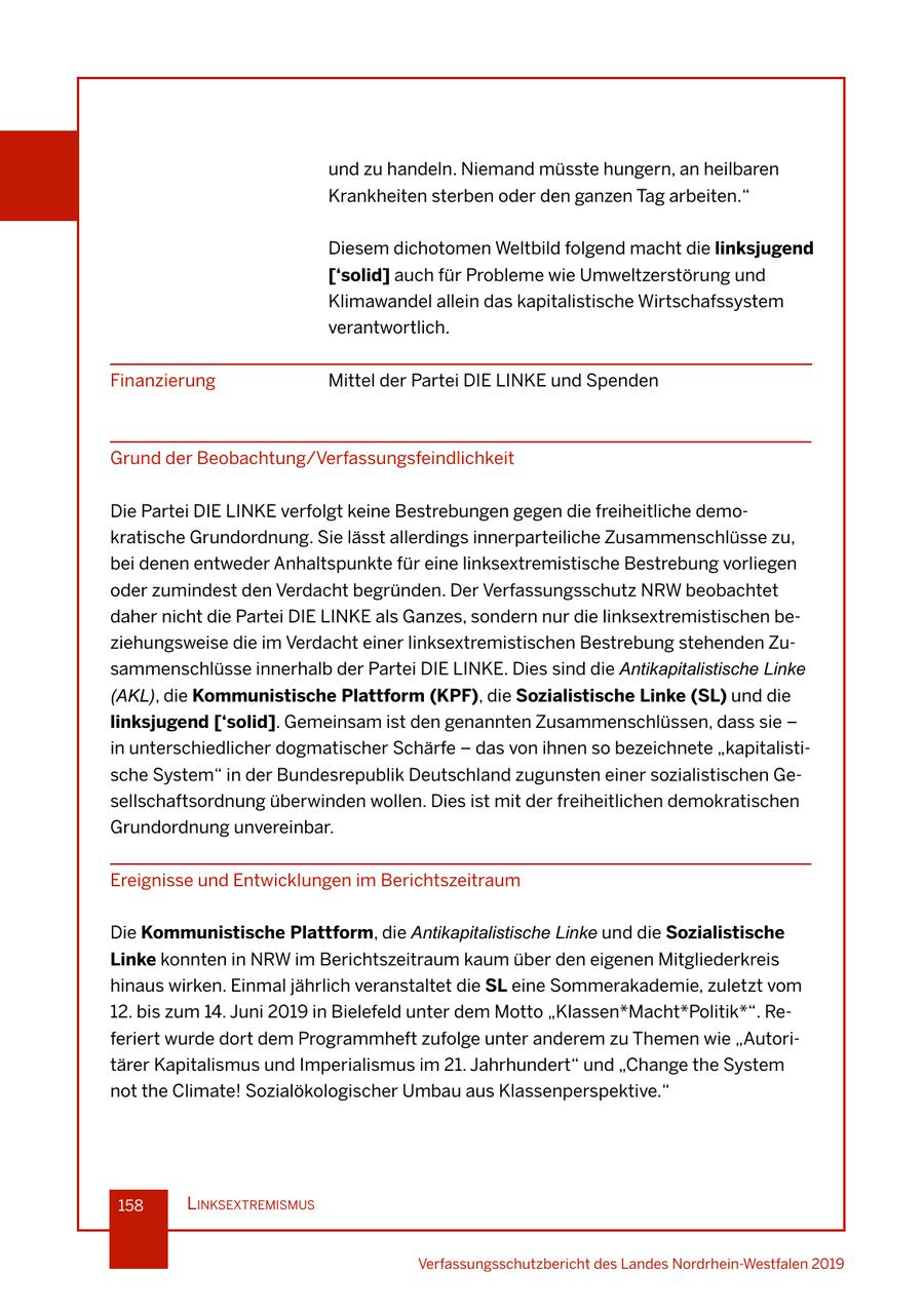 und zu handeln. Niemand müsste hungern, an heilbaren Krankheiten sterben oder den ganzen Tag arbeiten." Diesem dichotomen Weltbild folgend macht die linksjugend ['solid] auch für Probleme wie Umweltzerstörung und Klimawandel allein das kapitalistische Wirtschafssystem verantwortlich. Finanzierung Mittel der Partei DIE LINKE und Spenden Grund der Beobachtung/Verfassungsfeindlichkeit Die Partei DIE LINKE verfolgt keine Bestrebungen gegen die freiheitliche demokratische Grundordnung. Sie lässt allerdings innerparteiliche Zusammenschlüsse zu, bei denen entweder Anhaltspunkte für eine linksextremistische Bestrebung vorliegen oder zumindest den Verdacht begründen. Der Verfassungsschutz NRW beobachtet daher nicht die Partei DIE LINKE als Ganzes, sondern nur die linksextremistischen beziehungsweise die im Verdacht einer linksextremistischen Bestrebung stehenden Zusammenschlüsse innerhalb der Partei DIE LINKE. Dies sind die Antikapitalistische Linke (AKL), die Kommunistische Plattform (KPF), die Sozialistische Linke (SL) und die linksjugend ['solid]. Gemeinsam ist den genannten Zusammenschlüssen, dass sie - in unterschiedlicher dogmatischer Schärfe - das von ihnen so bezeichnete "kapitalistische System" in der Bundesrepublik Deutschland zugunsten einer sozialistischen Gesellschaftsordnung überwinden wollen. Dies ist mit der freiheitlichen demokratischen Grundordnung unvereinbar. Ereignisse und Entwicklungen im Berichtszeitraum Die Kommunistische Plattform, die Antikapitalistische Linke und die Sozialistische Linke konnten in NRW im Berichtszeitraum kaum über den eigenen Mitgliederkreis hinaus wirken. Einmal jährlich veranstaltet die SL eine Sommerakademie, zuletzt vom 12. bis zum 14. Juni 2019 in Bielefeld unter dem Motto "Klassen*Macht*Politik*". Referiert wurde dort dem Programmheft zufolge unter anderem zu Themen wie "Autoritärer Kapitalismus und Imperialismus im 21. Jahrhundert" und "Change the System not the Climate! Sozialökologischer Umbau aus Klassenperspektive." 158 lInksextremIsmus Verfassungsschutzbericht des Landes Nordrhein-Westfalen 2019