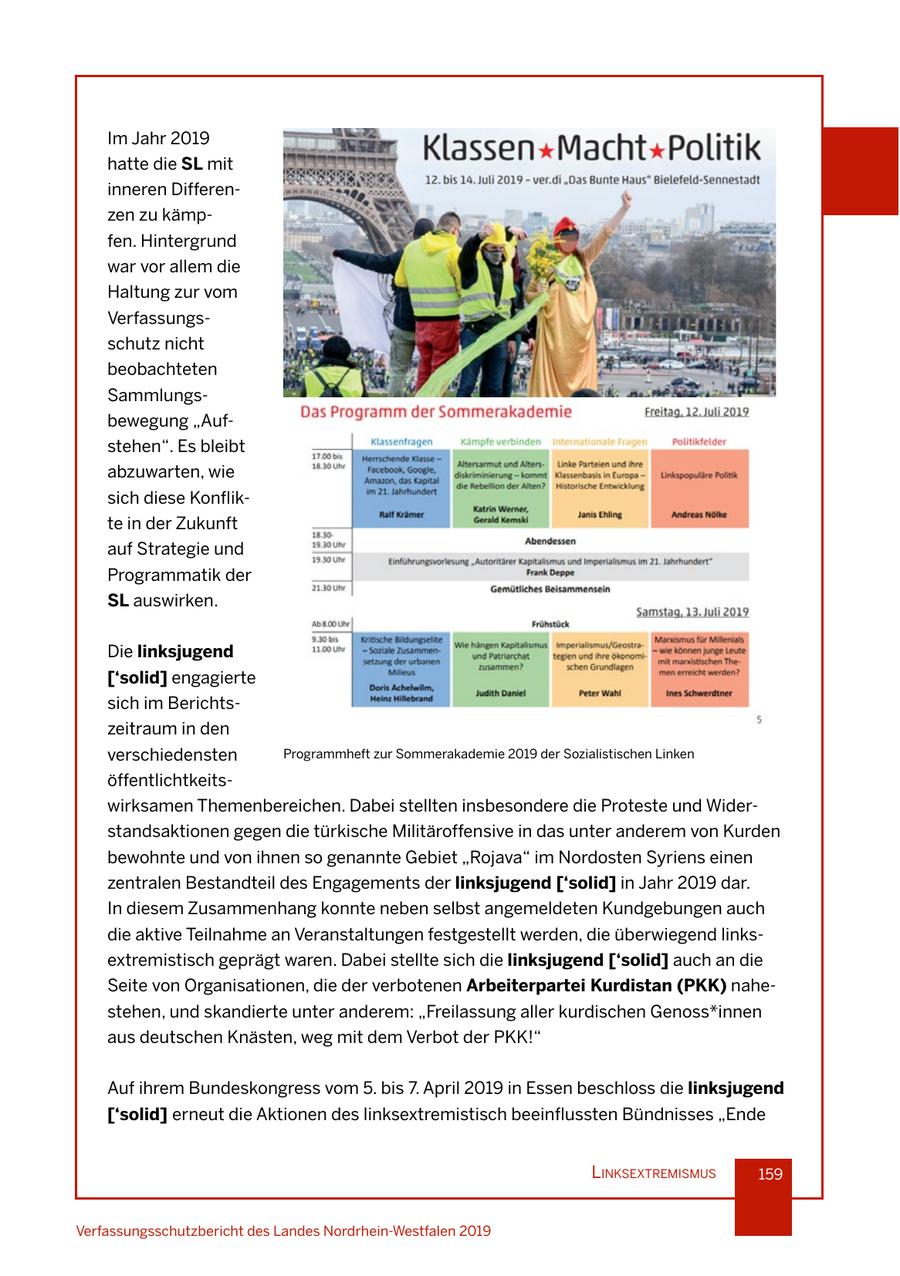 Im Jahr 2019 hatte die SL mit inneren Differenzen zu kämpfen. Hintergrund war vor allem die Haltung zur vom Verfassungsschutz nicht beobachteten Sammlungsbewegung "Aufstehen". Es bleibt abzuwarten, wie sich diese Konflikte in der Zukunft auf Strategie und Programmatik der SL auswirken. Die linksjugend ['solid] engagierte sich im Berichtszeitraum in den verschiedensten Programmheft zur Sommerakademie 2019 der Sozialistischen Linken öffentlichtkeitswirksamen Themenbereichen. Dabei stellten insbesondere die Proteste und Widerstandsaktionen gegen die türkische Militäroffensive in das unter anderem von Kurden bewohnte und von ihnen so genannte Gebiet "Rojava" im Nordosten Syriens einen zentralen Bestandteil des Engagements der linksjugend ['solid] in Jahr 2019 dar. In diesem Zusammenhang konnte neben selbst angemeldeten Kundgebungen auch die aktive Teilnahme an Veranstaltungen festgestellt werden, die überwiegend linksextremistisch geprägt waren. Dabei stellte sich die linksjugend ['solid] auch an die Seite von Organisationen, die der verbotenen Arbeiterpartei Kurdistan (PKK) nahestehen, und skandierte unter anderem: "Freilassung aller kurdischen Genoss*innen aus deutschen Knästen, weg mit dem Verbot der PKK!" Auf ihrem Bundeskongress vom 5. bis 7. April 2019 in Essen beschloss die linksjugend ['solid] erneut die Aktionen des linksextremistisch beeinflussten Bündnisses "Ende lInksextremIsmus 159 Verfassungsschutzbericht des Landes Nordrhein-Westfalen 2019