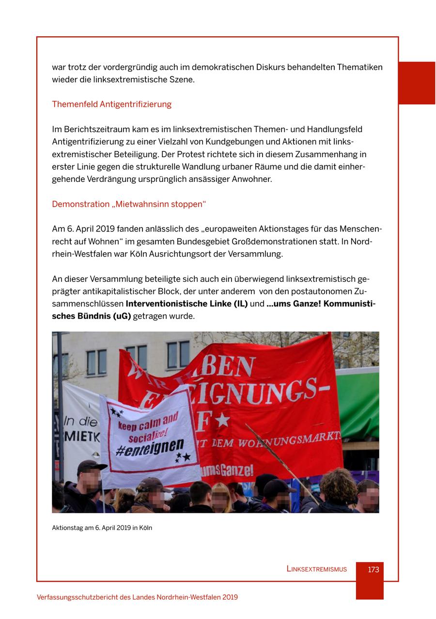 war trotz der vordergründig auch im demokratischen Diskurs behandelten Thematiken wieder die linksextremistische Szene. Themenfeld Antigentrifizierung Im Berichtszeitraum kam es im linksextremistischen Themenund Handlungsfeld Antigentrifizierung zu einer Vielzahl von Kundgebungen und Aktionen mit linksextremistischer Beteiligung. Der Protest richtete sich in diesem Zusammenhang in erster Linie gegen die strukturelle Wandlung urbaner Räume und die damit einhergehende Verdrängung ursprünglich ansässiger Anwohner. Demonstration "Mietwahnsinn stoppen" Am 6. April 2019 fanden anlässlich des "europaweiten Aktionstages für das Menschenrecht auf Wohnen" im gesamten Bundesgebiet Großdemonstrationen statt. In Nordrhein-Westfalen war Köln Ausrichtungsort der Versammlung. An dieser Versammlung beteiligte sich auch ein überwiegend linksextremistisch geprägter antikapitalistischer Block, der unter anderem von den postautonomen Zusammenschlüssen Interventionistische Linke (IL) und ...ums Ganze! Kommunistisches Bündnis (uG) getragen wurde. Aktionstag am 6. April 2019 in Köln lInksextremIsmus 173 Verfassungsschutzbericht des Landes Nordrhein-Westfalen 2019