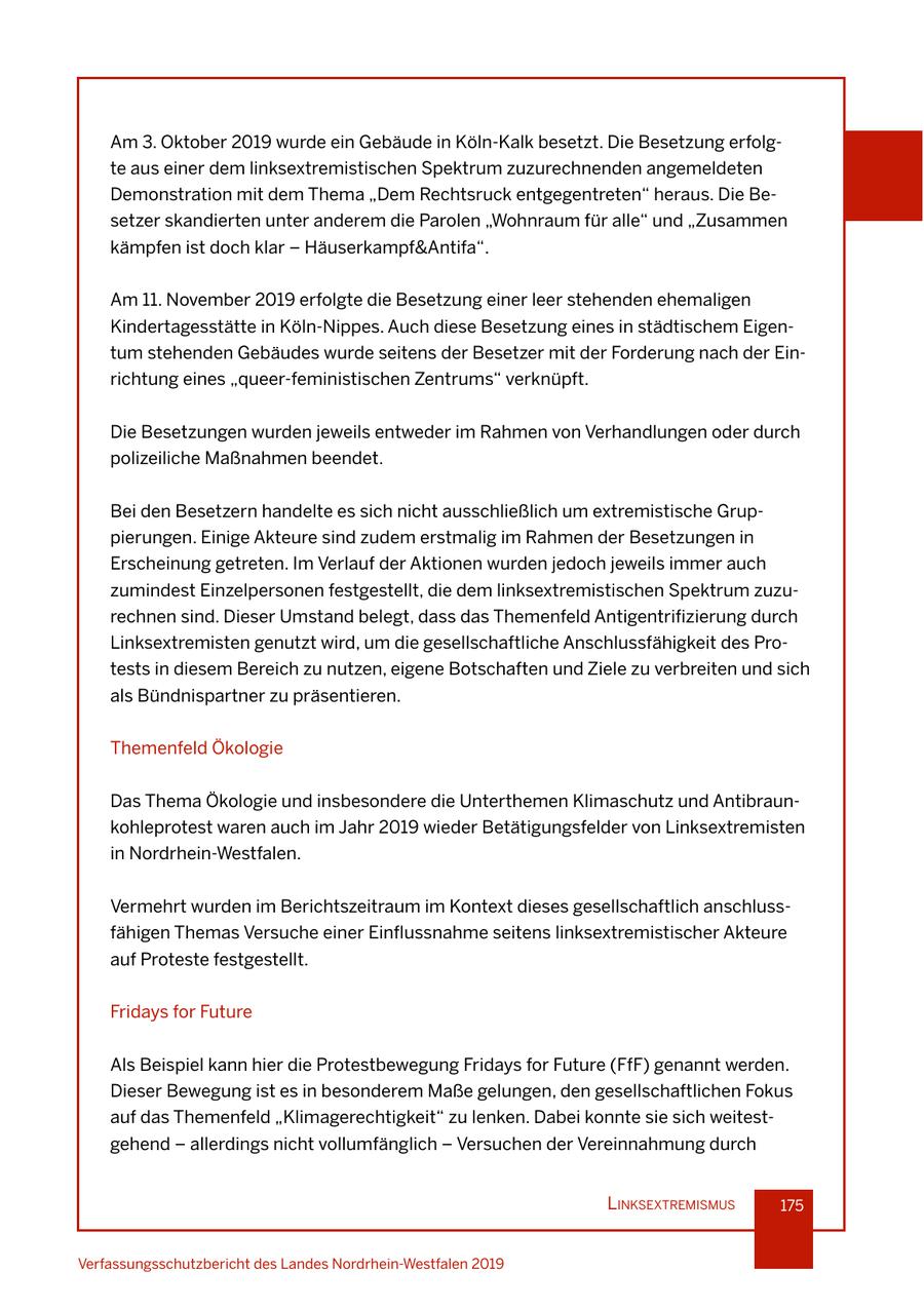 Am 3. Oktober 2019 wurde ein Gebäude in Köln-Kalk besetzt. Die Besetzung erfolgte aus einer dem linksextremistischen Spektrum zuzurechnenden angemeldeten Demonstration mit dem Thema "Dem Rechtsruck entgegentreten" heraus. Die Besetzer skandierten unter anderem die Parolen "Wohnraum für alle" und "Zusammen kämpfen ist doch klar - Häuserkampf&Antifa". Am 11. November 2019 erfolgte die Besetzung einer leer stehenden ehemaligen Kindertagesstätte in Köln-Nippes. Auch diese Besetzung eines in städtischem Eigentum stehenden Gebäudes wurde seitens der Besetzer mit der Forderung nach der Einrichtung eines "queer-feministischen Zentrums" verknüpft. Die Besetzungen wurden jeweils entweder im Rahmen von Verhandlungen oder durch polizeiliche Maßnahmen beendet. Bei den Besetzern handelte es sich nicht ausschließlich um extremistische Gruppierungen. Einige Akteure sind zudem erstmalig im Rahmen der Besetzungen in Erscheinung getreten. Im Verlauf der Aktionen wurden jedoch jeweils immer auch zumindest Einzelpersonen festgestellt, die dem linksextremistischen Spektrum zuzurechnen sind. Dieser Umstand belegt, dass das Themenfeld Antigentrifizierung durch Linksextremisten genutzt wird, um die gesellschaftliche Anschlussfähigkeit des Protests in diesem Bereich zu nutzen, eigene Botschaften und Ziele zu verbreiten und sich als Bündnispartner zu präsentieren. Themenfeld Ökologie Das Thema Ökologie und insbesondere die Unterthemen Klimaschutz und Antibraunkohleprotest waren auch im Jahr 2019 wieder Betätigungsfelder von Linksextremisten in Nordrhein-Westfalen. Vermehrt wurden im Berichtszeitraum im Kontext dieses gesellschaftlich anschlussfähigen Themas Versuche einer Einflussnahme seitens linksextremistischer Akteure auf Proteste festgestellt. Fridays for Future Als Beispiel kann hier die Protestbewegung Fridays for Future (FfF) genannt werden. Dieser Bewegung ist es in besonderem Maße gelungen, den gesellschaftlichen Fokus auf das Themenfeld "Klimagerechtigkeit" zu lenken. Dabei konnte sie sich weitestgehend - allerdings nicht vollumfänglich - Versuchen der Vereinnahmung durch lInksextremIsmus 175 Verfassungsschutzbericht des Landes Nordrhein-Westfalen 2019