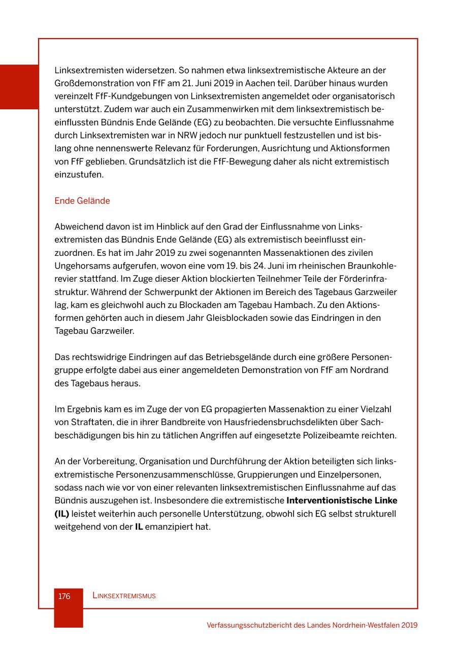 Linksextremisten widersetzen. So nahmen etwa linksextremistische Akteure an der Großdemonstration von FfF am 21. Juni 2019 in Aachen teil. Darüber hinaus wurden vereinzelt FfF-Kundgebungen von Linksextremisten angemeldet oder organisatorisch unterstützt. Zudem war auch ein Zusammenwirken mit dem linksextremistisch beeinflussten Bündnis Ende Gelände (EG) zu beobachten. Die versuchte Einflussnahme durch Linksextremisten war in NRW jedoch nur punktuell festzustellen und ist bislang ohne nennenswerte Relevanz für Forderungen, Ausrichtung und Aktionsformen von FfF geblieben. Grundsätzlich ist die FfF-Bewegung daher als nicht extremistisch einzustufen. Ende Gelände Abweichend davon ist im Hinblick auf den Grad der Einflussnahme von Linksextremisten das Bündnis Ende Gelände (EG) als extremistisch beeinflusst einzuordnen. Es hat im Jahr 2019 zu zwei sogenannten Massenaktionen des zivilen Ungehorsams aufgerufen, wovon eine vom 19. bis 24. Juni im rheinischen Braunkohlerevier stattfand. Im Zuge dieser Aktion blockierten Teilnehmer Teile der Förderinfrastruktur. Während der Schwerpunkt der Aktionen im Bereich des Tagebaus Garzweiler lag, kam es gleichwohl auch zu Blockaden am Tagebau Hambach. Zu den Aktionsformen gehörten auch in diesem Jahr Gleisblockaden sowie das Eindringen in den Tagebau Garzweiler. Das rechtswidrige Eindringen auf das Betriebsgelände durch eine größere Personengruppe erfolgte dabei aus einer angemeldeten Demonstration von FfF am Nordrand des Tagebaus heraus. Im Ergebnis kam es im Zuge der von EG propagierten Massenaktion zu einer Vielzahl von Straftaten, die in ihrer Bandbreite von Hausfriedensbruchsdelikten über Sachbeschädigungen bis hin zu tätlichen Angriffen auf eingesetzte Polizeibeamte reichten. An der Vorbereitung, Organisation und Durchführung der Aktion beteiligten sich linksextremistische Personenzusammenschlüsse, Gruppierungen und Einzelpersonen, sodass nach wie vor von einer relevanten linksextremistischen Einflussnahme auf das Bündnis auszugehen ist. Insbesondere die extremistische Interventionistische Linke (IL) leistet weiterhin auch personelle Unterstützung, obwohl sich EG selbst strukturell weitgehend von der IL emanzipiert hat. 176 lInksextremIsmus Verfassungsschutzbericht des Landes Nordrhein-Westfalen 2019