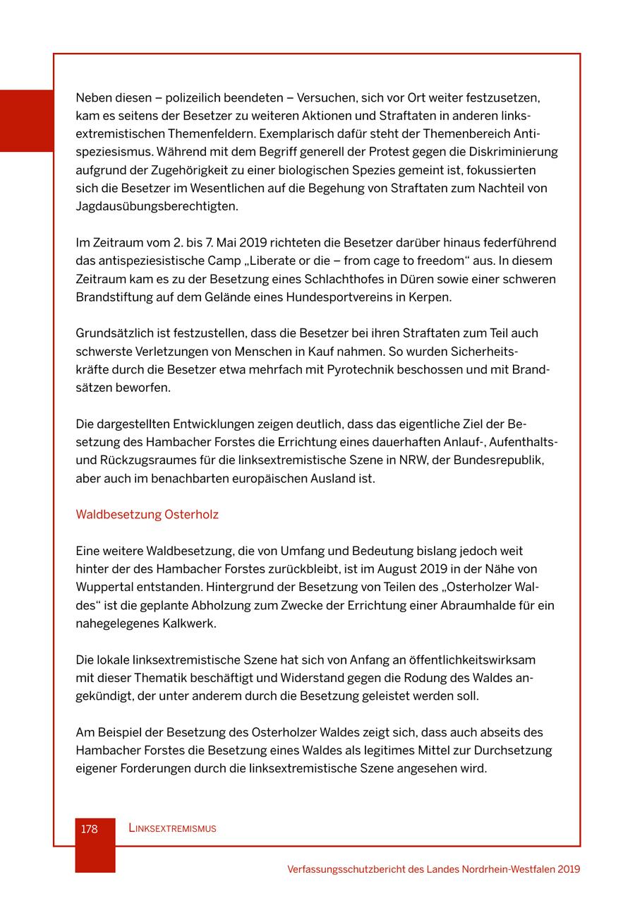 Neben diesen - polizeilich beendeten - Versuchen, sich vor Ort weiter festzusetzen, kam es seitens der Besetzer zu weiteren Aktionen und Straftaten in anderen linksextremistischen Themenfeldern. Exemplarisch dafür steht der Themenbereich Antispeziesismus. Während mit dem Begriff generell der Protest gegen die Diskriminierung aufgrund der Zugehörigkeit zu einer biologischen Spezies gemeint ist, fokussierten sich die Besetzer im Wesentlichen auf die Begehung von Straftaten zum Nachteil von Jagdausübungsberechtigten. Im Zeitraum vom 2. bis 7. Mai 2019 richteten die Besetzer darüber hinaus federführend das antispeziesistische Camp "Liberate or die - from cage to freedom" aus. In diesem Zeitraum kam es zu der Besetzung eines Schlachthofes in Düren sowie einer schweren Brandstiftung auf dem Gelände eines Hundesportvereins in Kerpen. Grundsätzlich ist festzustellen, dass die Besetzer bei ihren Straftaten zum Teil auch schwerste Verletzungen von Menschen in Kauf nahmen. So wurden Sicherheitskräfte durch die Besetzer etwa mehrfach mit Pyrotechnik beschossen und mit Brandsätzen beworfen. Die dargestellten Entwicklungen zeigen deutlich, dass das eigentliche Ziel der Besetzung des Hambacher Forstes die Errichtung eines dauerhaften Anlauf-, Aufenthaltsund Rückzugsraumes für die linksextremistische Szene in NRW, der Bundesrepublik, aber auch im benachbarten europäischen Ausland ist. Waldbesetzung Osterholz Eine weitere Waldbesetzung, die von Umfang und Bedeutung bislang jedoch weit hinter der des Hambacher Forstes zurückbleibt, ist im August 2019 in der Nähe von Wuppertal entstanden. Hintergrund der Besetzung von Teilen des "Osterholzer Waldes" ist die geplante Abholzung zum Zwecke der Errichtung einer Abraumhalde für ein nahegelegenes Kalkwerk. Die lokale linksextremistische Szene hat sich von Anfang an öffentlichkeitswirksam mit dieser Thematik beschäftigt und Widerstand gegen die Rodung des Waldes angekündigt, der unter anderem durch die Besetzung geleistet werden soll. Am Beispiel der Besetzung des Osterholzer Waldes zeigt sich, dass auch abseits des Hambacher Forstes die Besetzung eines Waldes als legitimes Mittel zur Durchsetzung eigener Forderungen durch die linksextremistische Szene angesehen wird. 178 lInksextremIsmus Verfassungsschutzbericht des Landes Nordrhein-Westfalen 2019