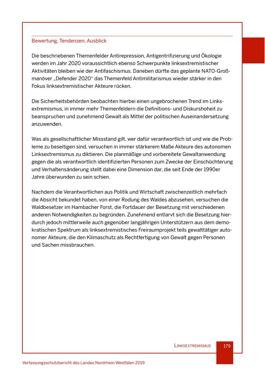 Bewertung, Tendenzen, Ausblick Die beschriebenen Themenfelder Antirepression, Antigentrifizierung und Ökologie werden im Jahr 2020 voraussichtlich ebenso Schwerpunkte linksextremistischer Aktivitäten bleiben wie der Antifaschismus. Daneben dürfte das geplante NATO-Großmanöver "Defender 2020" das Themenfeld Antimilitarismus wieder stärker in den Fokus linksextremistischer Akteure rücken. Die Sicherheitsbehörden beobachten hierbei einen ungebrochenen Trend im Linksextremismus, in immer mehr Themenfeldern die Definitionsund Diskurshoheit zu beanspruchen und zunehmend Gewalt als Mittel der politischen Auseinandersetzung anzuwenden. Was als gesellschaftlicher Missstand gilt, wer dafür verantwortlich ist und wie die Probleme zu beseitigen sind, versuchen in immer stärkerem Maße Akteure des autonomen Linksextremismus zu diktieren. Die planmäßige und vorbereitete Gewaltanwendung gegen die als verantwortlich identifizierten Personen zum Zwecke der Einschüchterung und Verhaltensänderung stellt dabei eine Dimension dar, die seit Ende der 1990er Jahre überwunden zu sein schien. Nachdem die Verantwortlichen aus Politik und Wirtschaft zwischenzeitlich mehrfach die Absicht bekundet haben, von einer Rodung des Waldes abzusehen, versuchen die Waldbesetzer im Hambacher Forst, die Fortdauer der Besetzung mit verschiedenen anderen Notwendigkeiten zu begründen. Zunehmend entlarvt sich die Besetzung hierdurch jedoch mittlerweile auch gegenüber langjährigen Unterstützern aus dem demokratischen Spektrum als linksextremistisches Freiraumprojekt teils gewalttätiger autonomer Akteure, die den Klimaschutz als Rechtfertigung von Gewalt gegen Personen und Sachen missbrauchen. lInksextremIsmus 179 Verfassungsschutzbericht des Landes Nordrhein-Westfalen 2019