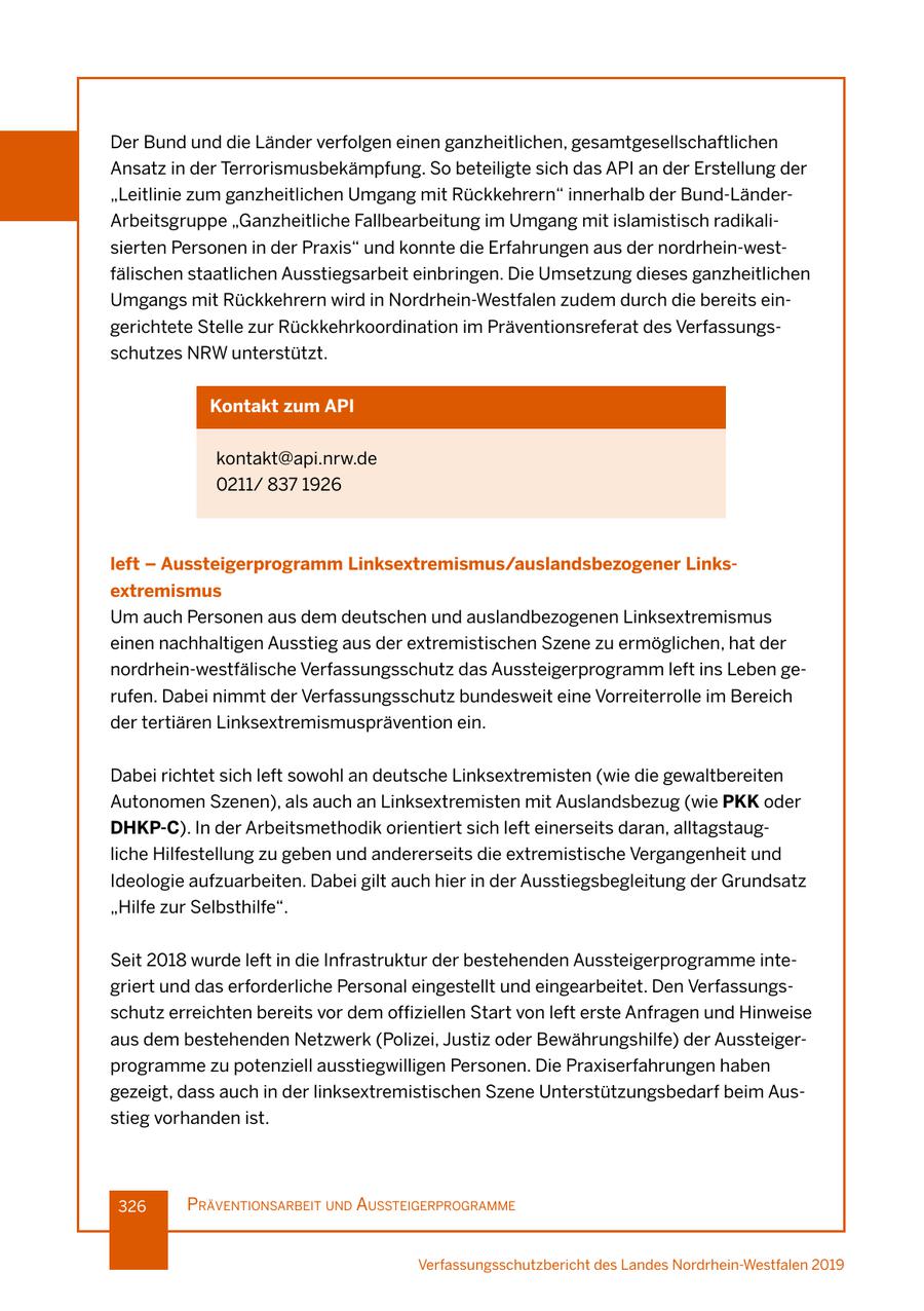 Der Bund und die Länder verfolgen einen ganzheitlichen, gesamtgesellschaftlichen Ansatz in der Terrorismusbekämpfung. So beteiligte sich das API an der Erstellung der "Leitlinie zum ganzheitlichen Umgang mit Rückkehrern" innerhalb der Bund-LänderArbeitsgruppe "Ganzheitliche Fallbearbeitung im Umgang mit islamistisch radikalisierten Personen in der Praxis" und konnte die Erfahrungen aus der nordrhein-westfälischen staatlichen Ausstiegsarbeit einbringen. Die Umsetzung dieses ganzheitlichen Umgangs mit Rückkehrern wird in Nordrhein-Westfalen zudem durch die bereits eingerichtete Stelle zur Rückkehrkoordination im Präventionsreferat des Verfassungsschutzes NRW unterstützt. Kontakt zum API kontakt@api.nrw.de 0211/ 837 1926 left - Aussteigerprogramm Linksextremismus/auslandsbezogener Linksextremismus Um auch Personen aus dem deutschen und auslandbezogenen Linksextremismus einen nachhaltigen Ausstieg aus der extremistischen Szene zu ermöglichen, hat der nordrhein-westfälische Verfassungsschutz das Aussteigerprogramm left ins Leben gerufen. Dabei nimmt der Verfassungsschutz bundesweit eine Vorreiterrolle im Bereich der tertiären Linksextremismusprävention ein. Dabei richtet sich left sowohl an deutsche Linksextremisten (wie die gewaltbereiten Autonomen Szenen), als auch an Linksextremisten mit Auslandsbezug (wie PKK oder DHKP-C). In der Arbeitsmethodik orientiert sich left einerseits daran, alltagstaugliche Hilfestellung zu geben und andererseits die extremistische Vergangenheit und Ideologie aufzuarbeiten. Dabei gilt auch hier in der Ausstiegsbegleitung der Grundsatz "Hilfe zur Selbsthilfe". Seit 2018 wurde left in die Infrastruktur der bestehenden Aussteigerprogramme integriert und das erforderliche Personal eingestellt und eingearbeitet. Den Verfassungsschutz erreichten bereits vor dem offiziellen Start von left erste Anfragen und Hinweise aus dem bestehenden Netzwerk (Polizei, Justiz oder Bewährungshilfe) der Aussteigerprogramme zu potenziell ausstiegwilligen Personen. Die Praxiserfahrungen haben gezeigt, dass auch in der linksextremistischen Szene Unterstützungsbedarf beim Ausstieg vorhanden ist. 326 präventIonsarbeIt und aussteIgerprogramme Verfassungsschutzbericht des Landes Nordrhein-Westfalen 2019