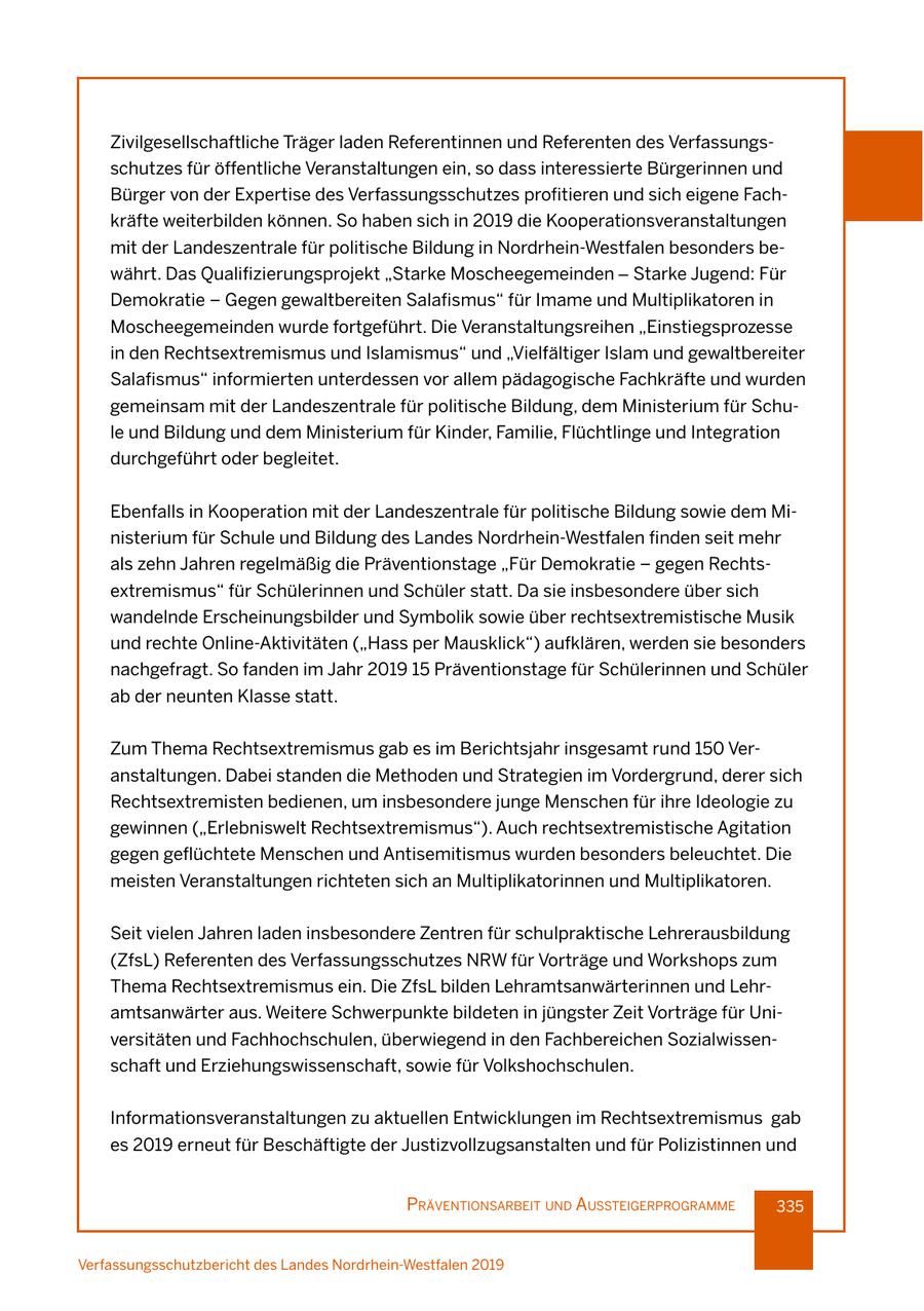 Zivilgesellschaftliche Träger laden Referentinnen und Referenten des Verfassungsschutzes für öffentliche Veranstaltungen ein, so dass interessierte Bürgerinnen und Bürger von der Expertise des Verfassungsschutzes profitieren und sich eigene Fachkräfte weiterbilden können. So haben sich in 2019 die Kooperationsveranstaltungen mit der Landeszentrale für politische Bildung in Nordrhein-Westfalen besonders bewährt. Das Qualifizierungsprojekt "Starke Moscheegemeinden - Starke Jugend: Für Demokratie - Gegen gewaltbereiten Salafismus" für Imame und Multiplikatoren in Moscheegemeinden wurde fortgeführt. Die Veranstaltungsreihen "Einstiegsprozesse in den Rechtsextremismus und Islamismus" und "Vielfältiger Islam und gewaltbereiter Salafismus" informierten unterdessen vor allem pädagogische Fachkräfte und wurden gemeinsam mit der Landeszentrale für politische Bildung, dem Ministerium für Schule und Bildung und dem Ministerium für Kinder, Familie, Flüchtlinge und Integration durchgeführt oder begleitet. Ebenfalls in Kooperation mit der Landeszentrale für politische Bildung sowie dem Ministerium für Schule und Bildung des Landes Nordrhein-Westfalen finden seit mehr als zehn Jahren regelmäßig die Präventionstage "Für Demokratie - gegen Rechtsextremismus" für Schülerinnen und Schüler statt. Da sie insbesondere über sich wandelnde Erscheinungsbilder und Symbolik sowie über rechtsextremistische Musik und rechte Online-Aktivitäten ("Hass per Mausklick") aufklären, werden sie besonders nachgefragt. So fanden im Jahr 2019 15 Präventionstage für Schülerinnen und Schüler ab der neunten Klasse statt. Zum Thema Rechtsextremismus gab es im Berichtsjahr insgesamt rund 150 Veranstaltungen. Dabei standen die Methoden und Strategien im Vordergrund, derer sich Rechtsextremisten bedienen, um insbesondere junge Menschen für ihre Ideologie zu gewinnen ("Erlebniswelt Rechtsextremismus"). Auch rechtsextremistische Agitation gegen geflüchtete Menschen und Antisemitismus wurden besonders beleuchtet. Die meisten Veranstaltungen richteten sich an Multiplikatorinnen und Multiplikatoren. Seit vielen Jahren laden insbesondere Zentren für schulpraktische Lehrerausbildung (ZfsL) Referenten des Verfassungsschutzes NRW für Vorträge und Workshops zum Thema Rechtsextremismus ein. Die ZfsL bilden Lehramtsanwärterinnen und Lehramtsanwärter aus. Weitere Schwerpunkte bildeten in jüngster Zeit Vorträge für Universitäten und Fachhochschulen, überwiegend in den Fachbereichen Sozialwissenschaft und Erziehungswissenschaft, sowie für Volkshochschulen. Informationsveranstaltungen zu aktuellen Entwicklungen im Rechtsextremismus gab es 2019 erneut für Beschäftigte der Justizvollzugsanstalten und für Polizistinnen und präventIonsarbeIt und aussteIgerprogramme 335 Verfassungsschutzbericht des Landes Nordrhein-Westfalen 2019