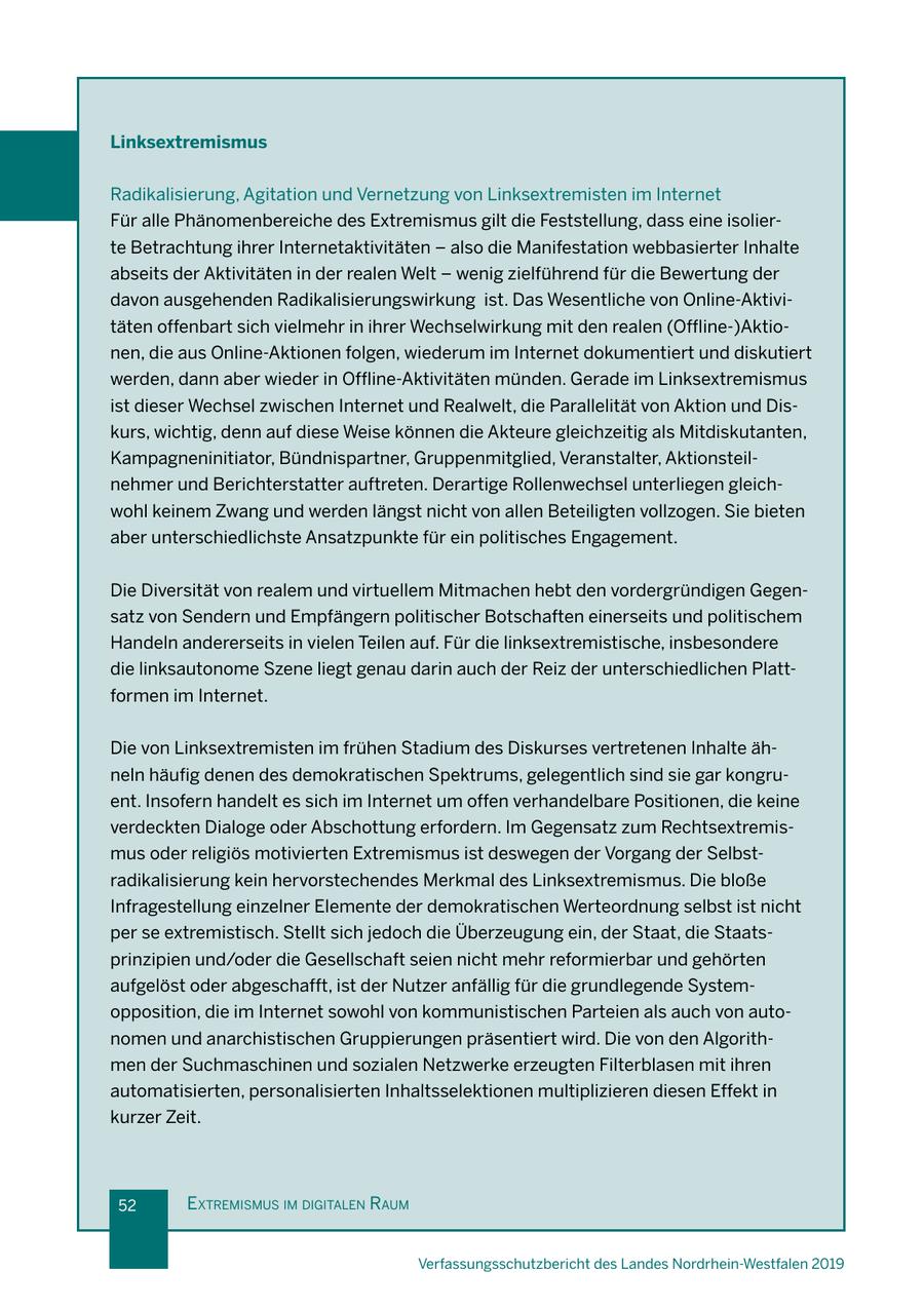 Linksextremismus Radikalisierung, Agitation und Vernetzung von Linksextremisten im Internet Für alle Phänomenbereiche des Extremismus gilt die Feststellung, dass eine isolierte Betrachtung ihrer Internetaktivitäten - also die Manifestation webbasierter Inhalte abseits der Aktivitäten in der realen Welt - wenig zielführend für die Bewertung der davon ausgehenden Radikalisierungswirkung ist. Das Wesentliche von Online-Aktivitäten offenbart sich vielmehr in ihrer Wechselwirkung mit den realen (Offline-)Aktionen, die aus Online-Aktionen folgen, wiederum im Internet dokumentiert und diskutiert werden, dann aber wieder in Offline-Aktivitäten münden. Gerade im Linksextremismus ist dieser Wechsel zwischen Internet und Realwelt, die Parallelität von Aktion und Diskurs, wichtig, denn auf diese Weise können die Akteure gleichzeitig als Mitdiskutanten, Kampagneninitiator, Bündnispartner, Gruppenmitglied, Veranstalter, Aktionsteilnehmer und Berichterstatter auftreten. Derartige Rollenwechsel unterliegen gleichwohl keinem Zwang und werden längst nicht von allen Beteiligten vollzogen. Sie bieten aber unterschiedlichste Ansatzpunkte für ein politisches Engagement. Die Diversität von realem und virtuellem Mitmachen hebt den vordergründigen Gegensatz von Sendern und Empfängern politischer Botschaften einerseits und politischem Handeln andererseits in vielen Teilen auf. Für die linksextremistische, insbesondere die linksautonome Szene liegt genau darin auch der Reiz der unterschiedlichen Plattformen im Internet. Die von Linksextremisten im frühen Stadium des Diskurses vertretenen Inhalte ähneln häufig denen des demokratischen Spektrums, gelegentlich sind sie gar kongruent. Insofern handelt es sich im Internet um offen verhandelbare Positionen, die keine verdeckten Dialoge oder Abschottung erfordern. Im Gegensatz zum Rechtsextremismus oder religiös motivierten Extremismus ist deswegen der Vorgang der Selbstradikalisierung kein hervorstechendes Merkmal des Linksextremismus. Die bloße Infragestellung einzelner Elemente der demokratischen Werteordnung selbst ist nicht per se extremistisch. Stellt sich jedoch die Überzeugung ein, der Staat, die Staatsprinzipien und/oder die Gesellschaft seien nicht mehr reformierbar und gehörten aufgelöst oder abgeschafft, ist der Nutzer anfällig für die grundlegende Systemopposition, die im Internet sowohl von kommunistischen Parteien als auch von autonomen und anarchistischen Gruppierungen präsentiert wird. Die von den Algorithmen der Suchmaschinen und sozialen Netzwerke erzeugten Filterblasen mit ihren automatisierten, personalisierten Inhaltsselektionen multiplizieren diesen Effekt in kurzer Zeit. 52 extremIsmus Im dIgItalen raum Verfassungsschutzbericht des Landes Nordrhein-Westfalen 2019
