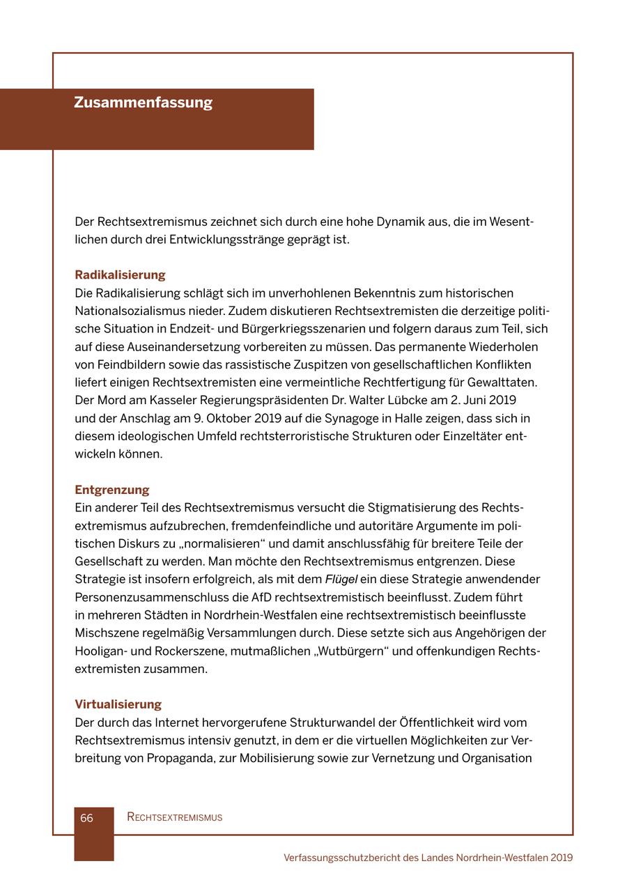 Zusammenfassung Der Rechtsextremismus zeichnet sich durch eine hohe Dynamik aus, die im Wesentlichen durch drei Entwicklungsstränge geprägt ist. Radikalisierung Die Radikalisierung schlägt sich im unverhohlenen Bekenntnis zum historischen Nationalsozialismus nieder. Zudem diskutieren Rechtsextremisten die derzeitige politische Situation in Endzeitund Bürgerkriegsszenarien und folgern daraus zum Teil, sich auf diese Auseinandersetzung vorbereiten zu müssen. Das permanente Wiederholen von Feindbildern sowie das rassistische Zuspitzen von gesellschaftlichen Konflikten liefert einigen Rechtsextremisten eine vermeintliche Rechtfertigung für Gewalttaten. Der Mord am Kasseler Regierungspräsidenten Dr. Walter Lübcke am 2. Juni 2019 und der Anschlag am 9. Oktober 2019 auf die Synagoge in Halle zeigen, dass sich in diesem ideologischen Umfeld rechtsterroristische Strukturen oder Einzeltäter entwickeln können. Entgrenzung Ein anderer Teil des Rechtsextremismus versucht die Stigmatisierung des Rechtsextremismus aufzubrechen, fremdenfeindliche und autoritäre Argumente im politischen Diskurs zu "normalisieren" und damit anschlussfähig für breitere Teile der Gesellschaft zu werden. Man möchte den Rechtsextremismus entgrenzen. Diese Strategie ist insofern erfolgreich, als mit dem Flügel ein diese Strategie anwendender Personenzusammenschluss die AfD rechtsextremistisch beeinflusst. Zudem führt in mehreren Städten in Nordrhein-Westfalen eine rechtsextremistisch beeinflusste Mischszene regelmäßig Versammlungen durch. Diese setzte sich aus Angehörigen der Hooliganund Rockerszene, mutmaßlichen "Wutbürgern" und offenkundigen Rechtsextremisten zusammen. Virtualisierung Der durch das Internet hervorgerufene Strukturwandel der Öffentlichkeit wird vom Rechtsextremismus intensiv genutzt, in dem er die virtuellen Möglichkeiten zur Verbreitung von Propaganda, zur Mobilisierung sowie zur Vernetzung und Organisation 66 rechtsextremIsmus Verfassungsschutzbericht des Landes Nordrhein-Westfalen 2019