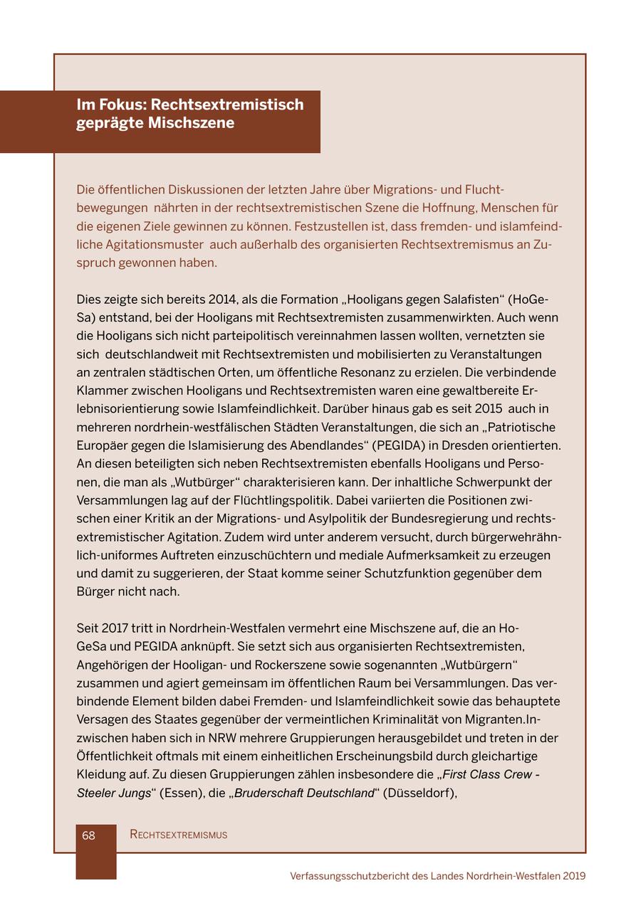 Im Fokus: Rechtsextremistisch geprägte Mischszene Die öffentlichen Diskussionen der letzten Jahre über Migrationsund Fluchtbewegungen nährten in der rechtsextremistischen Szene die Hoffnung, Menschen für die eigenen Ziele gewinnen zu können. Festzustellen ist, dass fremdenund islamfeindliche Agitationsmuster auch außerhalb des organisierten Rechtsextremismus an Zuspruch gewonnen haben. Dies zeigte sich bereits 2014, als die Formation "Hooligans gegen Salafisten" (HoGeSa) entstand, bei der Hooligans mit Rechtsextremisten zusammenwirkten. Auch wenn die Hooligans sich nicht parteipolitisch vereinnahmen lassen wollten, vernetzten sie sich deutschlandweit mit Rechtsextremisten und mobilisierten zu Veranstaltungen an zentralen städtischen Orten, um öffentliche Resonanz zu erzielen. Die verbindende Klammer zwischen Hooligans und Rechtsextremisten waren eine gewaltbereite Erlebnisorientierung sowie Islamfeindlichkeit. Darüber hinaus gab es seit 2015 auch in mehreren nordrhein-westfälischen Städten Veranstaltungen, die sich an "Patriotische Europäer gegen die Islamisierung des Abendlandes" (PEGIDA) in Dresden orientierten. An diesen beteiligten sich neben Rechtsextremisten ebenfalls Hooligans und Personen, die man als "Wutbürger" charakterisieren kann. Der inhaltliche Schwerpunkt der Versammlungen lag auf der Flüchtlingspolitik. Dabei variierten die Positionen zwischen einer Kritik an der Migrationsund Asylpolitik der Bundesregierung und rechtsextremistischer Agitation. Zudem wird unter anderem versucht, durch bürgerwehrähnlich-uniformes Auftreten einzuschüchtern und mediale Aufmerksamkeit zu erzeugen und damit zu suggerieren, der Staat komme seiner Schutzfunktion gegenüber dem Bürger nicht nach. Seit 2017 tritt in Nordrhein-Westfalen vermehrt eine Mischszene auf, die an HoGeSa und PEGIDA anknüpft. Sie setzt sich aus organisierten Rechtsextremisten, Angehörigen der Hooliganund Rockerszene sowie sogenannten "Wutbürgern" zusammen und agiert gemeinsam im öffentlichen Raum bei Versammlungen. Das verbindende Element bilden dabei Fremdenund Islamfeindlichkeit sowie das behauptete Versagen des Staates gegenüber der vermeintlichen Kriminalität von Migranten.Inzwischen haben sich in NRW mehrere Gruppierungen herausgebildet und treten in der Öffentlichkeit oftmals mit einem einheitlichen Erscheinungsbild durch gleichartige Kleidung auf. Zu diesen Gruppierungen zählen insbesondere die "First Class Crew - Steeler Jungs" (Essen), die "Bruderschaft Deutschland" (Düsseldorf), 68 rechtsextremIsmus Verfassungsschutzbericht des Landes Nordrhein-Westfalen 2019